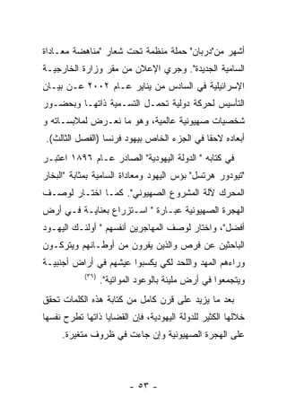 ‫ﺃﺸﻬﺭ ﻤﻥ"ﺩﺭﺒﺎﻥ" ﺤﻤﻠﺔ ﻤﻨﻅﻤﺔ ﺘﺤﺕ ﺸﻌﺎﺭ "ﻤﻨﺎﻫﻀﺔ ﻤﻌـﺎﺩﺍﺓ‬
‫ﺍﻟﺴﺎﻤﻴﺔ ﺍﻟﺠﺩﻴﺩﺓ". ﻭﺠﺭﻱ ﺍﻹﻋﻼﻥ ﻤﻥ ﻤﻘﺭ ﻭﺯﺍﺭﺓ ﺍﻟﺨﺎﺭﺠﻴـﺔ‬
‫ﺍﻹﺴﺭﺍﺌﻴﻠﻴﺔ ﻓﻲ ﺍﻟﺴﺎﺩﺱ ﻤﻥ ﻴﻨﺎﻴﺭ ﻋـﺎﻡ ٢٠٠٢ ﻋـﻥ ﺒﻴـﺎﻥ‬
‫ﺍﻟﺘﺄﺴﻴﺱ ﻟﺤﺭﻜﺔ ﺩﻭﻟﻴﺔ ﺘﺤﻤـل ﺍﻟﺘﺴـﻤﻴﺔ ﺫﺍﺘﻬـﺎ ﻭﺒﺤﻀـﻭﺭ‬
‫ﺸﺨﺼﻴﺎﺕ ﺼﻬﻴﻭﻨﻴﺔ ﻋﺎﻟﻤﻴﺔ، ﻭﻫﻭ ﻤﺎ ﻨﻌـﺭﺽ ﻟﻤﻼﺒﺴـﺎﺘﻪ ﻭ‬
‫ﺃﺒﻌﺎﺩﻩ ﻻﺤﻘﺎ ﻓﻲ ﺍﻟﺠﺯﺀ ﺍﻟﺨﺎﺹ ﺒﻴﻬﻭﺩ ﻓﺭﻨﺴﺎ )ﺍﻟﻔﺼل ﺍﻟﺜﺎﻟﺙ(.‬
‫ﻓﻲ ﻜﺘﺎﺒﻪ " ﺍﻟﺩﻭﻟﺔ ﺍﻟﻴﻬﻭﺩﻴﺔ" ﺍﻟﺼﺎﺩﺭ ﻋـﺎﻡ ٦٩٨١ ﺍﻋﺘﺒـﺭ‬
‫"ﺘﻴﻭﺩﻭﺭ ﻫﺭﺘﺴل" ﺒﺅﺱ ﺍﻟﻴﻬﻭﺩ ﻭﻤﻌﺎﺩﺍﺓ ﺍﻟﺴﺎﻤﻴﺔ ﺒﻤﺜﺎﺒﺔ "ﺍﻟﺒﺨﺎﺭ‬
‫ﺍﻟﻤﺤﺭﻙ ﻵﻟﺔ ﺍﻟﻤﺸﺭﻭﻉ ﺍﻟﺼﻬﻴﻭﻨﻲ". ﻜﻤـﺎ ﺍﺨﺘـﺎﺭ ﻟﻭﺼـﻑ‬
‫ﺍﻟﻬﺠﺭﺓ ﺍﻟﺼﻬﻴﻭﻨﻴﺔ ﻋﺒـﺎﺭﺓ " ﺍﺴـﺘﺯﺭﺍﻉ ﺒﻌﻨﺎﻴـﺔ ﻓـﻲ ﺃﺭﺽ‬
‫ﺃﻓﻀل"، ﻭﺍﺨﺘﺎﺭ ﻟﻭﺼﻑ ﺍﻟﻤﻬﺎﺠﺭﻴﻥ ﺃﻨﻔﺴﻬﻡ " ﺃﻭﻟﺌـﻙ ﺍﻟﻴﻬـﻭﺩ‬
‫ﺍﻟﺒﺎﺤﺜﻴﻥ ﻋﻥ ﻓﺭﺹ ﻭﺍﻟﺫﻴﻥ ﻴﻔﺭﻭﻥ ﻤﻥ ﺃﻭﻁـﺎﻨﻬﻡ ﻭﻴﺘﺭﻜـﻭﻥ‬
‫ﻭﺭﺍﺀﻫﻡ ﺍﻟﻤﻬﺩ ﻭﺍﻟﻠﺤﺩ ﻟﻜﻲ ﻴﻜﺴﺒﻭﺍ ﻋﻴﺸﻬﻡ ﻓﻲ ﺃﺭﺍﺽ ﺃﺠﻨﺒﻴـﺔ‬
            ‫)٦٣(‬
                   ‫ﻭﻴﺘﺠﻤﻌﻭﺍ ﻓﻲ ﺃﺭﺽ ﻤﻠﻴﺌﺔ ﺒﺎﻟﻭﻋﻭﺩ ﺍﻟﻤﻭﺍﺘﻴﺔ".‬
‫ﺒﻌﺩ ﻤﺎ ﻴﺯﻴﺩ ﻋﻠﻰ ﻗﺭﻥ ﻜﺎﻤل ﻤﻥ ﻜﺘﺎﺒﺔ ﻫﺫﻩ ﺍﻟﻜﻠﻤﺎﺕ ﺘﺤﻘﻕ‬
‫ﺨﻼﻟﻬﺎ ﺍﻟﻜﺜﻴﺭ ﻟﻠﺩﻭﻟﺔ ﺍﻟﻴﻬﻭﺩﻴﺔ، ﻓﺈﻥ ﺍﻟﻘﻀﺎﻴﺎ ﺫﺍﺘﻬﺎ ﺘﻁﺭﺡ ﻨﻔﺴﻬﺎ‬
     ‫ﻋﻠﻰ ﺍﻟﻬﺠﺭﺓ ﺍﻟﺼﻬﻴﻭﻨﻴﺔ ﻭﺇﻥ ﺠﺎﺀﺕ ﻓﻲ ﻅﺭﻭﻑ ﻤﺘﻐﻴﺭﺓ.‬



                           ‫- ٣٥ -‬
 