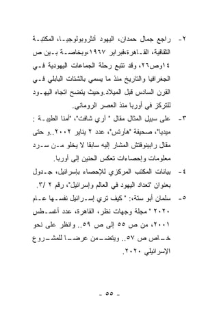 ‫٢- ﺭﺍﺠﻊ ﺠﻤﺎل ﺤﻤﺩﺍﻥ، ﺍﻟﻴﻬﻭﺩ ﺃﻨﺜﺭﻭﺒﻭﻟﻭﺠﻴـﺎ، ﺍﻟﻤﻜﺘﺒـﺔ‬
‫ﺍﻟﺜﻘﺎﻓﻴﺔ، ﺍﻟﻘـﺎﻫﺭﺓ،ﻓﺒﺭﺍﻴﺭ ٧٦٩١،ﻭﺒﺨﺎﺼـﺔ ﺒـﻴﻥ ﺹ‬
‫٤١ﻭﺹ٦٢، ﻭﻗﺩ ﺘﺘﺒﻊ ﺭﺤﻠﺔ ﺍﻟﺠﻤﺎﻋﺎﺕ ﺍﻟﻴﻬﻭﺩﻴﺔ ﻓـﻲ‬
‫ﺍﻟﺠﻐﺭﺍﻓﻴﺎ ﻭﺍﻟﺘﺎﺭﻴﺦ ﻤﻨﺫ ﻤﺎ ﻴﺴﻤﻲ ﺒﺎﻟﺸﺘﺎﺕ ﺍﻟﺒﺎﺒﻠﻲ ﻓـﻲ‬
‫ﺍﻟﻘﺭﻥ ﺍﻟﺴﺎﺩﺱ ﻗﺒل ﺍﻟﻤﻴﻼﺩ.ﻭﺤﻴﺙ ﻴﺘﻀﺢ ﺍﺘﺠﺎﻩ ﺍﻟﻴﻬـﻭﺩ‬
              ‫ﻟﻠﺘﺭﻜﺯ ﻓﻲ ﺃﻭﺭﺒﺎ ﻤﻨﺫ ﺍﻟﻌﺼﺭ ﺍﻟﺭﻭﻤﺎﻨﻲ.‬
‫٣- ﻋﻠﻰ ﺴﺒﻴل ﺍﻟﻤﺜﺎل ﻤﻘﺎل " ﺁﺭﻱ ﺸﺎﻓﺕ"، "ﺃﻤﻨﺎ ﺍﻟﻁﻴﺒـﺔ :‬
‫ﻤﻴﺩﻴﺎ"، ﺼﺤﻴﻔﺔ "ﻫﺂﺭﺘﺱ"، ﻋﺩﺩ ٢ ﻴﻨﺎﻴﺭ ٢٠٠٢..ﻭ ﺤﺘﻰ‬
‫ﻤﻘﺎل ﺭﺍﺒﻴﻨﻭﻓﺘﺵ ﺍﻟﻤﺸﺎﺭ ﺇﻟﻴﻪ ﺴﺎﺒﻘﺎ ﻻ ﻴﺨﻠﻭ ﻤـﻥ ﺴـﺭﺩ‬
       ‫ﻤﻌﻠﻭﻤﺎﺕ ﻭﺇﺤﺼﺎﺀﺍﺕ ﺘﻌﻜﺱ ﺍﻟﺤﻨﻴﻥ ﺇﻟﻰ ﺃﻭﺭﺒﺎ.‬
‫٤- ﺒﻴﺎﻨﺎﺕ ﺍﻟﻤﻜﺘﺏ ﺍﻟﻤﺭﻜﺯﻱ ﻟﻺﺤﺼﺎﺀ ﺒﺈﺴﺭﺍﺌﻴل، ﺠـﺩﻭل‬
 ‫ﺒﻌﻨﻭﺍﻥ "ﺘﻌﺩﺍﺩ ﺍﻟﻴﻬﻭﺩ ﻓﻲ ﺍﻟﻌﺎﻟﻡ ﻭﺇﺴﺭﺍﺌﻴل"، ﺭﻗﻡ ٢ /٣.‬
‫٥- ﺴﻠﻤﺎﻥ ﺃﺒﻭ ﺴﺘﺔ،: " ﻜﻴﻑ ﺘﺭﻱ ﺇﺴـﺭﺍﺌﻴل ﻨﻔﺴـﻬﺎ ﻋـﺎﻡ‬
‫٠٢٠٢ " ﻤﺠﻠﺔ ﻭﺠﻬﺎﺕ ﻨﻅﺭ، ﺍﻟﻘﺎﻫﺭﺓ، ﻋﺩﺩ ﺃﻏﺴـﻁﺱ‬
‫١٠٠٢، ﻤﻥ ﺹ ٥٥ ﺇﻟﻰ ﺹ ٩٥.. ﻭﺍﻨﻅﺭ ﻋﻠﻰ ﻨﺤﻭ‬
‫ـﺭﻭﻉ‬
   ‫ـﺎ ﻟﻠﻤﺸـ‬
          ‫ـﻤﻥ ﻋﺭﻀـ‬
                 ‫ـﺎﺹ ﺹ ٧٥.. ﻭﻴﺘﻀـ‬
                                ‫ﺨـ‬
                                 ‫ﺍﻹﺴﺭﺍﺌﻴﻠﻲ ٠٢٠٢.‬




                        ‫- ٥٥ -‬
 