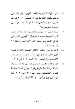 ‫٦- ﻨﺸﺭﺕ ﺍﻟﻭﻜﺎﻟﺔ ﺍﻟﻴﻬﻭﺩﻴﺔ ﻤﻠﺨﺼﺎ ﻟﺘﻘﺭﻴﺭ "ﻨﺎﺒﺎﺭﺴﺘﻙ" ﻋﻠﻰ‬
‫ﻤﻭﻗﻌﻬﺎ ﺒﺸﺒﻜﺔ ﺍﻹﻨﺘﺭﻨﺕ ﻓﻲ ٧١ ﺩﻴﺴﻤﺒﺭ ١٠٠٢ ﺘﺤـﺕ‬
‫ﻋﻨﻭﺍﻥ " ﻤﺠﻤﻭﻋﺔ ﻋﻤل ﺘﺎﺒﻌـﺔ ﻟﻠﻭﻜﺎﻟـﺔ ﺘﺤـﺫﺭ ﻤـﻥ‬
                              ‫ﺘﻬﺩﻴﺩﺍﺕ ﺩﻴﻤﻭﻏﺭﺍﻓﻴﺔ".‬
‫٧- "ﻨﺘﺎﺸﺎ ﻗﻁﺎﻥ"، :" ﺍﺘﻬﺎﻤﺎﺕ ﺒﺎﻟﻌﻨﺼﺭﻴﺔ ﺒﻌـﺩﻤﺎ ﺤـﺩﺩﺕ‬
‫ﺍﻟﺩﻭﻟﺔ ﺍﻟﻴﻬﻭﺩﻴﺔ ﺤﺼﺼﺎ ﻻﺴﺘﻘﺒﺎل ﺍﻷﺜﻴﻭﺒﻴﻴﻥ "ﻤﻘﺎل ﻋﻠﻰ‬
‫ﺍﻟﻤﻭﻗﻊ ﺍﻹﻟﻴﻜﺘﺭﻭﻨﻲ ﻟﻤﺠﻠﺔ "ﺇﻟﻰ ﺍﻷﻤﺎﻡ" ﻓـﻲ ﻋـﺩﺩ ٨٢‬
                                   ‫ﺩﻴﺴﻤﺒﺭ ١٠٠٢.‬
‫٨- ﺃﻟﻭﻑ ﻫﺎﺭﺒﻴﻥ، ﺤﺘﻤﻴﺔ ﺍﻻﺨﺘﻴﺎﺭ:ﺍﻟﻘﻀﺎﻴﺎ ﺍﻻﺴـﺘﺭﺍﺘﻴﺠﻴﺔ‬
‫ﻟﻠﺠﻴل ﺍﻟﺜﺎﻨﻲ ﻓﻲ ﺇﺴﺭﺍﺌﻴل، ﺴﻠﺴـﻠﺔ ﺩﺭﺍﺴـﺎﺕ ﺼـﺎﻤﺩ‬
 ‫ﺍﻻﻗﺘﺼﺎﺩﻱ ﺭﻗﻡ٧،ﻋﻤﺎﻥ ٥٨٩١،ﺹ ٢٠١ ﺇﻟﻰ ٥٠١.‬
‫٩- ﻋﺒﺩ ﺍﻟﻭﻫﺎﺏ ﺍﻟﻜﻴﺎﻟﻲ، ﺍﻟﻤﻁﺎﻤﻊ ﺍﻟﺼـﻬﻴﻭﻨﻴﺔ ﺍﻟﺘﻭﺴـﻌﻴﺔ،‬
‫ﺴﻠﺴﻠﺔ ﺩﺭﺍﺴﺎﺕ ﻓﻠﺴﻁﻴﻨﻴﺔ ﺭﻗﻡ ٣، ﻤﺭﻜﺯ ﺃﺒﺤﺎﺙ ﻤﻨﻅﻤﺔ‬
‫ﺍﻟﺘﺤﺭﻴﺭ ﺍﻟﻔﻠﺴﻁﻴﻨﻴﺔ، ﻴﻭﻟﻴﻭ ﻋﺎﻡ ٦٦٩١،ﺹ ٩٠١..ﻨﻘﻼ‬
   ‫ﻋﻥ "ﺩﻴﻠﻲ ﻨﻴﻭﺯ ﺒﻭﻟﻴﺘﻥ" - ﻭﻜﺎﻟﺔ ﺍﻟﺒﺭﻗﻴﺎﺕ ﺍﻟﻴﻬﻭﺩﻴﺔ.‬




                       ‫- ٦٥ -‬
 