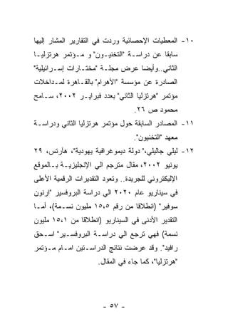 ‫٠١- ﺍﻟﻤﻌﻁﻴﺎﺕ ﺍﻹﺤﺼﺎﺌﻴﺔ ﻭﺭﺩﺕ ﻓﻲ ﺍﻟﺘﻘﺎﺭﻴﺭ ﺍﻟﻤﺸﺎﺭ ﺇﻟﻴﻬﺎ‬
‫ﺴﺎﺒﻘﺎ ﻋﻥ ﺩﺭﺍﺴـﺔ "ﺍﻟﺘﺨﻨﻴـﻭﻥ" ﻭ ﻤـﺅﺘﻤﺭ ﻫﺭﺘﺯﻟﻴـﺎ‬
‫ﺍﻟﺜﺎﻨﻲ..ﻭﺃﻴﻀﺎ ﻋﺭﺽ ﻤﺠﻠـﺔ "ﻤﺨﺘـﺎﺭﺍﺕ ﺇﺴـﺭﺍﺌﻴﻠﻴﺔ"‬
‫ﺍﻟﺼﺎﺩﺭﺓ ﻋﻥ ﻤﺅﺴﺴﺔ "ﺍﻷﻫﺭﺍﻡ" ﺒﺎﻟﻘـﺎﻫﺭﺓ ﻟﻤـﺩﺍﺨﻼﺕ‬
‫ﻤﺅﺘﻤﺭ "ﻫﺭﺘﺯﻟﻴﺎ ﺍﻟﺜﺎﻨﻲ" ﺒﻌﺩﺩ ﻓﺒﺭﺍﻴـﺭ ٢٠٠٢، ﺴـﺎﻤﺢ‬
                                   ‫ﻤﺤﻤﻭﺩ ﺹ ٦٢.‬
‫١١- ﺍﻟﻤﺼﺎﺩﺭ ﺍﻟﺴﺎﺒﻘﺔ ﺤﻭل ﻤﺅﺘﻤﺭ ﻫﺭﺘﺯﻟﻴﺎ ﺍﻟﺜﺎﻨﻲ ﻭﺩﺭﺍﺴـﺔ‬
                                   ‫ﻤﻌﻬﺩ "ﺍﻟﺘﺨﻨﻴﻭﻥ".‬
‫٢١- ﻟﻴﻠﻲ ﺠﺎﻟﻴﻠﻲ،" ﺩﻭﻟﺔ ﺩﻴﻤﻭﻏﺭﺍﻓﻴﺔ ﻴﻬﻭﺩﻴﺔ"، ﻫﺂﺭﺘﺱ، ٩٢‬
‫ﻴﻭﻨﻴﻭ ٢٠٠٢، ﻤﻘﺎل ﻤﺘﺭﺠﻡ ﺍﻟﻲ ﺍﻹﻨﺠﻠﻴﺯﻴـﺔ ﺒـﺎﻟﻤﻭﻗﻊ‬
‫ﺍﻹﻟﻴﻜﺘﺭﻭﻨﻲ ﻟﻠﺠﺭﻴﺩﺓ.. ﻭﺘﻌﻭﺩ ﺍﻟﺘﻘﺩﻴﺭﺍﺕ ﺍﻟﺭﻗﻤﻴﺔ ﺍﻷﻋﻠﻰ‬
‫ﻓﻲ ﺴﻴﻨﺎﺭﻴﻭ ﻋﺎﻡ ٠٢٠٢ ﺍﻟﻲ ﺩﺭﺍﺴﺔ ﺍﻟﺒﺭﻭﻓﺴﻴﺭ "ﺍﺭﻨﻭﻥ‬
‫ﺴﻭﻓﻴﺭ" )ﺍﻨﻁﻼﻗﺎ ﻤﻥ ﺭﻗﻡ ٥،٥١ ﻤﻠﻴﻭﻥ ﻨﺴـﻤﺔ(، ﺃﻤـﺎ‬
‫ﺍﻟﺘﻘﺩﻴﺭ ﺍﻷﺩﻨﻰ ﻓﻲ ﺍﻟﺴﻴﻨﺎﺭﻴﻭ )ﺍﻨﻁﻼﻗﺎ ﻤﻥ ١،٥١ ﻤﻠﻴﻭﻥ‬
‫ﻨﺴﻤﺔ( ﻓﻬﻲ ﺘﺭﺠﻊ ﺍﻟﻲ ﺩﺭﺍﺴـﺔ ﺍﻟﺒﺭﻭﻓﺴـﻴﺭ" ﺍﺴـﺤﻕ‬
‫ﺭﺍﻓﻴﺩ". ﻭﻗﺩ ﻋﺭﻀﺕ ﻨﺘﺎﺌﺞ ﺍﻟﺩﺭﺍﺴـﺘﻴﻥ ﺍﻤـﺎﻡ ﻤـﺅﺘﻤﺭ‬
                      ‫"ﻫﺭﺘﺯﻟﻴﺎ"، ﻜﻤﺎ ﺠﺎﺀ ﻓﻲ ﺍﻟﻤﻘﺎل.‬




                       ‫- ٧٥ -‬
 