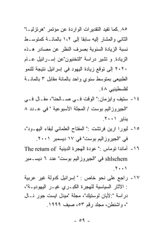 ‫٥٨..ﻜﻤﺎ ﺘﻔﻴﺩ ﺍﻟﺘﻘﺩﻴﺭﺍﺕ ﺍﻟﻭﺍﺭﺩﺓ ﻋﻥ ﻤﺅﺘﻤﺭ "ﻫﺭﺘﺯﻟﻴـﺎ"‬
‫ﺍﻟﺜﺎﻨﻲ ﻭﺍﻟﻤﺸﺎﺭ ﺇﻟﻴﻪ ﺴﺎﺒﻘﺎ ﺇﻟﻰ ٢،١ ﺒﺎﻟﻤﺎﺌـﺔ ﻜﻤﺘﻭﺴـﻁ‬
‫ﻨﺴﺒﺔ ﺍﻟﺯﻴﺎﺩﺓ ﺍﻟﺴﻨﻭﻴﺔ ﺒﺼﺭﻑ ﺍﻟﻨﻅﺭ ﻋﻥ ﻤﺼﺎﺩﺭ ﻫـﺫﻩ‬
‫ﺍﻟﺯﻴﺎﺩﺓ. ﻭ ﺘﺸﻴﺭ ﺩﺭﺍﺴﺔ "ﺍﻟﺘﺨﻨﻴﻭﻥ"ﻋﻥ ﺇﺴـﺭﺍﺌﻴل ﻋـﺎﻡ‬
‫٠٢٠٢ ﺇﻟﻰ ﺘﻭﻗﻊ ﺯﻴﺎﺩﺓ ﺍﻟﻴﻬﻭﺩ ﻓﻲ ﺇﺴﺭﺍﺌﻴل ﻨﺘﻴﺠﺔ ﻟﻠﻨﻤﻭ‬
‫ﺍﻟﻁﺒﻴﻌﻰ ﺒﻤﺘﻭﺴﻁ ﺴﻨﻭﻱ ﻭﺍﺤﺩ ﺒﺎﻟﻤﺎﺌﺔ ﻤﻘﺎﺒل ٣ ﺒﺎﻟﻤﺎﺌـﺔ‬
                                    ‫ﻟﻔﻠﺴﻁﻴﻨﻴﻲ ٨٤.‬
‫٤١- ﺴﺘﻴﻑ ﻭﺍﻴﺯﻤﺎﻥ:" ﺍﻟﻭﻗﺕ ﻓـﻲ ﺼـﺎﻟﺤﻨﺎ"، ﻤﻘـﺎل ﻓـﻲ‬
‫"ﺍﻟﺠﻴﺭﻭﺯﺍﻟﻴﻡ ﺒﻭﺴﺕ / ﺍﻟﻤﺠﻠﺔ ﺍﻷﺴﺒﻭﻋﻴﺔ " ﻓﻲ ﻋـﺩﺩ ٨‬
                                     ‫ﻴﻨﺎﻴﺭ ١٠٠٢.‬
‫٥١- ﻟﻴﻭﺭﺍ ﺍﺭﻴﻥ ﻓﺭﺘﺸﺕ :" ﺍﻟﻤﻔﺘﺎﺡ ﺍﻟﻌﻠﻤﺎﻨﻲ ﻟﺒﻘﺎﺀ ﺍﻟﻴﻬـﻭﺩ"،‬
     ‫ﻓﻲ "ﺍﻟﺠﻴﺭﻭﺯﺍﻟﻴﻡ ﺒﻭﺴﺕ" ﻓﻲ ٧١ ﺩﻴﺴﻤﺒﺭ ١٠٠٢.‬
‫٦١- ﺃﻤﺎﻨﺩﺍ ﺘﻭﻤﺎﺱ :" ﻋﻭﺩﺓ ﺍﻟﻬﺠﺭﺓ ﺍﻟﺩﻴﻨﻴﺔ ‪The return of‬‬
‫‪ shlschem‬ﻓﻲ "ﺍﻟﺠﻴﺭﻭﺯﺍﻟﻴﻡ ﺒﻭﺴﺕ" ﻋﺩﺩ ٦ ﺩﻴﺴـﻤﺒﺭ‬
                                           ‫١٠٠٢.‬
‫٧١- ﺭﺍﺠﻊ ﻋﻠﻰ ﻨﺤﻭ ﺨﺎﺹ : " ﺇﺴﺭﺍﺌﻴل ﻜﺩﻭﻟﺔ ﻏﻴﺭ ﻋﺭﺒﻴﺔ‬
‫: ﺍﻵﺜﺎﺭ ﺍﻟﺴﻴﺎﺴﻴﺔ ﻟﻠﻬﺠﺭﺓ ﺍﻟﻜﺒـﺭﻱ ﻏﻴـﺭ ﺍﻟﻴﻬﻭﺩﻴـﺔ"،‬
‫ﺩﺭﺍﺴﺔ ":ﻷﻴﺎﻥ ﻟﻭﺴﺘﻴﻙ"، ﻤﺠﻠﺔ "ﻤﻴﺩل ﺍﻴﺴﺕ ﺠﻭﺭ ﻨـﺎل‬
           ‫"، ﻭﺍﺸﻨﻁﻥ، ﻤﺠﻠﺩ ﺭﻗﻡ ٣٥، ﺼﻴﻑ ٩٩٩١.‬

                        ‫- ٩٥ -‬
 
