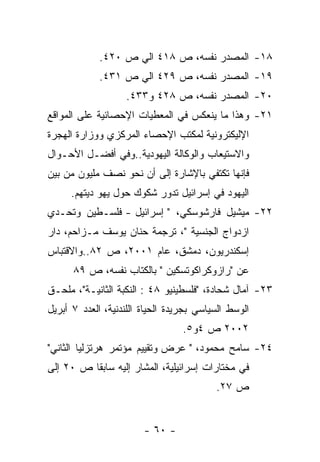 ‫٨١- ﺍﻟﻤﺼﺩﺭ ﻨﻔﺴﻪ، ﺹ ٨١٤ ﺍﻟﻲ ﺹ ٠٢٤.‬
             ‫٩١- ﺍﻟﻤﺼﺩﺭ ﻨﻔﺴﻪ، ﺹ ٩٢٤ ﺍﻟﻲ ﺹ ١٣٤.‬
                   ‫٠٢- ﺍﻟﻤﺼﺩﺭ ﻨﻔﺴﻪ، ﺹ ٨٢٤ ﻭ٣٣٤.‬
‫١٢- ﻭﻫﺫﺍ ﻤﺎ ﻴﻨﻌﻜﺱ ﻓﻲ ﺍﻟﻤﻌﻁﻴﺎﺕ ﺍﻹﺤﺼﺎﺌﻴﺔ ﻋﻠﻰ ﺍﻟﻤﻭﺍﻗﻊ‬
‫ﺍﻹﻟﻴﻜﺘﺭﻭﻨﻴﺔ ﻟﻤﻜﺘﺏ ﺍﻹﺤﺼﺎﺀ ﺍﻟﻤﺭﻜﺯﻱ ﻭﻭﺯﺍﺭﺓ ﺍﻟﻬﺠﺭﺓ‬
‫ﻭﺍﻻﺴﺘﻴﻌﺎﺏ ﻭﺍﻟﻭﻜﺎﻟﺔ ﺍﻟﻴﻬﻭﺩﻴﺔ..ﻭﻓﻲ ﺃﻓﻀـل ﺍﻷﺤـﻭﺍل‬
‫ﻓﺈﻨﻬﺎ ﺘﻜﺘﻔﻲ ﺒﺎﻹﺸﺎﺭﺓ ﺇﻟﻰ ﺃﻥ ﻨﺤﻭ ﻨﺼﻑ ﻤﻠﻴﻭﻥ ﻤﻥ ﺒﻴﻥ‬
     ‫ﺍﻟﻴﻬﻭﺩ ﻓﻲ ﺇﺴﺭﺍﺌﻴل ﺘﺩﻭﺭ ﺸﻜﻭﻙ ﺤﻭل ﻴﻬﻭ ﺩﻴﺘﻬﻡ.‬
‫٢٢- ﻤﻴﺸﻴل ﻓﺎﺭﺸﻭﺴﻜﻲ، " ﺇﺴﺭﺍﺌﻴل - ﻓﻠﺴـﻁﻴﻥ ﻭﺘﺤـﺩﻱ‬
‫ﺍﺯﺩﻭﺍﺝ ﺍﻟﺠﻨﺴﻴﺔ "، ﺘﺭﺠﻤﺔ ﺤﻨﺎﻥ ﻴﻭﺴﻑ ﻤـﺯﺍﺤﻡ، ﺩﺍﺭ‬
‫ﺇﺴﻜﻨﺩﺭﻴﻭﻥ، ﺩﻤﺸﻕ، ﻋﺎﻡ ١٠٠٢، ﺹ ٢٨..ﻭﺍﻻﻗﺘﺒﺎﺱ‬
      ‫ﻋﻥ "ﺭﺍﺯﻭﻜﺭﺍﻜﻭﺘﺴﻜﻴﻥ " ﺒﺎﻟﻜﺘﺎﺏ ﻨﻔﺴﻪ، ﺹ ٩٨‬
‫٣٢- ﺁﻤﺎل ﺸﺤﺎﺩﺓ، "ﻓﻠﺴﻁﻴﻨﻴﻭ ٨٤ : ﺍﻟﻨﻜﺒﺔ ﺍﻟﺜﺎﻨﻴـﺔ"، ﻤﻠﺤـﻕ‬
‫ﺍﻟﻭﺴﻁ ﺍﻟﺴﻴﺎﺴﻲ ﺒﺠﺭﻴﺩﺓ ﺍﻟﺤﻴﺎﺓ ﺍﻟﻠﻨﺩﻨﻴﺔ، ﺍﻟﻌﺩﺩ ٧ ﺃﺒﺭﻴل‬
                                  ‫٢٠٠٢ ﺹ ٤ﻭ٥.‬
‫٤٢- ﺴﺎﻤﺢ ﻤﺤﻤﻭﺩ، " ﻋﺭﺽ ﻭﺘﻘﻴﻴﻡ ﻤﺅﺘﻤﺭ ﻫﺭﺘﺯﻟﻴﺎ ﺍﻟﺜﺎﻨﻲ"‬
‫ﻓﻲ ﻤﺨﺘﺎﺭﺍﺕ ﺇﺴﺭﺍﺌﻴﻠﻴﺔ، ﺍﻟﻤﺸﺎﺭ ﺇﻟﻴﻪ ﺴﺎﺒﻘﺎ ﺹ ٠٢ ﺇﻟﻰ‬
                                          ‫ﺹ ٧٢.‬


                        ‫- ٠٦ -‬
 