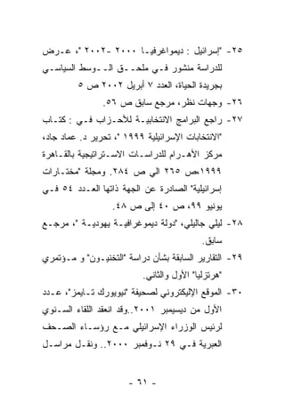 ‫٥٢- "ﺇﺴﺭﺍﺌﻴل : ﺩﻴﻤﻭﺍﻏﺭﻓﻴـﺎ ٠٠٠٢ -٢٠٠٢ "، ﻋـﺭﺽ‬
‫ﻟﻠﺩﺭﺍﺴﺔ ﻤﻨﺸﻭﺭ ﻓـﻲ ﻤﻠﺤــﻕ ﺍﻟــﻭﺴﻁ ﺍﻟﺴﻴﺎﺴـﻲ‬
         ‫ﺒﺠﺭﻴﺩﺓ ﺍﻟﺤﻴﺎﺓ، ﺍﻟﻌﺩﺩ ٧ ﺃﺒﺭﻴل ٢٠٠٢ ﺹ ٥‬
                ‫٦٢- ﻭﺠﻬﺎﺕ ﻨﻅﺭ، ﻤﺭﺠﻊ ﺴﺎﺒﻕ ﺹ ٦٥.‬
‫٧٢- ﺭﺍﺠﻊ ﺍﻟﺒﺭﺍﻤﺞ ﺍﻻﻨﺘﺨﺎﺒﻴـﺔ ﻟﻸﺤـﺯﺍﺏ ﻓـﻲ : ﻜﺘـﺎﺏ‬
‫"ﺍﻻﻨﺘﺨﺎﺒﺎﺕ ﺍﻹﺴﺭﺍﺌﻴﻠﻴﺔ ٩٩٩١ "، ﺘﺤﺭﻴﺭ ﺩ. ﻋﻤﺎﺩ ﺠﺎﺩ،‬
‫ﻤﺭﻜﺯ ﺍﻷﻫـﺭﺍﻡ ﻟﻠﺩﺭﺍﺴـﺎﺕ ﺍﻻﺴـﺘﺭﺍﺘﻴﺠﻴﺔ ﺒﺎﻟﻘـﺎﻫﺭﺓ‬
‫٩٩٩١،ﺹ ٥٦٢ ﺍﻟﻲ ﺹ ٤٨٢. ﻭﻤﺠﻠﺔ "ﻤﺨﺘـﺎﺭﺍﺕ‬
‫ﺇﺴﺭﺍﺌﻴﻠﻴﺔ" ﺍﻟﺼﺎﺩﺭﺓ ﻋﻥ ﺍﻟﺠﻬﺔ ﺫﺍﺘﻬﺎ ﺍﻟﻌـﺩﺩ ٤٥ ﻓـﻲ‬
                  ‫ﻴﻭﻨﻴﻭ ٩٩، ﺹ ٠٤ ﺇﻟﻰ ﺹ ٨٤.‬
‫٨٢- ﻟﻴﻠﻲ ﺠﺎﻟﻴﻠﻲ، "ﺩﻭﻟﺔ ﺩﻴﻤﻭﻏﺭﺍﻓﻴـﺔ ﻴﻬﻭﺩﻴـﺔ "، ﻤﺭﺠـﻊ‬
                                           ‫ﺴﺎﺒﻕ.‬
‫٩٢- ﺍﻟﺘﻘﺎﺭﻴﺭ ﺍﻟﺴﺎﺒﻘﺔ ﺒﺸﺄﻥ ﺩﺭﺍﺴﺔ "ﺍﻟﺘﺨﻨﻴـﻭﻥ" ﻭ ﻤـﺅﺘﻤﺭﻱ‬
                          ‫"ﻫﺭﺘﺯﻟﻴﺎ" ﺍﻷﻭل ﻭﺍﻟﺜﺎﻨﻲ.‬
‫٠٣- ﺍﻟﻤﻭﻗﻊ ﺍﻹﻟﻴﻜﺘﺭﻭﻨﻲ ﻟﺼﺤﻴﻔﺔ "ﻨﻴﻭﻴﻭﺭﻙ ﺘـﺎﻴﻤﺯ"، ﻋـﺩﺩ‬
‫ﺍﻷﻭل ﻤﻥ ﺩﻴﺴﻴﻤﺒﺭ ١٠٠٢..ﻭﻗﺩ ﺍﻨﻌﻘﺩ ﺍﻟﻠﻘﺎﺀ ﺍﻟﺴـﻨﻭﻱ‬
‫ﻟﺭﺌﻴﺱ ﺍﻟﻭﺯﺭﺍﺀ ﺍﻹﺴﺭﺍﺌﻴﻠﻲ ﻤـﻊ ﺭﺅﺴـﺎﺀ ﺍﻟﺼـﺤﻑ‬
‫ﺍﻟﻌﺒﺭﻴﺔ ﻓـﻲ ٩٢ ﻨـﻭﻓﻤﺒﺭ ٠٠٠٢.. ﻭﻨﻘـل ﻤﺭﺍﺴـل‬


                      ‫- ١٦ -‬
 