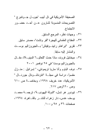 ‫ﺍﻟﺼﺤﻴﻔﺔ ﺍﻷﻤﺭﻴﻜﻴﺔ ﻓﻲ ﺘل ﺃﺒﻴﺏ "ﺠﻭﻴـل ﺠـﻭﺘﻨﺒﺭﺝ "‬
‫ﺍﻟﺘﺼﺭﻴﺤﺎﺕ ﺍﻟﻤﻨﺴﻭﺒﺔ ﻟﺸﺎﺭﻭﻥ ﻋـﻥ ﺃﺤـﺩ ﺤﻀـﻭﺭ‬
                                         ‫ﺍﻻﺠﺘﻤﺎﻉ.‬
                      ‫١٣- ﻭﺠﻬﺎﺕ ﻨﻅﺭ، ﺍﻟﻤﺭﺠﻊ ﺍﻟﺴﺎﺒﻕ.‬
  ‫٢٣- ﺍﻟﻤﻔﺘﺎﺡ ﺍﻟﻌﻠﻤﺎﻨﻲ ﻟﻠﻬﺠﺭﺓ "ﻟﻔﺭ ﻭﺘﺸﺕ"، ﻤﺼﺩﺭ ﺴﺎﺒﻕ.‬
‫٣٣- ﺘﻘﺭﻴﺭ "ﺍﺒﺭﺍﻫﺎﻡ ﺭﺍﺒﻴﻨـﻭﻓﻴﺘﺵ" ﺒـﺎﻟﺠﻴﺭﻭﺯﺍﻟﻴﻡ ﺒﻭﺴـﺕ‬
                                ‫ﻭﺍﻟﻤﺸﺎﺭ ﺇﻟﻴﻪ ﺴﺎﺒﻘﺎ.‬
‫٤٣- ﻤﻴﺨﺎﺌﻴل ﻓﺭﻭﻨﺩ، ﻤﺎﺫﺍ ﺤﺩﺙ "ﻟﻠﻌﺎﻟﻴـﺎ" ﺍﻟﺩﻴﻨﻴـﺔ؟، ﻤﻘـﺎل‬
          ‫ﺒﺎﻟﺠﻴﺭﻭﺯﺍﻟﻴﻡ ﺒﻭﺴﺕ" ﻓﻲ ٥٢ ﻨﻭﻓﻤﺒﺭ ١٠٠٢‬
‫٥٣- ﺩﻭﻑ ﺍﻟﺒﺎﻭﻡ ﻭﺃﻨﺎ ﻤﺎﺭﻴﺎ ﺘﺭﻴﻤﻭﻨﺘﻲ، " ﺇﺴﺭﺍﺌﻴل : ﻤﻨـﺯل‬
‫ﻤﻘﺴﻡ"، ﺩﺭﺍﺴﺔ ﻓﻲ ﻤﺠﻠـﺔ "ﺍﻨﺘﺭﻨﺎﺸـﻭﻨﺎل ﺠﻭﺭﻨـﺎل "‬
‫ﺍﻷﻤﺭﻴﻜﻴﺔ، ﻋﺩﺩ ﺨﺭﻴﻑ ٨٩٩١، ﻭﺒﺨﺎﺼـﺔ ﺹ ٠١٦‬
                            ‫ﻭﺹ ٠٢٦ﻭﺹ ٧١٦.‬
‫٦٣- ﺘﻴﻭﺩﻭﺭ ﻫﺭ ﺘﺴل، "ﺍﻟﺩﻭﻟﺔ ﺍﻟﻴﻬﻭﺩﻴـﺔ"، ﺘﺭﺠﻤـﺔ ﻤﺤﻤـﺩ‬
‫ﻴﻭﺴﻑ ﻋﺩﺱ، ﺩﺍﺭ ﺯﻫﺭﺍﺀ ﻟﻠﻨﺸـﺭ ﺒﺎﻟﻘـﺎﻫﺭﺓ، ٤٩٩١،‬
                        ‫ﺼﻔﺤﺎﺕ ٦٣ ﻭ ٥٩ ﻭ٠٠١.‬




                       ‫- ٢٦ -‬
 