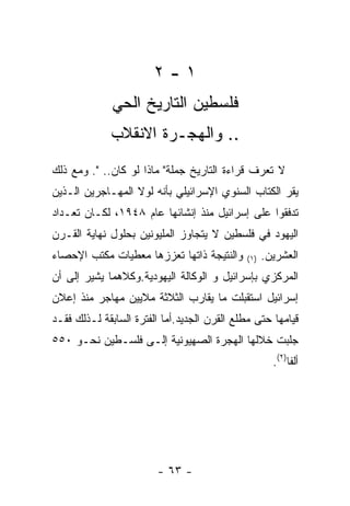 ‫١-٢‬
              ‫ﻓﻠﺴﻁﻴﻥ ﺍﻟﺘﺎﺭﻴﺦ ﺍﻟﺤﻲ‬
             ‫.. ﻭﺍﻟﻬﺠـﺭﺓ ﺍﻻﻨﻘﻼﺏ‬
‫ﻻ ﺘﻌﺭﻑ ﻗﺭﺍﺀﺓ ﺍﻟﺘﺎﺭﻴﺦ ﺠﻤﻠﺔ" ﻤﺎﺫﺍ ﻟﻭ ﻜﺎﻥ.. ". ﻭﻤﻊ ﺫﻟﻙ‬
‫ﻴﻘﺭ ﺍﻟﻜﺘﺎﺏ ﺍﻟﺴﻨﻭﻱ ﺍﻹﺴﺭﺍﺌﻴﻠﻲ ﺒﺄﻨﻪ ﻟﻭﻻ ﺍﻟﻤﻬـﺎﺠﺭﻴﻥ ﺍﻟـﺫﻴﻥ‬
‫ﺘﺩﻓﻘﻭﺍ ﻋﻠﻰ ﺇﺴﺭﺍﺌﻴل ﻤﻨﺫ ﺇﻨﺸﺎﺌﻬﺎ ﻋﺎﻡ ٨٤٩١، ﻟﻜـﺎﻥ ﺘﻌـﺩﺍﺩ‬
‫ﺍﻟﻴﻬﻭﺩ ﻓﻲ ﻓﻠﺴﻁﻴﻥ ﻻ ﻴﺘﺠﺎﻭﺯ ﺍﻟﻤﻠﻴﻭﻨﻴﻥ ﺒﺤﻠﻭل ﻨﻬﺎﻴﺔ ﺍﻟﻘـﺭﻥ‬
‫ﻭﺍﻟﻨﺘﻴﺠﺔ ﺫﺍﺘﻬﺎ ﺘﻌﺯﺯﻫﺎ ﻤﻌﻁﻴﺎﺕ ﻤﻜﺘﺏ ﺍﻹﺤﺼﺎﺀ‬     ‫) ١(‬   ‫ﺍﻟﻌﺸﺭﻴﻥ.‬
‫ﺍﻟﻤﺭﻜﺯﻱ ﺒﺈﺴﺭﺍﺌﻴل ﻭ ﺍﻟﻭﻜﺎﻟﺔ ﺍﻟﻴﻬﻭﺩﻴﺔ.ﻭﻜﻼﻫﻤﺎ ﻴﺸﻴﺭ ﺇﻟﻰ ﺃﻥ‬
‫ﺇﺴﺭﺍﺌﻴل ﺍﺴﺘﻘﺒﻠﺕ ﻤﺎ ﻴﻘﺎﺭﺏ ﺍﻟﺜﻼﺜﺔ ﻤﻼﻴﻴﻥ ﻤﻬﺎﺠﺭ ﻤﻨﺫ ﺇﻋﻼﻥ‬
‫ﻗﻴﺎﻤﻬﺎ ﺤﺘﻰ ﻤﻁﻠﻊ ﺍﻟﻘﺭﻥ ﺍﻟﺠﺩﻴﺩ.ﺃﻤﺎ ﺍﻟﻔﺘﺭﺓ ﺍﻟﺴﺎﺒﻘﺔ ﻟـﺫﻟﻙ ﻓﻘـﺩ‬
‫ﺠﻠﺒﺕ ﺨﻼﻟﻬﺎ ﺍﻟﻬﺠﺭﺓ ﺍﻟﺼﻬﻴﻭﻨﻴﺔ ﺇﻟـﻰ ﻓﻠﺴـﻁﻴﻥ ﻨﺤـﻭ ٠٥٥‬
                                                      ‫ﺃﻟﻔﺎ)٢(.‬




                        ‫- ٣٦ -‬
 