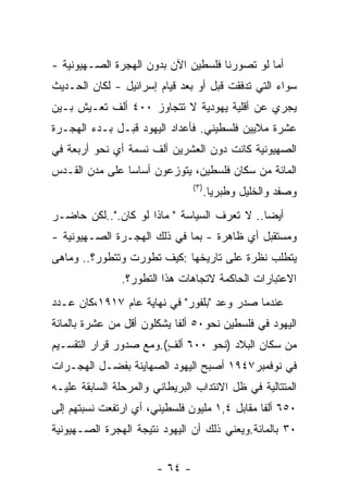 ‫ﺃﻤﺎ ﻟﻭ ﺘﺼﻭﺭﻨﺎ ﻓﻠﺴﻁﻴﻥ ﺍﻵﻥ ﺒﺩﻭﻥ ﺍﻟﻬﺠﺭﺓ ﺍﻟﺼـﻬﻴﻭﻨﻴﺔ -‬
‫ﺴﻭﺍﺀ ﺍﻟﺘﻲ ﺘﺩﻓﻘﺕ ﻗﺒل ﺃﻭ ﺒﻌﺩ ﻗﻴﺎﻡ ﺇﺴﺭﺍﺌﻴل - ﻟﻜﺎﻥ ﺍﻟﺤـﺩﻴﺙ‬
‫ﻴﺠﺭﻱ ﻋﻥ ﺃﻗﻠﻴﺔ ﻴﻬﻭﺩﻴﺔ ﻻ ﺘﺘﺠﺎﻭﺯ ٠٠٤ ﺃﻟﻑ ﺘﻌـﻴﺵ ﺒـﻴﻥ‬
‫ﻋﺸﺭﺓ ﻤﻼﻴﻴﻥ ﻓﻠﺴﻁﻴﻨﻲ. ﻓﺄﻋﺩﺍﺩ ﺍﻟﻴﻬﻭﺩ ﻗﺒـل ﺒـﺩﺀ ﺍﻟﻬﺠـﺭﺓ‬
‫ﺍﻟﺼﻬﻴﻭﻨﻴﺔ ﻜﺎﻨﺕ ﺩﻭﻥ ﺍﻟﻌﺸﺭﻴﻥ ﺃﻟﻑ ﻨﺴﻤﺔ ﺃﻱ ﻨﺤﻭ ﺃﺭﺒﻌﺔ ﻓﻲ‬
‫ﺍﻟﻤﺎﺌﺔ ﻤﻥ ﺴﻜﺎﻥ ﻓﻠﺴﻁﻴﻥ، ﻴﺘﻭﺯﻋﻭﻥ ﺃﺴﺎﺴﺎ ﻋﻠﻰ ﻤﺩﻥ ﺍﻟﻘـﺩﺱ‬
                                 ‫) ٣(‬
                                        ‫ﻭﺼﻔﺩ ﻭﺍﻟﺨﻠﻴل ﻭﻁﺒﺭﻴﺎ.‬
‫ﺃﻴﻀﺎ.. ﻻ ﺘﻌﺭﻑ ﺍﻟﺴﻴﺎﺴﺔ " ﻤﺎﺫﺍ ﻟﻭ ﻜﺎﻥ."..ﻟﻜﻥ ﺤﺎﻀـﺭ‬
‫ﻭﻤﺴﺘﻘﺒل ﺃﻱ ﻅﺎﻫﺭﺓ - ﺒﻤﺎ ﻓﻲ ﺫﻟﻙ ﺍﻟﻬﺠـﺭﺓ ﺍﻟﺼـﻬﻴﻭﻨﻴﺔ -‬
‫ﻴﺘﻁﻠﺏ ﻨﻅﺭﺓ ﻋﻠﻰ ﺘﺎﺭﻴﺨﻬﺎ :ﻜﻴﻑ ﺘﻁﻭﺭﺕ ﻭﺘﺘﻁﻭﺭ؟.. ﻭﻤﺎﻫﻰ‬
               ‫ﺍﻻﻋﺘﺒﺎﺭﺍﺕ ﺍﻟﺤﺎﻜﻤﺔ ﻻﺘﺠﺎﻫﺎﺕ ﻫﺫﺍ ﺍﻟﺘﻁﻭﺭ؟.‬
‫ﻋﻨﺩﻤﺎ ﺼﺩﺭ ﻭﻋﺩ "ﺒﻠﻔﻭﺭ" ﻓﻲ ﻨﻬﺎﻴﺔ ﻋﺎﻡ ٧١٩١،ﻜﺎﻥ ﻋـﺩﺩ‬
‫ﺍﻟﻴﻬﻭﺩ ﻓﻲ ﻓﻠﺴﻁﻴﻥ ﻨﺤﻭ٠٥ ﺃﻟﻔﺎ ﻴﺸﻜﻠﻭﻥ ﺃﻗل ﻤﻥ ﻋﺸﺭﺓ ﺒﺎﻟﻤﺎﺌﺔ‬
‫ﻤﻥ ﺴﻜﺎﻥ ﺍﻟﺒﻼﺩ )ﻨﺤﻭ ٠٠٦ ﺃﻟﻑ(.ﻭﻤﻊ ﺼﺩﻭﺭ ﻗﺭﺍﺭ ﺍﻟﺘﻘﺴـﻴﻡ‬
                        ‫ٍ‬
‫ﻓﻲ ﻨﻭﻓﻤﺒﺭ٧٤٩١ ﺃﺼﺒﺢ ﺍﻟﻴﻬﻭﺩ ﺍﻟﺼﻬﺎﻴﻨﺔ ﺒﻔﻀـل ﺍﻟﻬﺠـﺭﺍﺕ‬
‫ﺍﻟﻤﺘﺘﺎﻟﻴﺔ ﻓﻲ ﻅل ﺍﻻﻨﺘﺩﺍﺏ ﺍﻟﺒﺭﻴﻁﺎﻨﻲ ﻭﺍﻟﻤﺭﺤﻠﺔ ﺍﻟﺴﺎﺒﻘﺔ ﻋﻠﻴـﻪ‬
‫٠٥٦ ﺃﻟﻔﺎ ﻤﻘﺎﺒل ٤,١ ﻤﻠﻴﻭﻥ ﻓﻠﺴﻁﻴﻨﻲ، ﺃﻱ ﺍﺭﺘﻔﻌﺕ ﻨﺴﺒﺘﻬﻡ ﺇﻟﻰ‬
‫٠٣ ﺒﺎﻟﻤﺎﺌﺔ.ﻭﻴﻌﻨﻲ ﺫﻟﻙ ﺃﻥ ﺍﻟﻴﻬﻭﺩ ﻨﺘﻴﺠﺔ ﺍﻟﻬﺠﺭﺓ ﺍﻟﺼـﻬﻴﻭﻨﻴﺔ‬


                        ‫- ٤٦ -‬
 