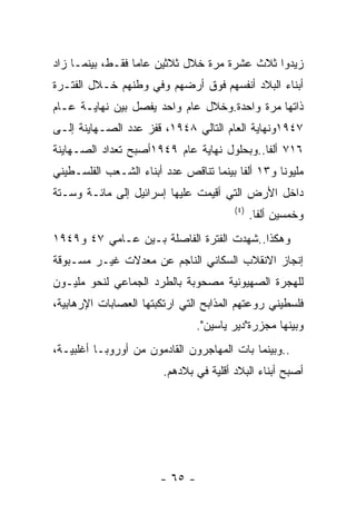 ‫ﺯﻴﺩﻭﺍ ﺜﻼﺙ ﻋﺸﺭﺓ ﻤﺭﺓ ﺨﻼل ﺜﻼﺜﻴﻥ ﻋﺎﻤﺎ ﻓﻘـﻁ، ﺒﻴﻨﻤـﺎ ﺯﺍﺩ‬
‫ﺃﺒﻨﺎﺀ ﺍﻟﺒﻼﺩ ﺃﻨﻔﺴﻬﻡ ﻓﻭﻕ ﺃﺭﻀﻬﻡ ﻭﻓﻲ ﻭﻁﻨﻬﻡ ﺨـﻼل ﺍﻟﻔﺘـﺭﺓ‬
‫ﺫﺍﺘﻬﺎ ﻤﺭﺓ ﻭﺍﺤﺩﺓ.ﻭﺨﻼل ﻋﺎﻡ ﻭﺍﺤﺩ ﻴﻔﺼل ﺒﻴﻥ ﻨﻬﺎﻴـﺔ ﻋـﺎﻡ‬
‫٧٤٩١ﻭﻨﻬﺎﻴﺔ ﺍﻟﻌﺎﻡ ﺍﻟﺘﺎﻟﻲ ٨٤٩١، ﻗﻔﺯ ﻋﺩﺩ ﺍﻟﺼـﻬﺎﻴﻨﺔ ﺇﻟـﻰ‬
‫٦١٧ ﺃﻟﻔﺎ..ﻭﺒﺤﻠﻭل ﻨﻬﺎﻴﺔ ﻋﺎﻡ ٩٤٩١ﺃﺼﺒﺢ ﺘﻌﺩﺍﺩ ﺍﻟﺼـﻬﺎﻴﻨﺔ‬
‫ﻤﻠﻴﻭﻨﺎ ﻭ٣١ ﺃﻟﻔﺎ ﺒﻴﻨﻤﺎ ﺘﻨﺎﻗﺹ ﻋﺩﺩ ﺃﺒﻨﺎﺀ ﺍﻟﺸـﻌﺏ ﺍﻟﻔﻠﺴـﻁﻴﻨﻲ‬
‫ﺩﺍﺨل ﺍﻷﺭﺽ ﺍﻟﺘﻲ ﺃﻗﻴﻤﺕ ﻋﻠﻴﻬﺎ ﺇﺴﺭﺍﺌﻴل ﺇﻟﻰ ﻤﺎﺌـﺔ ﻭﺴـﺘﺔ‬
                                        ‫) ٤(‬
                                               ‫ﻭﺨﻤﺴﻴﻥ ﺃﻟﻔﺎ.‬
‫ﻭﻫﻜﺫﺍ..ﺸﻬﺩﺕ ﺍﻟﻔﺘﺭﺓ ﺍﻟﻔﺎﺼﻠﺔ ﺒـﻴﻥ ﻋـﺎﻤﻲ ٧٤ ﻭ٩٤٩١‬
‫ﺇﻨﺠﺎﺯ ﺍﻻﻨﻘﻼﺏ ﺍﻟﺴﻜﺎﻨﻲ ﺍﻟﻨﺎﺠﻡ ﻋﻥ ﻤﻌﺩﻻﺕ ﻏﻴـﺭ ﻤﺴـﺒﻭﻗﺔ‬
‫ﻟﻠﻬﺠﺭﺓ ﺍﻟﺼﻬﻴﻭﻨﻴﺔ ﻤﺼﺤﻭﺒﺔ ﺒﺎﻟﻁﺭﺩ ﺍﻟﺠﻤﺎﻋﻲ ﻟﻨﺤﻭ ﻤﻠﻴـﻭﻥ‬
‫ﻓﻠﺴﻁﻴﻨﻲ ﺭﻭﻋﺘﻬﻡ ﺍﻟﻤﺫﺍﺒﺢ ﺍﻟﺘﻲ ﺍﺭﺘﻜﺒﺘﻬﺎ ﺍﻟﻌﺼﺎﺒﺎﺕ ﺍﻹﺭﻫﺎﺒﻴﺔ،‬
                                ‫ﻭﺒﻴﻨﻬﺎ ﻤﺠﺯﺭﺓ"ﺩﻴﺭ ﻴﺎﺴﻴﻥ".‬
‫..ﻭﺒﻴﻨﻤﺎ ﺒﺎﺕ ﺍﻟﻤﻬﺎﺠﺭﻭﻥ ﺍﻟﻘﺎﺩﻤﻭﻥ ﻤﻥ ﺃﻭﺭﻭﺒـﺎ ﺃﻏﻠﺒﻴـﺔ،‬
                        ‫ﺃﺼﺒﺢ ﺃﺒﻨﺎﺀ ﺍﻟﺒﻼﺩ ﺃﻗﻠﻴﺔ ﻓﻲ ﺒﻼﺩﻫﻡ.‬




                       ‫- ٥٦ -‬
 