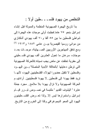 ‫ﺍﻟﺘﺨﻠﺹ ﻤﻥ ﻴﻬﻭﺩ ﻓﻠﺴـــﻁﻴﻥ ﺃﻭﻻ :‬
‫ﺒﺩﺃ ﺘﺎﺭﻴﺦ ﺍﻟﻬﺠﺭﺓ ﺍﻟﺼﻬﻴﻭﻨﻴﺔ ﺍﻟﻤﻨﻅﻤﺔ ﻭﺍﻟﻤﻤﻭﻟﺔ ﻗﺒل ﺇﻨﺸﺎﺀ‬
‫ﺇﺴﺭﺍﺌﻴل ﺒﻨﺤﻭ ٥٧ ﻋﺎﻤﺎ.ﻓﺠﻠﺒﺕ ﺃﻭﻟﻰ ﻤﻭﺠﺎﺕ ﻫﺫﻩ ﺍﻟﻬﺠﺭﺓ ﺇﻟﻰ‬
‫ﺸﻭﺍﻁﺊ ﻓﻠﺴﻁﻴﻥ ﻤﺎ ﺒﻴﻥ ٥٥ ﺃﻟﻔﺎ ﻭ٠٧ ﺃﻟﻑ ﻴﻬﻭﺩﻱ ﺃﺸﻜﻨﺎﺯﻱ‬
                      ‫ﹰ‬
‫) ٥(‬
       ‫ﻤﻥ ﻤﻭﺍﻨﺊ ﺭﻭﺴﻴﺎ ﺍﻟﻘﻴﺼﺭﻴﺔ ﺒﻴـﻥ ﻋﺎﻤﻲ ٢٨٨١ ﻭ٣١٩١‬
‫ﻭﻤﻊ ﺘﺩﻓﻕ ﺍﻟﻤﻬﺎﺠﺭﻴﻥ ﺍﻷﻭﺭﺒﻴﻴﻥ ﺍﻟﺼـﻬﺎﻴﻨﺔ، ﻤﻭﺠـﺎﺕ ﺒﻌـﺩ‬
‫ﻤﻭﺠﺎﺕ، ﺴﺭﻋﺎﻥ ﻤﺎ ﺘﺤﻭل ﺍﻟﻌﺸﺭﻴﻥ ﺃﻟﻑ ﻴﻬﻭﺩﻱ ﻓﻠﺴـﻁﻴﻨﻲ‬
‫ﺇﻟﻰ ﺤﻔﺭﻴﺔ ﺘﺨﻠﻔﺕ ﻋﻥ ﻤﺎﺽ ﻴﺠﺏ ﻨﺴﻴﺎﻨﻪ.ﻓﺎﻟﺤﺭﻜﺔ ﺍﻟﺼﻬﻴﻭﻨﻴﺔ‬
‫ﺍﻟﺘﻲ ﺘﺭﻁﻥ ﺩﻋﺎﻴﺘﻬﺎ "ﺒﺎﻟﻌﻼﻗﺔ ﺍﻷﺒﺩﻴﺔ ﺍﻟﻤﺘﺼﻠﺔ" ﺒـﻴﻥ ﺍﻟﻴﻬـﻭﺩ‬
‫ﻭﻓﻠﺴﻁﻴﻥ ﻻ ﺘﺘﻘﺒل ﺤﻀﻭﺭﺍ ﻟﻬﺅﻻﺀ ﺍﻟﻔﻠﺴﻁﻴﻨﻴﻴﻥ ﺍﻟﻴﻬﻭﺩ، ﻷﻨﻬـﺎ‬
‫ﺘﺭﻴﺩ ﻓﻘﻁ ﻴﻬﻭﺩﺍ ﺇﻟﻰ ﻓﻠﺴﻁﻴﻥ..ﻻ ﻴﻬﻭﺩﺍ ﻓﻠﺴﻁﻴﻨﻴﻴﻥ. ﺃﺭﺍﺩﺘﻬـﻡ‬
‫ﺍﻟﺤﺭﻜﺔ ﺍﻟﺼﻬﻴﻭﻨﻴﺔ ﻭﻻ ﺘﺯﺍل ﻴﻬﻭﺩﺍ ﺒﻼ ﻤﻼﻤﺢ.. ﻤﺠﺭﺩ ﺠﻤﻠﺔ‬
‫ﻋﺎﺒﺭﺓ " ﺍﻟﻴﺸﻭﻑ ﺍﻟﻘﺩﻴﻡ " ﻤﻠﺘﺒﺴﺔ ﻓﻲ ﻨﺼـﻭﺹ ﺘﺒـﺭﺭ ﻗﻴـﺎﻡ‬
‫ﺇﺴﺭﺍﺌﻴل ﻭﺍﺴﺘﻤﺭﺍﺭﻫﺎ ﻟﻴﺱ ﺇﻻ..ﻭﻟﺫﺍ ﺘﻌـﺭﺽ ﺍﻟﻔﻠﺴـﻁﻴﻨﻴﻭﻥ‬
‫ﺍﻟﻴﻬﻭﺩ ﺇﻟﻰ ﺍﻟﻤﺤﻭ ﺍﻟﺩﻴﻤﻭﻏﺭﺍﻓﻲ ﻭﻜﺫﺍ ﺇﻟﻰ ﺍﻟﺨﺭﻭﺝ ﻤﻥ ﺍﻟﺘﺎﺭﻴﺦ.‬




                        ‫- ٦٦ -‬
 