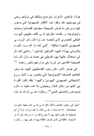 ‫ﻫﺅﻻﺀ ﺍﻟﻭﺍﻓﺩﻴﻥ ﺍﻷﻏﺭﺍﺏ ﺒﺎﻨﺯﻋﺎﺝ ﻭﺘﺸﻜﻙ ﻓﻲ ﻨﻭﺍﻴﺎﻫﻡ ﻭﺤﺘﻰ‬
‫ﻓﻲ ﻴﻬﻭﺩﻴﺘﻬﻡ، ﻜﻤﺎ ﻭﻗﻔﻭﺍ ﻀﺩ ﺍﻷﻓﻜﺎﺭ ﺍﻟﺼﻬﻴﻭﻨﻴﺔ ﺍﻟﺘﻲ ﻴﺩﻋﻭﻥ‬
‫ﺇﻟﻴﻬﺎ.ﻭﺴﺭﻋﺎﻥ ﻤﺎ ﻓﺭﺽ ﺍﻟﺼﻬﺎﻴﻨﺔ ﺴﻁﻭﺘﻬﻡ ﺍﻗﺘﺼﺎﺩﻴﺎ ﻭﺴﻴﺎﺴﻴﺎ‬
‫ﻭﺃﻴﺩﻴﻭﻟﻭﺠﻴﺎ، ﻭ ﻋﻜﺴﺕ ﻨﻅﺭﺘﻬﻡ ﺇﻟـﻰ ﺍﻟﻔﻠﺴـﻁﻴﻨﻴﻴﻥ ﺍﻟﻴﻬـﻭﺩ‬
‫ﺍﻟﺘﻌﺎﻟﻲ ﺍﻟﻌﻨﺼﺭﻱ ﺍﻟﺫﻱ ﺘﻠﺨﺼﻪ ﻋﺒـﺎﺭﺓ ﺍﻟﺸـﺎﻋﺭ ﺍﻟﺭﻭﺴـﻲ‬
‫ﺍﻟﺼﻬﻴﻭﻨﻲ ﺍﻟﺸﻬﻴﺭﺓ "ﺒﻴﺎﻟﻴﻙ" : "ﺇﻨﻨﻲ ﺃﻤﻘـﺕ ﺍﻟﻌـﺭﺏ ﻷﻨﻬـﻡ‬
‫ﻴﺫﻜﺭﻭﻨﻨﻲ ﺒﻬﺅﻻﺀ ﺍﻟﻴﻬﻭﺩ ﺍﻟﺸﺭﻗﻴﻴﻥ ﺍﻟﺒﺩﺍﺌﻴﻴﻥ ". ﻭﺍﻨﺘﻬﻲ ﺍﻟﺤـﺎل‬
‫ﺇﻟﻰ ﺍﺴﺘﻐﻼل ﻏﺎﻟﺒﻴﺔ ﻴﻬﻭﺩ ﻓﻠﺴﻁﻴﻥ ﻓﻲ ﺨﺩﻤﺔ ﻤﻨـﺎﺯل ﺍﻟﺴـﺎﺩﺓ‬
‫) ٧(‬
       ‫ﺍﻟﺼﻬﺎﻴﻨﺔ ﺍﻟﻘﺎﺩﻤﻴﻥ ﻤﻥ ﺃﻭﺭﺒﺎ ﻭﻓﻲ ﻤﺯﺍﺭﻋﻬﻡ ﺒﺄﺠﻭﺭ ﺯﻫﻴﺩﺓ.‬
‫ﻓﻲ ﺠﻭﻫﺭ ﺍﻷﻤﺭ، ﻜﺎﻥ ﻭﺠﻭﺩ ﺍﻟﻔﻠﺴﻁﻴﻨﻴﻴﻥ ﺍﻟﻴﻬﻭﺩ ﻴﻘـﻭﺽ‬
‫ﺍﻟﻤﻔﺎﻫﻴﻡ ﺍﻟﻤﻌﺭﻓﻴﺔ ﺍﻷﻴﺩﻴﻭﻟﻭﺠﻴﺔ ﺍﻟﺘﻲ ﻴﺨﺘﺼﺭ ﺒﻬـﺎ ﺍﻟﻤﺸـﺭﻭﻉ‬
‫ﺍﻻﺴﺘﻴﻁﺎﻨﻲ ﺍﻟﺼﻬﻴﻭﻨﻲ "ﺍﻟﻴﻬﻭﺩﻱ" ﻭ"ﺍﻟﻴﻬﻭﺩ"..ﻓﻠﻘﺩ ﻜﺎﻨﻭﺍ ﺃﻗﻠﻴـﺔ‬
‫ﺒﻴﻥ ﺃﻫﻠﻬﻡ ﻤﻥ ﺴﻜﺎﻥ ﺍﻟﺒﻼﺩ..ﻭﻴﻌﻴﺸﻭﻥ ﺒﻼ ﺍﻀـﻁﻬﺎﺩ ﻤـﻼﺯﻡ‬
‫ﻟﻭﺠﻭﺩﻫﻡ ﻭﻻﻨﺘﻤﺎﺌﻬﻡ ﺍﻟﺩﻴﻨﻰ)*(. ﻭﻋﻼﻭﺓ ﻋﻠـﻰ ﺫﻟـﻙ ﻜـﺎﻨﻭﺍ‬


‫)*(ﻨﻤﻴل ﺇﻟﻰ ﺭﻓﺽ ﺍﻟﺘﻌﻤﻴﻡ ﻭﺍﻹﻁـﻼﻕ ﻓـﻲ ﻨﻔـﻲ ﺍﻀـﻁﻬﺎﺩ ﺍﻟﻴﻬـﻭﺩ‬
‫ﺒﻤﺠﺘﻤﻌﺎﺘﻨﺎ.. ﺇﻻ ﺃﻨﻨﺎ ﻨﺅﻜـﺩ ﻋﻠـﻰ ﺜﻼﺜـﺔ ﺍﻋﺘﺒـﺎﺭﺍﺕ: ﺃﻭﻻ ﺃﻥ ﺃﻯ‬
‫ﺍﻀﻁﻬﺎﺩ ﻗﺩ ﻴﻜﻭﻥ ﻟﺤﻕ ﺒﻬﻡ ﻻ ﻴﺨﺭﺝ ﻜﺜﻴـﺭﺍ ﻋـﻥ ﻨﻁـﺎﻕ ﺁﺜـﺎﺭ‬
                ‫ﹰ‬
‫ﺍﻻﺴﺘﺒﺩﺍﺩ ﺍﻻﻗﻁﺎﻋﻰ ﺍﻟﺫﻯ ﺃﺼﺎﺏ ﺍﻟﻜﺎﻓﺔ ﻴﻬﻭﺩﺍ ﻭﻏﻴﺭ ﻴﻬﻭﺩ.. ﻭﺜﺎﻨﻴـﺎ‬

                          ‫- ٨٦ -‬
 