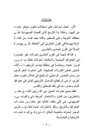 ‫‪‬‬
‫ﺍﻵﻥ.. ﺘﻌﻤل ﺇﺴﺭﺍﺌﻴل ﻋﻠﻰ ﺍﺴﺘﺠﻼﺏ ﻤﻠﻴﻭﻥ ﻤﻬﺎﺠﺭ ﺠﺩﻴـﺩ‬
‫ﻤﻥ ﺍﻟﻴﻬﻭﺩ. ﻭﻫﻜﺫﺍ ﺒﺩﺍ ﺍﻟﺘﺎﺭﻴﺦ ﺍﻟﺫﻱ ﺃﻗﺤﻤﺘﻪ ﺍﻟﺼﻬﻴﻭﻨﻴﺔ ﻋﻠـﻰ‬
‫ﻤﻨﻁﻘﺘﻨﺎ ﺍﻟﻌﺭﺒﻴﺔ ﻭﻋﻠﻰ ﻓﻠﺴﻁﻴﻥ ﻭﻜﺄﻨﻪ ﻴﻌﻴﺩ ﻨﻔﺴﻪ..ﻤﻥ ﺇﻗﺎﻤـﺔ‬
‫"ﺩﻭﻟﺔ ﻴﻬﻭﺩﻴﺔ"ﻓﻲ ﺍﻟﻘﺭﻥ ﺍﻟﻌﺸﺭﻴﻥ ﺇﻟﻰ "ﺍﻟﺤﻔﺎﻅ ﻋﻠـﻰ ﻴﻬﻭﺩﻴـﺔ‬
                      ‫ﺍﻟﺩﻭﻟﺔ" ﻓﻲ ﺍﻟﻘﺭﻥ ﺍﻟﺤﺎﺩﻱ ﻭﺍﻟﻌﺸﺭﻴﻥ.‬
‫ﻭ ﻜﻨﺎ ﻗﺩ ﺸﻬﺩﻨﺎ ﻓﻲ ﺍﻟﻘﺭﻥ ﺍﻟﻌﺸﺭﻴﻥ ﺘﺤﻭﻻﺕ ﻏﻴﺭ ﻤﺘﺼﻭﺭﺓ‬
‫ﻓﻲ ﺍﻟﺠﻐﺭﺍﻓﻴﺎ ﺍﻟﺴﻴﺎﺴﻴﺔ ﻭﺍﻟﺴﻜﺎﻨﻴﺔ..ﺘﺤﻭﻻﺕ ﺘﺘﻁﻠـﺏ ﻤـﺭﻭﺭ‬
‫ﻗﺭﻭﻥ ﻋﺩﻴﺩﺓ..ﻭﺒﺨﺎﺼﺔ ﻓﻲ ﻤﻨﻁﻘﺔ ﻴﺤﺴﺏ ﺘﺎﺭﻴﺨﻬـﺎ ﺒـﺂﻻﻑ‬
‫ﺍﻟﺴﻨﻴﻥ. ﻓﺤﺘﻰ ﺍﻟﻐﺯﻭﺍﺕ ﺍﻟﺼﻠﻴﺒﻴﺔ، ﺍﻟﺘﻲ ﺍﺴﺘﻤﺭﺕ ﻟﻨﺤﻭ ﻗﺭﻨﻴﻥ‬
‫ﻤﻥ ﺯﻤﺎﻥ ﺍﻟﻌﺼﻭﺭ ﺍﻟﻭﺴﻁﻲ، ﻟﻡ ﺘﻨﺠﺢ ﻓﻲ ﺇﺤﻼل ﺸﻌﻭﺏ ﻤﺤل‬
‫ﺃﺨﺭﻯ، ﺃﻭ ﻓﻲ ﺃﻥ ﺘﻘﻁﻊ ﺍﻟﺘﻭﺍﺼل ﺍﻟﺘﺎﺭﻴﺨﻲ ﻟﻠﺒﺸﺭ ﻓﻲ ﺠﻐﺭﺍﻓﻴﺎ‬
               ‫ﺍﻟﺸﺎﻡ ﻭﻤﺼﺭ، ﺒﻤﺎ ﻓﻲ ﺫﻟﻙ ﻓﻠﺴﻁﻴﻥ ﻭﺍﻟﻘﺩﺱ.‬
‫ﻓﻘﻁ ﺒﻀﻊ ﻋﺸﺭﺍﺕ ﺍﻟﺴﻨﻴﻥ ﺒﻴﻥ ﺍﻟﻘـﺭﻨﻴﻥ ﺍﻟﺘﺎﺴـﻊ ﻋﺸـﺭ‬
‫ﻭﺍﻟﻌﺸﺭﻴﻥ، ﻤﻥ ﺍﻟﻐﺯﻭ ﻭﺍﻻﺴﺘﻌﻤﺎﺭ ﺍﻟﺒﺭﻴﻁـﺎﻨﻲ ﻭﺍﻟﻔﺭﻨﺴـﻲ ﻭ‬
‫ﺍﻟﺼﻬﻴﻭﻨﻲ، ﻫﻲ ﺍﻟﺘﻲ ﺨﻠﻔﺕ ﺍﻨﻘﻼﺒﺎ ﻏﻴﺭ ﻤﺘﺼـﻭﺭ ﺒﺤﺴـﺎﺏ‬
‫ﺍﻟﺠﻐﺭﺍﻓﻴﺎ ﻭﺍﻟﺘﺎﺭﻴﺦ، ﻭﺫﻟﻙ ﻻﻋﺘﺒﺎﺭﺍﺕ ﻋﺩﻴﺩﺓ ﺘﺘﻌﻠـﻕ ﺒـﺎﻟﺯﻤﻥ‬
‫ﺍﻟﻭﺠﻴﺯ ﻟﺤﺩﻭﺜﻪ ﻭﻟﻁﺒﻴﻌﺔ ﺍﻟﻤﻜﺎﻥ ﺍﻟـﺫﻱ ﻭﻗـﻊ ﻓﻴـﻪ ﺒﺄﺒﻌـﺎﺩﻩ‬
                                   ‫ﺍﻟﺘﺎﺭﻴﺨﻴﺔ ﻭﺍﻟﺤﻀﺎﺭﻴﺔ.‬

                        ‫-٦-‬
 