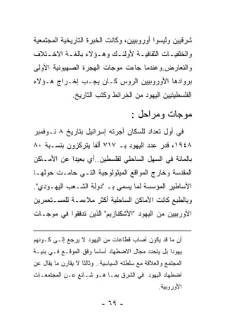 ‫ﺸﺭﻗﻴﻴﻥ ﻭﻟﻴﺴﻭﺍ ﺃﻭﺭﻭﺒﻴﻴﻥ، ﻭﻜﺎﻨﺕ ﺍﻟﺨﺒﺭﺓ ﺍﻟﺘﺎﺭﻴﺨﻴﺔ ﺍﻟﻤﺠﺘﻤﻌﻴﺔ‬
‫ﻭﺍﻟﺨﻠﻔﻴـﺎﺕ ﺍﻟﺜﻘﺎﻓﻴـﺔ ﻷﻭﻟﺌـﻙ ﻭﻫـﺅﻻﺀ ﺒﺎﻟﻐـﺔ ﺍﻻﺨـﺘﻼﻑ‬
   ‫ـ‬     ‫ـ‬        ‫ـ‬    ‫ـ‬      ‫ـ‬          ‫ـ‬
‫ﻭﺍﻟﺘﻌﺎﺭﺽ.ﻭﻋﻨﺩﻤﺎ ﺠﺎﺀﺕ ﻤﻭﺠﺎﺕ ﺍﻟﻬﺠﺭﺓ ﺍﻟﺼﻬﻴﻭﻨﻴﺔ ﺍﻷﻭﻟﻰ‬
‫ﺒﺭﻭﺍﺩﻫﺎ ﺍﻷﻭﺭﻭﺒﻴﻴﻥ ﺍﻟﺭﻭﺱ ﻜـﺎﻥ ﻴﺠـﺏ ﺇﺨـﺭﺍﺝ ﻫـﺅﻻﺀ‬
               ‫ﺍﻟﻔﻠﺴﻁﻴﻨﻴﻴﻥ ﺍﻟﻴﻬﻭﺩ ﻤﻥ ﺍﻟﺨﺭﺍﺌﻁ ﻭﻜﺘﺏ ﺍﻟﺘﺎﺭﻴﺦ.‬

                                        ‫ﻤﻭﺠﺎﺕ ﻭﻤﺭﺍﺤل :‬
‫ﻓﻲ ﺃﻭل ﺘﻌﺩﺍﺩ ﻟﻠﺴﻜﺎﻥ ﺃﺠﺭﺘﻪ ﺇﺴﺭﺍﺌﻴل ﺒﺘﺎﺭﻴﺦ ٨ ﻨـﻭﻓﻤﺒﺭ‬
‫٨٤٩١، ﻗﺩﺭ ﻋﺩﺩ ﺍﻟﻴﻬﻭﺩ ﺒـ ٧١٧ ﺃﻟﻔﺎ ﻴﺘﺭﻜﺯﻭﻥ ﺒﻨﺴـﺒﺔ ٠٨‬
‫ﺒﺎﻟﻤﺎﺌﺔ ﻓﻲ ﺍﻟﺴﻬل ﺍﻟﺴﺎﺤﻠﻲ ﻟﻔﻠﺴﻁﻴﻥ..ﺃﻱ ﺒﻌﻴﺩﺍ ﻋﻥ ﺍﻷﻤـﺎﻜﻥ‬
‫ﺍﻟﻤﻘﺩﺴﺔ ﻭﺨﺎﺭﺝ ﺍﻟﻤﻭﺍﻗﻊ ﺍﻟﻤﻴﺜﻭﻟﻭﺠﻴﺔ ﺍﻟﺘـﻲ ﺤﺎﻤـﺕ ﺤﻭﻟﻬـﺎ‬
‫ﺍﻷﺴﺎﻁﻴﺭ ﺍﻟﻤﺅﺴﺴﺔ ﻟﻤﺎ ﻴﺴﻤﻲ ﺒـ "ﺩﻭﻟﺔ ﺍﻟﺸـﻌﺏ ﺍﻟﻴﻬـﻭﺩﻱ".‬
‫ﻭﺒﺎﻟﻁﺒﻊ ﻜﺎﻨﺕ ﺍﻷﻤﺎﻜﻥ ﺍﻟﺴﺎﺤﻠﻴﺔ ﺃﻜﺜﺭ ﻤﻼﺀﻤـﺔ ﻟﻠﻤﺴـﺘﻌﻤﺭﻴﻥ‬
‫ﺍﻷﻭﺭﺒﻴﻴﻥ ﻤﻥ ﺍﻟﻴﻬﻭﺩ "ﺍﻷﺸﻜﻨﺎﺯﻴﻡ" ﺍﻟﺫﻴﻥ ﺘﺩﻓﻘﻭﺍ ﻓﻲ ﻤﻭﺠـﺎﺕ‬


‫ﺃﻥ ﻤﺎ ﻗﺩ ﻴﻜﻭﻥ ﺃﺼﺎﺏ ﻗﻁﺎﻋﺎﺕ ﻤﻥ ﺍﻟﻴﻬﻭﺩ ﻻ ﻴﺭﺠﻊ ﺇﻟـﻰ ﻜـﻭﻨﻬﻡ‬
‫ﻴﻬﻭﺩﺍ ﺒل ﻴﺘﺤﺩﺩ ﻤﺠﺎل ﺍﻻﻀﻁﻬﺎﺩ ﺃﺴﺎﺴﺎ ﻭﻓﻕ ﺍﻟﻤﻭﻗـﻊ ﻓـﻲ ﺒﻨﻴـﺔ‬
                      ‫ﹰ‬                           ‫ﹰ‬
‫ﺍﻟﻤﺠﺘﻤﻊ ﻭﺍﻟﻌﻼﻗﺔ ﻤﻊ ﺴﻠﻁﺘﻪ ﺍﻟﺴﻴﺎﺴﻴﺔ.. ﻭﺜﺎﻟﺜﺎ ﻻ ﻴﻘﺎﺭﻥ ﻤﺎ ﻴﻘﺎل ﻋﻥ‬
‫ﺍﻀﻁﻬﺎﺩ ﺍﻟﻴﻬﻭﺩ ﻓﻲ ﺍﻟﺸﺭﻕ ﺒﻤـﺎ ﻫـﻭ ﺸـﺎﺌﻊ ﻋـﻥ ﺍﻟﻤﺠﺘﻤﻌـﺎﺕ‬
                                                   ‫ﺍﻷﻭﺭﻭﺒﻴﺔ.‬

                           ‫- ٩٦ -‬
 