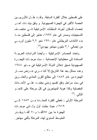 ‫ﻋﻠﻰ ﻓﻠﺴﻁﻴﻥ ﺨﻼل ﺍﻟﻔﺘﺭﺓ ﺍﻟﺴﺎﺒﻘﺔ. ﻭﻟﻘـﺩ ﻅـل ﻟﻸﻭﺭﺒﻴـﻴﻥ‬
‫ﺍﻟﺤﺼﺔ ﺍﻷﻜﺒﺭ ﻓﻲ ﺍﻟﻬﺠﺭﺓ ﺍﻟﺼﻬﻴﻭﻨﻴﺔ. ﻭ ﻭﻓﻕ ﺒﻴﺎﻨـﺎﺕ ﺁﺨـﺭ‬
‫ﺇﺤﺼﺎﺀ ﻟﻠﺴﻜﺎﻥ ﺃﺠﺭﺘﻪ ﺍﻟﺴﻠﻁﺎﺕ ﺍﻹﺴﺭﺍﺌﻴﻠﻴﺔ ﻓـﻲ ﻤﻨﺘﺼـﻑ‬
‫ﺍﻟﺘﺴﻌﻴﻨﻴﺎﺕ ﻭﺼﺩﺭ ﻓﻲ ﻋﺎﻡ ٧٩٩١، ﻫﺎﺠﺭ ﺇﻟﻰ ﻓﻠﺴﻁﻴﻥ ﻤﻨـﺫ‬
‫ﺒﺩﺀ ﺍﻻﻨﺘﺩﺍﺏ ﺍﻟﺒﺭﻴﻁﺎﻨﻲ ﻋﺎﻡ ٠٢٩١ ﻨﺤﻭ ٢,٢ ﻤﻠﻴﻭﻥ ﺃﻭﺭﺒـﻲ‬
                 ‫ﻤﻥ ﺇﺠﻤﺎﻟﻲ ١,٣ ﻤﻠﻴﻭﻥ ﻤﻬﺎﺠﺭ ﻴﻬﻭﺩﻱ)٨(.‬
‫ﻭﺘﺤﺩﺩ ﺍﻟﻤﺼﺎﺩﺭ ﺍﻹﺴﺭﺍﺌﻴﻠﻴﺔ - ﻭﺃﻴﻀﺎ ﺍﻟﺩﺭﺍﺴﺎﺕ ﺍﻟﻌﺭﺒﻴـﺔ‬
‫ﺍﻟﻤﺴﺘﻨﺩﺓ ﺇﻟﻰ ﻤﻌﻁﻴﺎﺘﻬﺎ ﺍﻹﺤﺼﺎﺌﻴﺔ - ﺴﺕ ﻤﻭﺠـﺎﺕ ﻟﻠﻬﺠـﺭﺓ‬
‫ﺍﻟﺼﻬﻴﻭﻨﻴﺔ ﺘﺴﺒﻕ ﺇﻋﻼﻥ ﺍﻟﺩﻭﻟﺔ ﺍﻹﺴﺭﺍﺌﻴﻠﻴﺔ ﻓﻲ ﻤـﺎﻴﻭ ٨٤٩١‬
‫ﻭﻋﺩﺩ ﻤﻤﺎﺜل ﺒﻌﺩ ﻫﺫﺍ ﺍﻟﺘﺎﺭﻴﺦ.ﺇﻻ ﺃﻨﻨﺎ ﻨـﺭﻱ ﻋـﺭﺽ ﻤﺴـﺎﺭ‬
‫ﺍﻟﻬﺠﺭﺓ ﻤﻥ ﻋﺎﻡ ٢٨٨١ ﺇﻟﻰ ﻤﻁﻠﻊ ﺍﻟﻘﺭﻥ ﺍﻟﺤﺎﺩﻱ ﻭﺍﻟﻌﺸـﺭﻴﻥ‬
‫ﻓﻲ ﺴﺕ ﻤﺭﺍﺤل ﻭﻓﻕ ﺘﻘﺴﻴﻡ ﺯﻤﻨﻲ ﻴﻌﺘﻤـﺩ ﻋﻠـﻰ ﺍﻷﺤـﺩﺍﺙ‬
‫ﺍﻟﻤﻔﺼﻠﻴﺔ ﻭﻜﺫﺍ ﻫﻭﻴﺔ ﺍﻟﻤﻬﺎﺠﺭﻴﻥ ﻓﻲ ﻜل ﻤﺭﺤﻠﺔ ﻋﻠﻰ ﺍﻟﻨﺤـﻭ‬
                                            ‫) ٩(‬
                                                   ‫ﺍﻟﺘﺎﻟﻲ :‬
‫ﺍﻟﻤﺭﺤﻠﺔ ﺍﻷﻭﻟﻰ : ﺘﻐﻁﻲ ﺍﻟﻔﺘﺭﺓ ﺍﻟﻤﻤﺘـﺩﺓ ﻤـﻥ ٢٨٨١ ﺇﻟـﻰ‬
‫٩١٩١، ﺤﻴﺙ ﺠﻠﺒﺕ ﺃﻭل ﻭﺜـﺎﻨﻲ ﻤﻭﺠـﺎﺕ‬
‫ﺍﻟﻬﺠﺭﺓ ﻤﺎ ﺒﻴﻥ ٥٥ﺃﻟﻔـﺎ ﻭ٠٧ ﺃﻟﻔـﺎ.ﻭﻴﻘـﺩﺭ‬
‫ﺍﻟﻤﺘﻭﺴﻁ ﺍﻟﺴﻨﻭﻱ ﻟﻬﺫﻩ ﺍﻟﻤﺭﺤﻠﺔ ﺒﺄﻟﻔﻲ ﻤﻬﺎﺠﺭ.‬


                       ‫- ٠٧ -‬
 