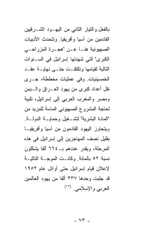 ‫ﺒﺎﻟﻔﻌل.ﻭﺍﻟﺘﻴﺎﺭ ﺍﻟﺜﺎﻨﻲ ﻤﻥ ﺍﻟﻴﻬـﻭﺩ ﺍﻟﺸـﺭﻗﻴﻴﻥ‬
‫ﺍﻟﻘﺎﺩﻤﻴﻥ ﻤﻥ ﺁﺴﻴﺎ ﻭﺃﻓﺭﻴﻘﻴﺎ. ﻭﺘﺘﺤﺩﺙ ﺍﻷﺩﺒﻴﺎﺕ‬
‫ﺍﻟﺼﻬﻴﻭﻨﻴﺔ ﻫﻨـﺎ ﻋـﻥ "ﻫﺠـﺭﺓ ﺍﻟﻤﺯﺭﺍﺤـﻲ‬
‫ﺍﻟﻜﺒﺭﻯ" ﺍﻟﺘﻲ ﺸﻬﺩﺘﻬﺎ ﺇﺴﺭﺍﺌﻴل ﻓﻲ ﺍﻟﺴـﻨﻭﺍﺕ‬
‫ﺍﻟﺘﺎﻟﻴﺔ ﻟﻘﻴﺎﻤﻬﺎ ﻭﺘﻜﺜﻔـﺕ ﺤﺘـﻰ ﻨﻬﺎﻴـﺔ ﻋﻘـﺩ‬
‫ﺍﻟﺨﻤﺴﻴﻨﻴﺎﺕ. ﻭﻓﻲ ﻋﻤﻠﻴﺎﺕ ﻤﺨﻁﻁﺔ، ﺠـﺭﻯ‬
‫ﻨﻘل ﺃﻋﺩﺍﺩ ﻜﺒﺭﻯ ﻤﻥ ﻴﻬﻭﺩ ﺍﻟﻌـﺭﺍﻕ ﻭﺍﻟـﻴﻤﻥ‬
‫ﻭﻤﺼﺭ ﻭﺍﻟﻤﻐﺭﺏ ﺍﻟﻌﺭﺒﻲ ﺇﻟﻰ ﺇﺴﺭﺍﺌﻴل، ﺘﻠﺒﻴﺔ‬
‫ﻟﺤﺎﺠﺔ ﺍﻟﻤﺸﺭﻭﻉ ﺍﻟﺼﻬﻴﻭﻨﻲ ﺍﻟﻤﺎﺴﺔ ﻟﻠﻤﺯﻴﺩ ﻤﻥ‬
‫"ﺍﻟﻤﺎﺩﺓ ﺍﻟﺒﺸﺭﻴﺔ" ﻟﺘﺸـﻐﻴل ﻭﺤﻤﺎﻴـﺔ ﺍﻟﺩﻭﻟـﺔ.‬
‫ﻭﻴﺘﺠﺎﻭﺯ ﺍﻟﻴﻬﻭﺩ ﺍﻟﻘﺎﺩﻤﻭﻥ ﻤﻥ ﺁﺴﻴﺎ ﻭﺃﻓﺭﻴﻘﻴـﺎ‬
‫ﺒﻘﻠﻴل ﻨﺼﻑ ﺍﻟﻤﻬﺎﺠﺭﻴﻥ ﺇﻟﻰ ﺇﺴﺭﺍﺌﻴل ﻓﻲ ﻫﺫﻩ‬
‫ﺍﻟﻤﺭﺤﻠﺔ، ﻭﻴﻘﺩﺭ ﻋﺩﺩﻫﻡ ﺒـ٤٦٦ ﺃﻟﻔﺎ ﻴﺸﻜﻠﻭﻥ‬
‫ﻨﺴﺒﺔ ٢٥ ﺒﺎﻟﻤﺎﺌﺔ. ﻭﻜﺎﻨـﺕ ﺍﻟﻤﻭﺠـﺔ ﺍﻟﺘﺎﻟﻴـﺔ‬
‫ﻹﻋﻼﻥ ﻗﻴﺎﻡ ﺇﺴﺭﺍﺌﻴل ﺤﺘﻰ ﺃﻭﺍﺌل ﻋﺎﻡ ٢٥٩١‬
‫ﻗﺩ ﺠﻠﺒﺕ ﻭﺤﺩﻫﺎ ٧٣٣ ﺃﻟﻔﺎ ﻤﻥ ﻴﻬﻭﺩ ﺍﻟﻌﺎﻟﻤﻴﻥ‬
                   ‫)٣١(‬
                          ‫ﺍﻟﻌﺭﺒﻲ ﻭﺍﻹﺴﻼﻤﻲ.‬




                          ‫- ٣٧ -‬
 