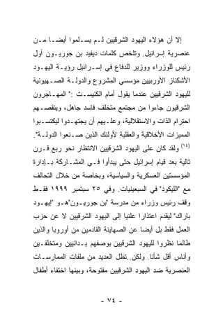 ‫ﺇﻻ ﺃﻥ ﻫﺅﻻﺀ ﺍﻟﻴﻬﻭﺩ ﺍﻟﺸﺭﻗﻴﻴﻥ ﻟـﻡ ﻴﺴـﻠﻤﻭﺍ ﺃﻴﻀـﺎ ﻤـﻥ‬
‫ﻋﻨﺼﺭﻴﺔ ﺇﺴﺭﺍﺌﻴل. ﻭﺘﻠﺨﺹ ﻜﻠﻤﺎﺕ ﺩﻴﻔﻴﺩ ﺒﻥ ﺠﻭﺭﻴـﻭﻥ ﺃﻭل‬
‫ﺭﺌﻴﺱ ﻟﻠﻭﺯﺭﺍﺀ ﻭﻭﺯﻴﺭ ﻟﻠﺩﻓﺎﻉ ﻓﻲ ﺇﺴـﺭﺍﺌﻴل ﺭﺅﻴـﺔ ﺍﻟﻴﻬـﻭﺩ‬
‫ﺍﻷﺸﻜﻨﺎﺯ ﺍﻷﻭﺭﺒﻴﻴﻥ ﻤﺅﺴﺴﻲ ﺍﻟﻤﺸﺭﻭﻉ ﻭﺍﻟﺩﻭﻟـﺔ ﺍﻟﺼـﻬﻴﻭﻨﻴﺔ‬
‫ﻟﻠﻴﻬﻭﺩ ﺍﻟﺸﺭﻗﻴﻴﻥ ﻋﻨﺩﻤﺎ ﻴﻘﻭل ﺃﻤﺎﻡ ﺍﻟﻜﻨﻴﺴـﺕ :" ﺍﻟﻤﻬـﺎﺠﺭﻭﻥ‬
‫ﺍﻟﺸﺭﻗﻴﻭﻥ ﺠﺎﺀﻭﺍ ﻤﻥ ﻤﺠﺘﻤﻊ ﻤﺘﺨﻠﻑ ﻓﺎﺴﺩ ﺠﺎﻫل، ﻭﻴﻨﻘﺼـﻬﻡ‬
‫ﺍﺤﺘﺭﺍﻡ ﺍﻟﺫﺍﺕ ﻭﺍﻻﺴﺘﻘﻼﻟﻴﺔ، ﻭﻋﻠـﻴﻬﻡ ﺃﻥ ﻴﺠﺘﻬـﺩﻭﺍ ﻟﻴﻜﺘﺴـﺒﻭﺍ‬
‫ﺍﻟﻤﻤﻴﺯﺍﺕ ﺍﻷﺨﻼﻗﻴﺔ ﻭﺍﻟﻌﻘﻠﻴﺔ ﻷﻭﻟﺌﻙ ﺍﻟﺫﻴﻥ ﺼـﻨﻌﻭﺍ ﺍﻟﺩﻭﻟـﺔ".‬
                                                    ‫)٤١(‬
‫ﻭﻟﻘﺩ ﻜﺎﻥ ﻋﻠﻰ ﺍﻟﻴﻬﻭﺩ ﺍﻟﺸﺭﻗﻴﻴﻥ ﺍﻻﻨﺘﻅﺎﺭ ﻨﺤﻭ ﺭﺒﻊ ﻗـﺭﻥ‬
‫ﺘﺎﻟﻴﺔ ﺒﻌﺩ ﻗﻴﺎﻡ ﺇﺴﺭﺍﺌﻴل ﺤﺘﻰ ﻴﺒﺩﺃﻭﺍ ﻓـﻲ ﺍﻟﻤﺸـﺎﺭﻜﺔ ﺒـﺈﺩﺍﺭﺓ‬
‫ﺍﻟﻤﺅﺴﺴﺘﻴﻥ ﺍﻟﻌﺴﻜﺭﻴﺔ ﻭﺍﻟﺴﻴﺎﺴﻴﺔ، ﻭﺒﺨﺎﺼﺔ ﻤﻥ ﺨﻼل ﺍﻟﺘﺤﺎﻟﻑ‬
‫ﻤﻊ "ﺍﻟﻠﻴﻜﻭﺩ" ﻓﻲ ﺍﻟﺴﺒﻌﻴﻨﻴﺎﺕ. ﻭﻓﻲ ٥٢ ﺴﺒﺘﻤﺒﺭ ٩٩٩١ ﻓﻘـﻁ‬
‫ﻭﻗﻑ ﺭﺌﻴﺱ ﻭﺯﺭﺍﺀ ﻤﻥ ﻤﺩﺭﺴﺔ "ﺒﻥ ﺠﻭﺭﻴـﻭﻥ"ﻫـﻭ "ﺇﻴﻬـﻭﺩ‬
‫ﺒﺎﺭﺍﻙ" ﻟﻴﻘﺩﻡ ﺍﻋﺘﺫﺍﺭﺍ ﻋﻠﻨﻴﺎ ﺇﻟﻰ ﺍﻟﻴﻬﻭﺩ ﺍﻟﺸﺭﻗﻴﻴﻥ ﻻ ﻋﻥ ﺤﺯﺏ‬
‫ﺍﻟﻌﻤل ﻓﻘﻁ ﺒل ﺃﻴﻀﺎ ﻋﻥ ﺍﻟﺼﻬﺎﻴﻨﺔ ﺍﻟﻘﺎﺩﻤﻴﻥ ﻤﻥ ﺃﻭﺭﻭﺒﺎ ﻭﺍﻟﺫﻴﻥ‬
‫ﻁﺎﻟﻤﺎ ﻨﻅﺭﻭﺍ ﻟﻠﻴﻬﻭﺩ ﺍﻟﺸﺭﻗﻴﻴﻥ ﺒﻭﺼﻔﻬﻡ ﺒـﺩﺍﺌﻴﻴﻥ ﻭﻤﺘﺨﻠﻔـﻴﻥ‬
‫ﻭﺃﻨﺎﺱ ﺃﻗل ﺸﺄﻨﺎ. ﻭﻟﻜﻥ..ﺘﻅل ﺍﻟﻌﺩﻴﺩ ﻤﻥ ﻤﻠﻔﺎﺕ ﺍﻟﻤﻤﺎﺭﺴـﺎﺕ‬
‫ﺍﻟﻌﻨﺼﺭﻴﺔ ﻀﺩ ﺍﻟﻴﻬﻭﺩ ﺍﻟﺸﺭﻗﻴﻴﻥ ﻤﻔﺘﻭﺤﺔ، ﻭﺒﻴﻨﻬﺎ ﺍﺨﺘﻔﺎﺀ ﺃﻁﻔﺎل‬


                       ‫- ٤٧ -‬
 