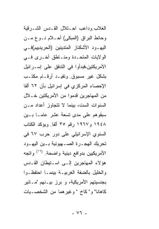 ‫ﺍﻟﻐﻼﺏ.ﻭﺩﺍﻋﺏ ﺍﺤـﺘﻼل ﺍﻟﻘـﺩﺱ ﺍﻟﺸـﺭﻗﻴﺔ‬
‫ﻭﺤﺎﺌﻁ ﺍﻟﺒﺭﺍﻕ )ﺍﻟﻤﺒﻜﻰ( ﺃﺤـﻼﻡ ﻨـﻭﻉ ﻤـﻥ‬
‫ﺍﻟﻴﻬـﻭﺩ ﺍﻷﺸﻜﻨﺎﺯ ﺍﻟﻤﺘﺩﻴﻨﻴﻥ )ﺍﻟﺤﺭﻴﺩﻴﻴﻡ(ﻓـﻲ‬
‫ﺍﻟﻭﻻﻴﺎﺕ ﺍﻟﻤﺘﺤـﺩﺓ ﻭﻤﻨـﺎﻁﻕ ﺃﺨـﺭﻯ ﻓـﻲ‬
‫ﺍﻷﻤﺭﻴﻜﺘﻴﻥ،ﻓﺒﺩﺃﻭﺍ ﻓﻲ ﺍﻟﺘﺩﻓﻕ ﻋﻠﻰ ﺇﺴـﺭﺍﺌﻴل‬
‫ﺒﺸﻜل ﻏﻴﺭ ﻤﺴﺒﻭﻕ. ﻭﺘﻔﻴـﺩ ﺃﺭﻗـﺎﻡ ﻤﻜﺘـﺏ‬
‫ﺍﻹﺤﺼﺎﺀ ﺍﻟﻤﺭﻜﺯﻱ ﻓﻲ ﺇﺴﺭﺍﺌﻴل ﺒﺄﻥ ٢٦ ﺃﻟﻔﺎ‬
‫ﻤﻥ ﺍﻟﻤﻬﺎﺠﺭﻴﻥ ﻗﺩﻤﻭﺍ ﻤﻥ ﺍﻷﻤﺭﻴﻜﺘﻴﻥ ﺨـﻼل‬
‫ﺍﻟﺴﻨﻭﺍﺕ ﺍﻟﺴﺕ، ﺒﻴﻨﻤﺎ ﻻ ﺘﺘﺠﺎﻭﺯ ﺃﻋﺩﺍﺩ ﻤـﻥ‬
‫ﺴﺒﻘﻭﻫﻡ ﻋﻠﻰ ﻤﺩﻯ ﺘﺴﻌﺔ ﻋﺸﺭ ﻋﺎﻤـﺎ ﺒـﻴﻥ‬
‫٨٤٩١ ﻭ٧٦٩١ ﺭﻗﻡ ٥٣ ﺃﻟﻔﺎ. ﻭﻴﺅﻜﺩ ﺍﻟﻜﺘﺎﺏ‬
‫ﺍﻟﺴﻨﻭﻱ ﺍﻹﺴﺭﺍﺌﻴﻠﻲ ﻋﻠﻰ ﺩﻭﺭ ﺤﺭﺏ ٧٦ ﻓﻲ‬
‫ﺘﺤﺭﻴﻙ ﺍﻟﻬﺠـﺭﺓ ﺍﻟﺼـﻬﻴﻭﻨﻴﺔ ﺒـﻴﻥ ﺍﻟﻴﻬـﻭﺩ‬
        ‫)٦١(‬
‫ﻭﺍﺘﺠﻪ‬          ‫ﺍﻷﻤﺭﻴﻜﻴﻴﻥ ﺒﺩﻭﺍﻓﻊ ﺩﻴﻨﻴﺔ ﻭﺍﻀﺤﺔ.‬
‫ﻫﺅﻻﺀ ﺍﻟﻤﻬﺎﺠﺭﻴﻥ ﺇﻟـﻰ ﺍﺴـﺘﻴﻁﺎﻥ ﺍﻟﻘـﺩﺱ‬
‫ﻭﺍﻟﺨﻠﻴل ﺒﺎﻟﻀﻔﺔ ﺍﻟﻐﺭﺒﻴـﺔ ﺒﻴﻨﻤـﺎ ﺍﺤﺘﻔﻅـﻭﺍ‬
‫ﺒﺠﻨﺴﻴﺘﻬﻡ ﺍﻷﻤﺭﻴﻜﻴﺔ، ﻭ ﺒﺭﺯ ﺒﻴـﻨﻬﻡ "ﻤـﺎﺌﻴﺭ‬
‫ﻜﺎﻫﺎﻨﺎ" ﻭ" ﻜﺎﺥ " ﻭﻏﻴﺭﻫﻤﺎ ﻤﻥ ﺍﻟﺸﺨﺼـﻴﺎﺕ‬


                           ‫- ٦٧ -‬
 