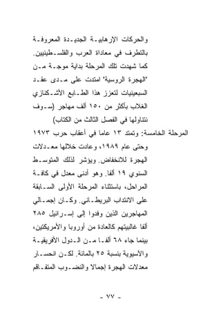 ‫ﻭﺍﻟﺤﺭﻜﺎﺕ ﺍﻹﺭﻫﺎﺒﻴـﺔ ﺍﻟﺠﺩﻴـﺩﺓ ﺍﻟﻤﻌﺭﻭﻓـﺔ‬
‫ﺒﺎﻟﺘﻁﺭﻑ ﻓﻲ ﻤﻌﺎﺩﺍﺓ ﺍﻟﻌﺭﺏ ﻭﺍﻟﻔﻠﺴـﻁﻴﻨﻴﻴﻥ.‬
‫ﻜﻤﺎ ﺸﻬﺩﺕ ﺘﻠﻙ ﺍﻟﻤﺭﺤﻠﺔ ﺒﺩﺍﻴﺔ ﻤﻭﺠـﺔ ﻤـﻥ‬
‫"ﺍﻟﻬﺠﺭﺓ ﺍﻟﺭﻭﺴﻴﺔ" ﺍﻤﺘﺩﺕ ﻋﻠﻰ ﻤـﺩﻯ ﻋﻘـﺩ‬
‫ﺍﻟﺴﺒﻌﻴﻨﻴﺎﺕ ﻟﺘﻌﺯﺯ ﻫﺫﺍ ﺍﻟﻁـﺎﺒﻊ ﺍﻷﺸـﻜﻨﺎﺯﻱ‬
‫ﺍﻟﻐﻼﺏ ﺒﺄﻜﺜﺭ ﻤﻥ ٠٥١ ﺃﻟﻑ ﻤﻬﺎﺠﺭ )ﺴـﻭﻑ‬
       ‫ﻨﺘﻨﺎﻭﻟﻬﺎ ﻓﻲ ﺍﻟﻔﺼل ﺍﻟﺜﺎﻟﺙ ﻤﻥ ﺍﻟﻜﺘﺎﺏ(‬
‫ﺍﻟﻤﺭﺤﻠﺔ ﺍﻟﺨﺎﻤﺴﺔ: ﻭﺘﻤﺘﺩ ٣١ ﻋﺎﻤﺎ ﻓﻲ ﺃﻋﻘﺎﺏ ﺤﺭﺏ ٣٧٩١‬
‫ﻭﺤﺘﻰ ﻋﺎﻡ ٩٨٩١، ﻭﻋﺎﺩﺕ ﺨﻼﻟﻬﺎ ﻤﻌـﺩﻻﺕ‬
‫ﺍﻟﻬﺠﺭﺓ ﻟﻼﻨﺨﻔﺎﺽ. ﻭﻴﺅﺸﺭ ﻟﺫﻟﻙ ﺍﻟﻤﺘﻭﺴـﻁ‬
‫ﺍﻟﺴﻨﻭﻱ ٩١ ﺃﻟﻔﺎ. ﻭﻫﻭ ﺃﺩﻨﻰ ﻤﻌﺩل ﻓﻲ ﻜﺎﻓـﺔ‬
‫ﺍﻟﻤﺭﺍﺤل، ﺒﺎﺴﺘﺜﻨﺎﺀ ﺍﻟﻤﺭﺤﻠﺔ ﺍﻷﻭﻟﻰ ﺍﻟﺴـﺎﺒﻘﺔ‬
‫ﻋﻠﻰ ﺍﻻﻨﺘﺩﺍﺏ ﺍﻟﺒﺭﻴﻁـﺎﻨﻲ. ﻭﻜـﺎﻥ ﺇﺠﻤـﺎﻟﻲ‬
‫ﺍﻟﻤﻬﺎﺠﺭﻴﻥ ﺍﻟﺫﻴﻥ ﻭﻓﺩﻭﺍ ﺇﻟﻰ ﺇﺴـﺭﺍﺌﻴل ٥٨٢‬
‫ﺃﻟﻔﺎ ﻏﺎﻟﺒﻴﺘﻬﻡ ﻜﺎﻟﻌﺎﺩﺓ ﻤﻥ ﺃﻭﺭﻭﺒﺎ ﻭﺍﻷﻤﺭﻴﻜﺘﻴﻥ،‬
‫ﺒﻴﻨﻤﺎ ﺠﺎﺀ ٨٦ ﺃﻟﻔـﺎ ﻤـﻥ ﺍﻟـﺩﻭل ﺍﻷﻓﺭﻴﻘﻴـﺔ‬
‫ﻭﺍﻵﺴﻴﻭﻴﺔ ﺒﻨﺴﺒﺔ ٥٢ ﺒﺎﻟﻤﺎﺌﺔ. ﻟﻜـﻥ ﺍﻨﺤﺴـﺎﺭ‬
‫ﻤﻌﺩﻻﺕ ﺍﻟﻬﺠﺭﺓ ﺇﺠﻤﺎﻻ ﻭﺍﻟﻨﻀـﻭﺏ ﺍﻟﻤﺘﻔـﺎﻗﻡ‬


                         ‫- ٧٧ -‬
 