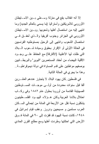 ‫ﺇﻻ ﺃﻨﻪ ﺍﻨﻘﻼﺏ ﻴﻘﻊ ﻓﻲ ﻤﻨﺯﻟﺔ ﻭﺴـﻁﻲ ﺒـﻴﻥ ﺍﻻﺴـﺘﻴﻁﺎﻥ‬
‫ﺍﻷﻭﺭﻭﺒﻲ ﻟﻸﻤﺭﻴﻜﺘﻴﻥ ﻭﺃﺴﺘﺭﺍﻟﻴﺎ )ﻤﺎ ﻴﺴﻤﻲ ﺒﺎﻟﻌﺎﻟﻡ ﺍﻟﺠﺩﻴﺩ( ﻭﻤﺎ‬
‫ﺍﻨﺘﻬﻰ ﺇﻟﻴﻪ ﻤﻥ ﺍﺴﺘﺌﺼﺎل ﺃﻫﻠﻬﺎ ﻭﺸﻌﻭﺒﻬﺎ..ﻭﺒـﻴﻥ ﺍﻻﺴـﺘﻴﻁﺎﻥ‬
‫ﺍﻷﻭﺭﻭﺒﻲ ﻓﻲ ﺍﻟﺠﺯﺍﺌﺭ ﻭﺠﻨﻭﺏ ﺃﻓﺭﻴﻘﻴﺎ ﻭﺍﻟـﺫﻱ ﺃﺨﻔـﻕ ﻓـﻲ‬
‫ﺍﺴﺘﺌﺼﺎل ﺍﻟﺸﻌﻭﺏ ﻭﺍﻨﺘﻬﻲ ﺇﻟﻰ ﺍﻟﺭﺤﻴل ﺒﻤﺴﺘﻭﻁﻨﻴﻪ ﺍﻟﻔﺭﻨﺴﻴﻴﻥ‬
‫ﻓﻲ ﺍﻟﺤﺎﻟﺔ ﺍﻷﻭﻟﻰ ﺃﻭ ﺍﻹﻗﺭﺍﺭ ﺒﺤﻘﻭﻕ ﻭﺴﻴﺎﺩﺓ ﺸـﻌﻭﺏ ﺍﻟـﺒﻼﺩ‬
‫ﺍﻟﺘﻲ ﻅﻠﺕ ﻟﻬﺎ ﺍﻷﻏﻠﺒﻴﺔ )ﺍﻷﻓﺎﺭﻗﺔ( ﻤﻊ ﺍﻟﺤﻔﺎﻅ ﻋﻠـﻰ ﻭﺠـﻭﺩ‬
‫ﺍﻷﻗﻠﻴﺔ ﺍﻟﺒﻴﻀﺎﺀ ﻤﻥ ﺃﺤﻔﺎﺩ ﺍﻟﻤﺴﺘﻌﻤﺭﻴﻥ "ﺍﻟﺒﻭﻴﺭ" ﻭﺍﻟﺒﺭﻴﻁـﺎﻨﻴﻴﻥ‬
‫ﺒﻭﺼﻔﻬﻡ ﻤﻭﺍﻁﻨﻴﻥ ﻋﻠﻰ ﻗﺩﻡ ﺍﻟﻤﺴﺎﻭﺍﺓ ﻓﻲ ﺩﻭﻟﺔ ﺩﻴﻤﻭﻗﺭﺍﻁﻴـﺔ..‬
                          ‫ﻭﻫﺫﺍ ﻤﺎ ﻴﺠﺭﻱ ﻓﻲ ﺍﻟﺤﺎﻟﺔ ﺍﻟﺜﺎﻨﻴﺔ.‬
‫ﻓﻲ ﻓﻠﺴﻁﻴﻥ..ﻜﺎﻥ ﻴﻬﻭﺩ ﺍﻟﺒﻼﺩ ﻻ ﻴﺘﺠﺎﻭﺯ ﻋﺩﺩﻫﻡ ﺍﻟﻌﺸـﺭﻴﻥ‬
‫ﺃﻟﻔﺎ ﻗﺒل ﺴﻨﻭﺍﺕ ﻤﻌﺩﻭﺩﺓ ﻤﻥ ﺃﻭﻟـﻰ ﻤﻭﺠـﺎﺕ ﺍﻟﻤﺴـﺘﻭﻁﻨﻴﻥ‬
‫ﺍﻟﺼﻬﺎﻴﻨﺔ ﺍﻟﻘﺎﺩﻤﺔ ﻤﻥ ﺃﻭﺭﻭﺒﺎ ﺒﺤﻠﻭل ﻋﺎﻡ ٢٨٨١ ﻭﻓﻲ ﺭﻜـﺎﺏ‬
‫ﺍﺤﺘﻼل ﺒﻼﺩﻨﺎ ﺍﻟﻌﺭﺒﻴﺔ.ﻭﻜﺎﻥ ﻫـﺅﻻﺀ ﺍﻟﻴﻬـﻭﺩ ﺍﻟﻔﻠﺴـﻁﻴﻨﻴﻭﻥ‬
‫ﻴﺸﻜﻠﻭﻥ ﻨﺴﺒﺔ ﺘﻘل ﻋﻥ ﺍﻷﺭﺒﻌﺔ ﻓﻲ ﺍﻟﻤﺎﺌﺔ ﻤﻥ ﺇﺠﻤﺎﻟﻲ ﺍﻟﺴـﻜﺎﻥ‬
‫ﺍﻟﻌﺭﺏ ﻤﺴﻠﻤﻴﻥ ﻭ ﻤﺴﻴﺤﻴﻴﻥ ﻭﺩﺭﻭﺯ. ﻭﻋﻘﺏ ﻗﻴﺎﻡ ﺇﺴﺭﺍﺌﻴل ﻓﻲ‬
‫٨٤٩١، ﻜﺎﻨﺕ ﻨﺴﺒﺔ ﺍﻟﻴﻬﻭﺩ ﻗﺩ ﻗﻔﺯﺕ ﺇﻟﻰ ٠٩ ﻓﻲ ﺍﻟﻤﺎﺌﺔ ﻓـﻭﻕ‬
‫ﺍﻷﺭﺽ ﺍﻟﺘﻲ ﺍﺤﺘﻠﺘﻬﺎ ﻭﻁﺭﺩﺕ ﺃﻫﻠﻬﺎ.ﻭﻤﻊ ﻤﻁﻠﻊ ﺍﻟﻘﺭﻥ ﺍﻟﺤﺎﺩﻱ‬


                         ‫-٧-‬
 