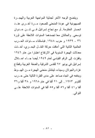 ‫ﻭﻴﺘﻀﺢ ﺍﻟﻭﺠﻪ ﺍﻵﺨﺭ ﻟﺠﺩﻟﻴﺔ ﺍﻟﻤﻭﺍﺠﻬﺔ ﺍﻟﻌﺭﺒﻴﺔ ﻭﺍﻟﻬﺠـﺭﺓ‬
‫ﺍﻟﺼﻬﻴﻭﻨﻴﺔ ﻓﻲ ﻋﻭﺩﺓ ﺍﻟﻤﻨﺤﻨﻲ ﻟﻠﺼﻌﻭﺩ ﻤـﺭﺓ ﺃﺨـﺭﻯ ﻋﻨـﺩ‬
‫ﺍﻨﺤﺴﺎﺭ ﺍﻟﻤﻘﺎﻭﻤﺔ..ﺃﻭ ﻤﻊ ﻨﺠﺎﺡ ﺇﺴﺭﺍﺌﻴل ﻓـﻲ ﺸـﻥ ﻋـﺩﻭﺍﻥ‬
‫ﺘﻭﺴﻌﻲ. ﻭﺍﻟﺤﺎﻟﺘﺎﻥ ﻤﻌﺎ ﺘﺠﺴﺩﻫﻤﺎ ﺍﻟﺴﻨﻭﺍﺕ ﺍﻟﻼﺤﻘﺔ ﻋﻠﻰ ﺜﻭﺭﺓ‬
‫٦٣ - ٩٣٩١ ﻭ ﺤﺭﺏ ٨٤٩١. ﻓﺒﺎﺴﺘﺜﻨﺎﺀ ﺴـﻨﻭﺍﺕ ﺍﻟﺤـﺭﺏ‬
‫ﺍﻟﻌﺎﻟﻤﻴﺔ ﺍﻟﺜﺎﻨﻴﺔ ﺍﻟﺘﻲ ﺃﻋﺎﻗﺕ ﺤﺭﻜﺔ ﺍﻟﻨﻘـل ﺍﻟﺒﺤـﺭﻱ، ﺃﺨـﺫﺕ‬
‫ﻤﻌﺩﻻﺕ ﺍﻟﻬﺠﺭﺓ ﺍﻟﺴﻨﻭﻴﺔ ﻓﻲ ﺍﻻﺭﺘﻔﺎﻉ ﺍﻋﺘﺒﺎﺭﺍ ﻤﻥ ﻋﺎﻡ ٦٤٩١‬
‫ﻭﻗﻔﺯﺕ ﺇﻟﻰ ﺍﻟﺭﻗﻡ ﺍﻟﻘﻴﺎﺴﻲ ﻟﻌﺎﻡ ٩٤٩١.ﺃﻴﻀﺎ ﺠـﺎﺀ ﺍﺤـﺘﻼل‬
‫ﺇﺴﺭﺍﺌﻴل ﻓﻲ ﻴﻭﻨﻴﻭ ٧٦ ﻟﻠﻘﺩﺱ ﺍﻟﺸﺭﻗﻴﺔ ﻭﺍﻟﻀﻔﺔ ﺍﻟﻐﺭﺒﻴﺔ ﻭﻗﻁﺎﻉ‬
‫ﻏﺯﺓ ﻭﺍﻟﺠﻭﻻﻥ ﻭﺴﻴﻨﺎﺀ، ﻟﻴﻨﺘﺸل ﻤﻨﺤﻨﻲ ﺍﻟﻬﺠﺭﺓ ﻤـﻥ ﺍﻟﻬﺒـﻭﻁ‬
‫ﻭﻴﺩﻓﻌﻪ ﻓﻲ ﺍﺘﺠﺎﻩ ﺼﺎﻋﺩ ﻋﻠﻰ ﻤﺩﻯ ﺍﻟﻔﺘﺭﺓ ﺍﻟﺘﺎﻟﻴﺔ ﺤﺘﻰ ﺤـﺭﺏ‬
‫ﺃﻜﺘﻭﺒﺭ ٣٧٩١.. ﺇﻟﻰ ١٢ ﺃﻟﻔﺎ ﻓﻲ ﻋﺎﻡ ٨٦٩١ ﻭ ٨٣ ﺃﻟﻔﺎ ﻭ٦٣‬
‫ﺃﻟﻔﺎ ﻭ١٤ ﺃﻟﻔﺎ ﻭ٦٥ ﺃﻟﻔﺎ ﻭ٥٥ ﺃﻟﻔﺎ ﻓﻲ ﺍﻟﺴﻨﻭﺍﺕ ﺍﻟﻼﺤﻘﺔ ﻋﻠـﻰ‬
                                               ‫ﺍﻟﺘﻭﺍﻟﻲ.‬




                       ‫- ١٨ -‬
 