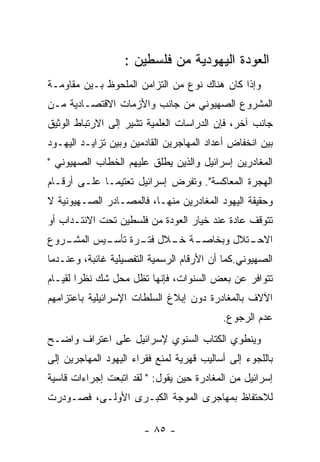 ‫ﺍﻟﻌﻭﺩﺓ ﺍﻟﻴﻬﻭﺩﻴﺔ ﻤﻥ ﻓﻠﺴﻁﻴﻥ :‬
‫ﻭﺇﺫﺍ ﻜﺎﻥ ﻫﻨﺎﻙ ﻨﻭﻉ ﻤﻥ ﺍﻟﺘﺯﺍﻤﻥ ﺍﻟﻤﻠﺤﻭﻅ ﺒـﻴﻥ ﻤﻘﺎﻭﻤـﺔ‬
‫ﺍﻟﻤﺸﺭﻭﻉ ﺍﻟﺼﻬﻴﻭﻨﻲ ﻤﻥ ﺠﺎﻨﺏ ﻭﺍﻷﺯﻤﺎﺕ ﺍﻻﻗﺘﺼـﺎﺩﻴﺔ ﻤـﻥ‬
‫ﺠﺎﻨﺏ ﺁﺨﺭ، ﻓﺈﻥ ﺍﻟﺩﺭﺍﺴﺎﺕ ﺍﻟﻌﻠﻤﻴﺔ ﺘﺸﻴﺭ ﺇﻟﻰ ﺍﻻﺭﺘﺒﺎﻁ ﺍﻟﻭﺜﻴﻕ‬
‫ﺒﻴﻥ ﺍﻨﺨﻔﺎﺽ ﺃﻋﺩﺍﺩ ﺍﻟﻤﻬﺎﺠﺭﻴﻥ ﺍﻟﻘﺎﺩﻤﻴﻥ ﻭﺒﻴﻥ ﺘﺯﺍﻴـﺩ ﺍﻟﻴﻬـﻭﺩ‬
‫ﺍﻟﻤﻐﺎﺩﺭﻴﻥ ﺇﺴﺭﺍﺌﻴل ﻭﺍﻟﺫﻴﻥ ﻴﻁﻠﻕ ﻋﻠﻴﻬﻡ ﺍﻟﺨﻁﺎﺏ ﺍﻟﺼﻬﻴﻭﻨﻲ "‬
‫ﺍﻟﻬﺠﺭﺓ ﺍﻟﻤﻌﺎﻜﺴﺔ". ﻭﺘﻔﺭﺽ ﺇﺴﺭﺍﺌﻴل ﺘﻌﺘﻴﻤـﺎ ﻋﻠـﻰ ﺃﺭﻗـﺎﻡ‬
‫ﻭﺤﻘﻴﻘﺔ ﺍﻟﻴﻬﻭﺩ ﺍﻟﻤﻐﺎﺩﺭﻴﻥ ﻤﻨﻬـﺎ، ﻓﺎﻟﻤﺼـﺎﺩﺭ ﺍﻟﺼـﻬﻴﻭﻨﻴﺔ ﻻ‬
‫ﺘﺘﻭﻗﻑ ﻋﺎﺩﺓ ﻋﻨﺩ ﺨﻴﺎﺭ ﺍﻟﻌﻭﺩﺓ ﻤﻥ ﻓﻠﺴﻁﻴﻥ ﺘﺤﺕ ﺍﻻﻨﺘـﺩﺍﺏ ﺃﻭ‬
‫ـﺭﻭﻉ‬
   ‫ـﺔ ـﻼل ـﺭﺓ ـﻴﺱ ﺍﻟﻤﺸـ‬
           ‫ﻓﺘـ ﺘﺄﺴـ‬ ‫ـﺘﻼل ﻭﺒﺨﺎﺼـ ﺨـ‬
                                 ‫ﺍﻻﺤـ‬
‫ﺍﻟﺼﻬﻴﻭﻨﻲ.ﻜﻤﺎ ﺃﻥ ﺍﻷﺭﻗﺎﻡ ﺍﻟﺭﺴﻤﻴﺔ ﺍﻟﺘﻔﺼﻴﻠﻴﺔ ﻏﺎﺌﺒﺔ، ﻭﻋﻨـﺩﻤﺎ‬
‫ﺘﺘﻭﺍﻓﺭ ﻋﻥ ﺒﻌﺽ ﺍﻟﺴﻨﻭﺍﺕ، ﻓﺈﻨﻬﺎ ﺘﻅل ﻤﺤل ﺸﻙ ﻨﻅﺭﺍ ﻟﻘﻴـﺎﻡ‬
‫ﺍﻵﻻﻑ ﺒﺎﻟﻤﻐﺎﺩﺭﺓ ﺩﻭﻥ ﺇﺒﻼﻍ ﺍﻟﺴﻠﻁﺎﺕ ﺍﻹﺴﺭﺍﺌﻴﻠﻴﺔ ﺒﺎﻋﺘﺯﺍﻤﻬﻡ‬
                                           ‫ﻋﺩﻡ ﺍﻟﺭﺠﻭﻉ.‬
‫ﻭﻴﻨﻁﻭﻱ ﺍﻟﻜﺘﺎﺏ ﺍﻟﺴﻨﻭﻱ ﻹﺴﺭﺍﺌﻴل ﻋﻠﻰ ﺍﻋﺘﺭﺍﻑ ﻭﺍﻀـﺢ‬
‫ﺒﺎﻟﻠﺠﻭﺀ ﺇﻟﻰ ﺃﺴﺎﻟﻴﺏ ﻗﻬﺭﻴﺔ ﻟﻤﻨﻊ ﻓﻘﺭﺍﺀ ﺍﻟﻴﻬﻭﺩ ﺍﻟﻤﻬﺎﺠﺭﻴﻥ ﺇﻟﻰ‬
‫ﺇﺴﺭﺍﺌﻴل ﻤﻥ ﺍﻟﻤﻐﺎﺩﺭﺓ ﺤﻴﻥ ﻴﻘﻭل: " ﻟﻘﺩ ﺍﺘﺒﻌﺕ ﺇﺠﺭﺍﺀﺍﺕ ﻗﺎﺴﻴﺔ‬
‫ﻟﻼﺤﺘﻔﺎﻅ ﺒﻤﻬﺎﺠﺭﻯ ﺍﻟﻤﻭﺠﺔ ﺍﻟﻜﺒـﺭﻯ ﺍﻷﻭﻟـﻰ، ﻓﺼـﻭﺩﺭﺕ‬

                        ‫- ٥٨ -‬
 