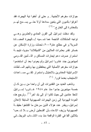 ‫ﺠﻭﺍﺯﺍﺕ ﺴﻔﺭﻫﻡ ﺍﻷﺠﻨﺒﻴﺔ.. ﻭ ﺤﺘﻰ ﻟﻭ ﺃﺨﻔﻭﺍ ﻨﻴﺔ ﺍﻟﻬﺠﺭﺓ، ﻓﻘﺩ‬
‫ﺃﻏﺭﻗﻭﺍ ﺒﺎﻟﺩﻴﻭﻥ ﺍﻟﺘﻲ ﻴﺘﻌﻴﻥ ﺴﺩﺍﺩﻫﺎ ﺃﻭﻻ ﺤﺘـﻰ ﻴﺴـﻤﺢ ﻟﻬـﻡ‬
                               ‫)٩١(‬
                                      ‫ﺒﺎﻟﻤﻐﺎﺩﺭﺓ ﺇﻟﻰ ﺍﻟﺨﺎﺭﺝ."‬
‫ﻭﻟﻘﺩ ﺩﺨﻠﺕ ﺇﺴﺭﺍﺌﻴل ﺇﻟﻰ ﺍﻟﻘﺭﻥ ﺍﻟﺤﺎﺩﻱ ﻭﺍﻟﻌﺸﺭﻴﻥ ﻭﻫـﻲ‬
‫ﺘﻭﺍﺠﻪ ﺍﻟﻤﺸﻜﻼﺕ ﺍﻟﻨﺎﺠﻤﺔ ﻋﻤﺎ ﺘﺴـﻤﻴﻪ "ﺒـﺎﻟﻬﺠﺭﺓ ﺍﻟﻤﻀـﺎﺩﺓ‬
‫ﺍﻟﺴﺭﻴﺔ".ﻭ ﻓﻲ ﻤﻁﻠﻊ ﻋﺎﻡ٢٠٠٢، ﺘﺤﺩﺜﺕ ﻭﺯﺍﺭﺓ ﺍﻹﺴﻜﺎﻥ ﻋﻥ‬
‫ﺨﺴﺎﺌﺭ ﺘﻘﺩﺭ ﺒﻌﺸﺭﺍﺕ ﺍﻟﻤﻼﻴﻴﻥ ﻤﻥ "ﺍﻟﺸﻴﻜﻼﺕ" ﺴﻨﻭﻴﺎ، ﻨﺘﻴﺠـﺔ‬
‫ﺍﺴﺘﻤﺭﺍﺭ ﺼﺭﻑ ﺩﻋﻡ ﺇﻴﺠﺎﺭﺍﺕ ﺍﻟﻤﺴﺎﻜﻥ ﻭ ﺍﻟﺘـﺄﻤﻴﻥ ﺍﻟﻘـﻭﻤﻲ‬
‫ﻟﻤﻬﺎﺠﺭﻴﻥ ﺠﺩﺩ ﻏﺎﺩﺭﻭﺍ ﺇﺴﺭﺍﺌﻴل ﻭﻟﻡ ﻴﻌﻭﺩﻭﺍ ﺒﻌﺩ ﺃﻥ ﺍﺴﺘﺨﺩﻤﻭﺍ‬
‫ﺠﻭﺍﺯﺍﺕ ﺴﻔﺭﻫﻡ ﺍﻷﺼﻠﻴﺔ ﺍﻟﺘﻲ ﻴﺤﺘﻔﻅﻭﻥ ﺒﻬﺎ.ﻭﺘﺘﻬﻡ ﺍﻟﺴـﻠﻁﺎﺕ‬
‫ﺍﻹﺴﺭﺍﺌﻴﻠﻴﺔ ﺍﻟﻤﻐﺎﺩﺭﻴﻥ ﺒﺎﻻﺤﺘﻴﺎل ﻭﺍﺴﺘﻤﺭﺍﺭ ﺘﻠﻘـﻲ ﻤﺴـﺎﻋﺩﺍﺕ‬
                               ‫)٠٢(‬
                                      ‫ﺍﻻﺴﺘﻴﻌﺎﺏ ﺒﻌﺩﻤﺎ ﻓﺭﻭﺍ.‬
‫ﻭﺘﺫﻫﺏ ﺍﻟﻌﺩﻴﺩ ﻤﻥ ﺍﻟﺘﻘﺩﻴﺭﺍﺕ ﺇﻟﻰ ﺃﻥ ﻭﺍﺤﺩﺍ ﻤﻥ ﺒـﻴﻥ ﻜـل‬
‫ﺨﻤﺴﺔ ﻤﻬﺎﺠﺭﻴﻥ ﺠﺎﺀﻭﺍ ﻤﻨﺫ ﻋﺎﻡ ٨٤٩١ ﻏـﺎﺩﺭﻭﺍ ﺇﺴـﺭﺍﺌﻴل‬
‫ﻻﺤﻘﺎ ﻋﺎﺌﺩﻴﻥ ﺇﻟﻰ ﺤﻴﺙ ﻜﺎﻨﻭﺍ ﺃﻭ ﺇﻟﻰ ﺒﻠﺩ ﺁﺨﺭ)١٢(. ﻭﺘﺭﺠﻊ ﻫﺫﻩ‬
‫ﺍﻟﻌﻭﺩﺓ ﺍﻟﻴﻬﻭﺩﻴﺔ ﺇﻟﻰ ﺯﻤﻥ ﺍﻟﻬﺠﺭﺍﺕ ﺍﻟﺼﻬﻴﻭﻨﻴﺔ ﺍﻟﺴﺎﺒﻘﺔ ﻹﻋﻼﻥ‬
‫ﺇﺴﺭﺍﺌﻴل، ﻭﻴﻘﺩﺭ ﻋﺩﺩ ﻫﺅﻻﺀ ﺍﻟﺫﻴﻥ ﺴﺭﻋﺎﻥ ﻤﺎ ﺍﻜﺘﺸﻔﻭﺍ ﺤﻘﻴﻘـﺔ‬
‫ﺍﻟﺼﻬﻴﻭﻨﻴﺔ ﻭﺯﻴﻑ ﺍﻻﺩﻋﺎﺀ ﺒﺄﻥ "ﻓﻠﺴﻁﻴﻥ ﺃﺭﺽ ﺒـﻼ ﺸـﻌﺏ"‬
‫ﺒﺜﻼﺜﻴﻥ ﺃﻟﻔﺎ ﻓﻲ ﺍﻟﻔﺘﺭﺓ ﺍﻟﻭﺍﻗﻌﺔ ﻤﻨﺫ ﺒﺩﺀ ﺍﻻﻨﺘـﺩﺍﺏ ﺍﻟﺒﺭﻴﻁـﺎﻨﻲ‬

                        ‫- ٦٨ -‬
 