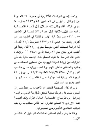 ‫ﻭﺘﺤﺩﺩ ﺇﺤﺩﻯ ﺍﻟﺩﺭﺍﺴﺎﺕ ﺍﻷﻜﺎﺩﻴﻤﻴﺔ ﺃﺭﺒﻊ ﻤﻭﺠـﺎﺕ ﻟﻠﻌـﻭﺩﺓ‬
‫ﻋﻥ ﺇﺴﺭﺍﺌﻴل : ﺍﻷﻭﻟﻰ ﻓﻲ ﺍﻟﻌـﺎﻤﻴﻥ ٢٥ ﻭ٣٥٩١ ﺒﻤﺘﻭﺴـﻁ‬
‫ﺴﻨﻭﻱ ٢,٣١ ﺃﻟﻔﺎ، ﻭﻜﺎﻥ ﺫﻟﻙ ﺨـﻼل ﺃﻭل ﺃﺯﻤـﺔ ﺍﻗﺘﺼـﺎﺩﻴﺔ‬
‫ﺘﻭﺍﺠﻪ ﺇﺴﺭﺍﺌﻴل..ﻭﺍﻟﺜﺎﻨﻴﺔ ﻗﺒﻴل ﻋﺩﻭﺍﻥ ٧٦ﻭﺘﺤﺩﻴﺩﺍ ﻓﻲ ﺍﻟﻌﺎﻤﻴﻥ‬
‫٥٦ ﻭ٦٦٩١ ﺒﻤﺘﻭﺴﻁ ٩,٩ ﺁﻻﻑ..ﻭﺍﻟﺜﺎﻟﺜﺔ ﻓﻲ ﺃﻋﻘﺎﺏ ﺤـﺭﺏ‬
‫ﺃﻜﺘﻭﺒﺭ ﻭﺘﻤﺘﺩ ﺒﻴﻥ ﻋﺎﻤﻲ ٤٧ ﻭ٧٧٩١ ﺒﻤﺘﻭﺴﻁ ٦,٧١ ﺃﻟﻔـﺎ..‬
‫ﺃﻤﺎ ﺍﻟﺭﺍﺒﻌﺔ ﻓﺴﺠﻠﺕ ﺃﻋﻠﻰ ﻤﺘﻭﺴﻁ ﺴﻨﻭﻱ ١,٢٢ ﺃﻟﻔﺎ، ﻭﺘﺒﺩﺃ ﻓﻲ‬
‫ﺃﻋﻘﺎﺏ ﻏﺯﻭ ﻟﺒﻨﺎﻥ ﻋﺎﻡ ٢٨ ﻭﺘﻤﺘﺩ ﺇﻟـﻰ ٦٨٩١ )٥٢(. ﻭﺘﺅﻜـﺩ‬
‫ﻨﺘﺎﺌﺞ ﻫﺫﻩ ﺍﻟﺩﺭﺍﺴﺔ ﻤﺎ ﺘﻔﻴﺩﻩ ﺍﻟﻤﻌﻁﻴـﺎﺕ ﺍﻹﺤﺼـﺎﺌﻴﺔ ﺒﺸـﺄﻥ‬
‫ﺍﻻﺭﺘﺒﺎﻁ ﺒﻴﻥ ﺯﻴﺎﺩﺓ ﺍﻟﻌﻭﺩﺓ ﺍﻟﻴﻬﻭﺩﻴﺔ ﻋﻥ ﻓﻠﺴﻁﻴﻥ ﺍﻟﻤﺤﺘﻠﺔ ﻤـﻥ‬
‫ﺠﺎﻨﺏ ﻭﺍﻨﺨﻔﺎﺽ ﻤﻨﺤﻨﻰ ﺍﻟﻬﺠـﺭﺓ ﺍﻟﺼـﻬﻴﻭﻨﻴﺔ ﻤـﻥ ﺠﺎﻨـﺏ‬
‫ﺁﺨﺭ..ﻭﺘﺘﻤﺜل ﻋﻼﻗﺔ ﺍﻻﺭﺘﺒﺎﻁ ﺍﻟﻌﻜﺴﻴﺔ ﺫﺍﺘﻬﺎ ﻓـﻲ ﺃﻥ ﺯﻴـﺎﺩﺓ‬
‫ﺍﻟﻬﺠﺭﺓ ﺍﻟﺼﻬﻴﻭﻨﻴﺔ ﺘﻌﺩ ﻤﺅﺸﺭﺍ ﻋﻠﻰ ﺍﻨﺨﻔﺎﺽ ﺃﻋـﺩﺍﺩ ﺍﻟﻴﻬـﻭﺩ‬
                                 ‫ﺍﻟﺫﻴﻥ ﻴﻐﺎﺩﺭﻭﻥ ﺇﺴﺭﺍﺌﻴل.‬
‫ﻭﺴﻭﺍﺀ ﻜﺎﻥ ﺍﻟﺼﻬﺎﻴﻨﺔ ﻗﺎﺩﻤﻴﻥ ﺃﻭ ﺫﺍﻫﺒﻴﻥ، ﻴـﺭﺘﺒﻁ ﻤﻴـﺯﺍﻥ‬
‫ﺍﻟﻬﺠﺭﺓ ﺼﻌﻭﺩﺍ ﻭﻫﺒﻭﻁﺎ ﺒﺠﺩﻴﺔ ﺘﺤﺩﻱ ﺍﻟﻤﻘﺎﻭﻤﺔ ﺍﻟﺘـﻰ ﺘﻭﺍﺠـﻪ‬
‫ﺇﺴﺭﺍﺌﻴل..ﻭﺒﺎﻷﻭﻀﺎﻉ ﺍﻻﻗﺘﺼﺎﺩﻴﺔ. ﺍﻟﻌﺎﻤل ﺍﻷﻭل ﻴﺅﻜﺩ ﺃﻫﻤﻴـﺔ‬
‫ﺍﻟﻔﻌل ﺍﻹﺭﺍﺩﻱ ﻻ ﺍﻟﺘﺴﻠﻴﻡ ﺍﻟﻘﺩﺭﻱ، ﺃﻤﺎ ﺍﻟﺜﺎﻨﻲ ﻓﻴﻜﺸـﻑ ﺯﻴـﻑ‬
                   ‫ﺍﻟﺠﺎﻨﺏ ﺍﻟﻌﻘﺎﺌﺩﻱ ﺍﻷﻴﺩﻴﻭﻟﻭﺠﻲ ﻟﻠﺼﻬﻴﻭﻨﻴﺔ.‬
‫ﻭﻫﺫﺍ ﻤﺎ ﻴﻁﺭﺡ ﺃﻤﺎﻡ ﺍﻟﻤﺴﺘﻘﺒل ﺍﺤﺘﻤﺎﻻﺕ ﺘﺘﺠـﺎﻭﺯ "ﻤـﺎﺫﺍ ﻟـﻭ‬
                                                  ‫ﻜﺎﻥ..".‬

                        ‫- ٨٨ -‬
 