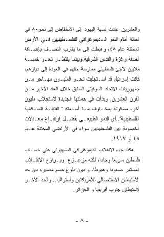 ‫ﻭﺍﻟﻌﺸﺭﻴﻥ ﻋﺎﺩﺕ ﻨﺴﺒﺔ ﺍﻟﻴﻬﻭﺩ ﺇﻟﻰ ﺍﻻﻨﺨﻔﺎﺽ ﺇﻟﻰ ﻨﺤﻭ٠٨ ﻓﻲ‬
‫ﺍﻟﻤﺎﺌﺔ ﺃﻤﺎﻡ ﺍﻟﻨﻤﻭ ﺍﻟـﺩﻴﻤﻭﻏﺭﺍﻓﻲ ﻟﻠﻔﻠﺴـﻁﻴﻨﻴﻴﻥ ﻓـﻲ ﺍﻷﺭﺽ‬
‫ﺍﻟﻤﺤﺘﻠﺔ ﻋﺎﻡ ٨٤، ﻭﻫﺒﻁﺕ ﺇﻟﻰ ﻤﺎ ﻴﻘﺎﺭﺏ ﺍﻟﻨﺼـﻑ ﺒﺈﻀـﺎﻓﺔ‬
‫ﺍﻟﻀﻔﺔ ﻭﻏﺯﺓ ﻭﺍﻟﻘﺩﺱ ﺍﻟﺸﺭﻗﻴﺔ.ﻭﺒﻴﻨﻤﺎ ﻴﻨﺘﻅـﺭ ﻨﺤـﻭ ﺨﻤﺴـﺔ‬
‫ﻤﻼﻴﻴﻥ ﻻﺠﺊ ﻓﻠﺴﻁﻴﻨﻲ ﻤﻤﺎﺭﺴﺔ ﺤﻘﻬﻡ ﻓﻲ ﺍﻟﻌﻭﺩﺓ ﺇﻟﻰ ﺩﻴﺎﺭﻫﻡ،‬
‫ﻜﺎﻨﺕ ﺇﺴﺭﺍﺌﻴل ﻗﺩ ﺍﺴـﺘﺠﻠﺒﺕ ﻨﺤـﻭ ﺍﻟﻤﻠﻴـﻭﻥ ﻤﻬـﺎﺠﺭ ﻤـﻥ‬
‫ﺠﻤﻬﻭﺭﻴﺎﺕ ﺍﻻﺘﺤﺎﺩ ﺍﻟﺴﻭﻓﻴﺘﻲ ﺍﻟﺴﺎﺒﻕ ﺨﻼل ﺍﻟﻌﻘﺩ ﺍﻷﺨﻴﺭ ﻤـﻥ‬
‫ﺍﻟﻘﺭﻥ ﺍﻟﻌﺸﺭﻴﻥ. ﻭﺒﺩﺃﺕ ﻓﻲ ﺤﻤﻠﺘﻬﺎ ﺍﻟﺠﺩﻴﺩﺓ ﻻﺴﺘﺠﻼﺏ ﻤﻠﻴﻭﻥ‬
‫ﺁﺨﺭ، ﻤﺴﻜﻭﻨﺔ ﺒﻤﺨـﺎﻭﻑ ﻤـﺎ ﺃﺴـﻤﺘﻪ " ﺍﻟﻘﻨﺒﻠـﺔ ﺍﻟﺴـﻜﺎﻨﻴﺔ‬
‫ﺍﻟﻔﻠﺴﻁﻴﻨﻴﺔ"..ﺃﻱ ﺍﻟﻨﻤﻭ ﺍﻟﻁﺒﻴﻌـﻲ ﺒﻔﻀـل ﺍﺭﺘﻔـﺎﻉ ﻤﻌـﺩﻻﺕ‬
‫ﺍﻟﺨﺼﻭﺒﺔ ﺒﻴﻥ ﺍﻟﻔﻠﺴﻁﻴﻨﻴﻴﻥ ﺴﻭﺍﺀ ﻓﻲ ﺍﻷﺭﺍﻀﻲ ﺍﻟﻤﺤﺘﻠﺔ ﻋـﺎﻡ‬
                                       ‫٨٤ ﺃﻭ ٧٦٩١.‬
‫ﻫﻜﺫﺍ ﺠﺎﺀ ﺍﻻﻨﻘﻼﺏ ﺍﻟﺩﻴﻤﻭﻏﺭﺍﻓﻲ ﺍﻟﺼﻬﻴﻭﻨﻲ ﻋﻠﻰ ﺤﺴـﺎﺏ‬
‫ﻓﻠﺴﻁﻴﻥ ﺴﺭﻴﻌﺎ ﻭﺤﺎﺩﺍ، ﻟﻜﻨﻪ ﻤﺯﻋـﺯﻉ. ﻭﻴـﺭﺍﻭﺡ ﺍﻻﻨﻘـﻼﺏ‬
                              ‫ﹰ‬     ‫ﹰ‬
‫ﺍﻟﻤﺴﺘﻤﺭ ﺼﻌﻭﺩﺍ ﻭﻫﺒﻭﻁﺎ، ﻭ ﺩﻭﻥ ﺒﻠﻭﻍ ﺤﺴﻡ ﻤﺼﻴﺭﻩ ﺒﻴﻥ ﺤﺩ‬
‫ﺍﻻﺴﺘﻴﻁﺎﻥ ﺍﻻﺴﺘﺌﺼﺎﻟﻲ ﻟﻸﻤﺭﻴﻜﺘﻴﻥ ﻭﺃﺴﺘﺭﺍﻟﻴﺎ.. ﻭﺍﻟﺤﺩ ﺍﻵﺨـﺭ‬
                     ‫ﻻﺴﺘﻴﻁﺎﻥ ﺠﻨﻭﺏ ﺃﻓﺭﻴﻘﻴﺎ ﻭ ﺍﻟﺠﺯﺍﺌﺭ.‬




                      ‫-٨-‬
 