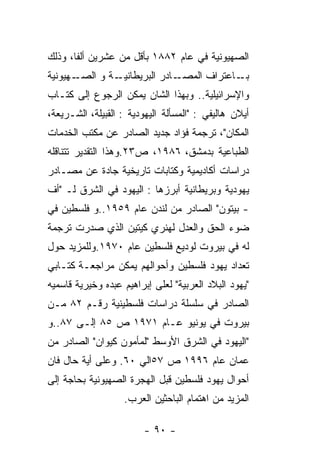 ‫ﺍﻟﺼﻬﻴﻭﻨﻴﺔ ﻓﻲ ﻋﺎﻡ ٢٨٨١ ﺒﺄﻗل ﻤﻥ ﻋﺸﺭﻴﻥ ﺃﻟﻔﺎ، ﻭﺫﻟﻙ‬
‫ـﻬﻴﻭﻨﻴﺔ‬‫ـﺔ ﻭ ﺍﻟﺼـ‬‫ـﺎﺩﺭ ﺍﻟﺒﺭﻴﻁﺎﻨﻴـ‬‫ـﺎﻋﺘﺭﺍﻑ ﺍﻟﻤﺼـ‬‫ﺒـ‬
‫ﻭﺍﻹﺴﺭﺍﺌﻴﻠﻴﺔ.. ﻭﺒﻬﺫﺍ ﺍﻟﺸﺎﻥ ﻴﻤﻜﻥ ﺍﻟﺭﺠﻭﻉ ﺇﻟﻰ ﻜﺘـﺎﺏ‬
‫ﺃﻴﻼﻥ ﻫﺎﻟﻴﻔﻲ : "ﺍﻟﻤﺴﺄﻟﺔ ﺍﻟﻴﻬﻭﺩﻴﺔ : ﺍﻟﻘﺒﻴﻠﺔ، ﺍﻟﺸـﺭﻴﻌﺔ،‬
‫ﺍﻟﻤﻜﺎﻥ"، ﺘﺭﺠﻤﺔ ﻓﺅﺍﺩ ﺠﺩﻴﺩ ﺍﻟﺼﺎﺩﺭ ﻋﻥ ﻤﻜﺘﺏ ﺍﻟﺨﺩﻤﺎﺕ‬
‫ﺍﻟﻁﺒﺎﻋﻴﺔ ﺒﺩﻤﺸﻕ، ٦٨٩١، ﺹ٣٢.ﻭﻫﺫﺍ ﺍﻟﺘﻘﺩﻴﺭ ﺘﺘﻨﺎﻗﻠﻪ‬
‫ﺩﺭﺍﺴﺎﺕ ﺃﻜﺎﺩﻴﻤﻴﺔ ﻭﻜﺘﺎﺒﺎﺕ ﺘﺎﺭﻴﺨﻴﺔ ﺠﺎﺩﺓ ﻋﻥ ﻤﺼـﺎﺩﺭ‬
‫ﻴﻬﻭﺩﻴﺔ ﻭﺒﺭﻴﻁﺎﻨﻴﺔ ﺃﺒﺭﺯﻫﺎ : ﺍﻟﻴﻬﻭﺩ ﻓﻲ ﺍﻟﺸﺭﻕ ﻟـ "ﺃﻑ‬
‫- ﺒﻴﺘﻭﻥ" ﺍﻟﺼﺎﺩﺭ ﻤﻥ ﻟﻨﺩﻥ ﻋﺎﻡ ٩٥٩١..ﻭ ﻓﻠﺴﻁﻴﻥ ﻓﻲ‬
‫ﻀﻭﺀ ﺍﻟﺤﻕ ﻭﺍﻟﻌﺩل ﻟﻬﻨﺭﻱ ﻜﻴﺘﻴﻥ ﺍﻟﺫﻱ ﺼﺩﺭﺕ ﺘﺭﺠﻤﺔ‬
‫ﻟﻪ ﻓﻲ ﺒﻴﺭﻭﺕ ﻟﻭﺩﻴﻊ ﻓﻠﺴﻁﻴﻥ ﻋﺎﻡ ٠٧٩١.ﻭﻟﻠﻤﺯﻴﺩ ﺤﻭل‬
‫ﺘﻌﺩﺍﺩ ﻴﻬﻭﺩ ﻓﻠﺴﻁﻴﻥ ﻭﺃﺤﻭﺍﻟﻬﻡ ﻴﻤﻜﻥ ﻤﺭﺍﺠﻌـﺔ ﻜﺘـﺎﺒﻲ‬
‫"ﻴﻬﻭﺩ ﺍﻟﺒﻼﺩ ﺍﻟﻌﺭﺒﻴﺔ" ﻟﻌﻠﻰ ﺇﺒﺭﺍﻫﻴﻡ ﻋﺒﺩﻩ ﻭﺨﻴﺭﻴﺔ ﻗﺎﺴﻤﻴﻪ‬
‫ﺍﻟﺼﺎﺩﺭ ﻓﻲ ﺴﻠﺴﻠﺔ ﺩﺭﺍﺴﺎﺕ ﻓﻠﺴﻁﻴﻨﻴﺔ ﺭﻗـﻡ ٢٨ ﻤـﻥ‬
‫ﺒﻴﺭﻭﺕ ﻓﻲ ﻴﻭﻨﻴﻭ ﻋـﺎﻡ ١٧٩١ ﺹ ٥٨ ﺇﻟـﻰ ٧٨..ﻭ‬
‫"ﺍﻟﻴﻬﻭﺩ ﻓﻲ ﺍﻟﺸﺭﻕ ﺍﻷﻭﺴﻁ "ﻟﻤﺄﻤﻭﻥ ﻜﻴﻭﺍﻥ" ﺍﻟﺼﺎﺩﺭ ﻤﻥ‬
‫ﻋﻤﺎﻥ ﻋﺎﻡ ٦٩٩١ ﺹ ٧٥ﺍﻟﻲ ٠٦. ﻭﻋﻠﻰ ﺃﻴﺔ ﺤﺎل ﻓﺎﻥ‬
‫ﺃﺤﻭﺍل ﻴﻬﻭﺩ ﻓﻠﺴﻁﻴﻥ ﻗﺒل ﺍﻟﻬﺠﺭﺓ ﺍﻟﺼﻬﻴﻭﻨﻴﺔ ﺒﺤﺎﺠﺔ ﺇﻟﻰ‬
                   ‫ﺍﻟﻤﺯﻴﺩ ﻤﻥ ﺍﻫﺘﻤﺎﻡ ﺍﻟﺒﺎﺤﺜﻴﻥ ﺍﻟﻌﺭﺏ.‬

                        ‫- ٠٩ -‬
 