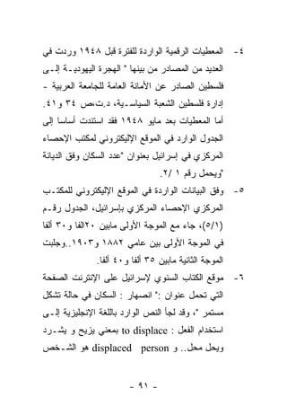 ‫٤- ﺍﻟﻤﻌﻁﻴﺎﺕ ﺍﻟﺭﻗﻤﻴﺔ ﺍﻟﻭﺍﺭﺩﺓ ﻟﻠﻔﺘﺭﺓ ﻗﺒل ٨٤٩١ ﻭﺭﺩﺕ ﻓﻲ‬
‫ﺍﻟﻌﺩﻴﺩ ﻤﻥ ﺍﻟﻤﺼﺎﺩﺭ ﻤﻥ ﺒﻴﻨﻬﺎ " ﺍﻟﻬﺠﺭﺓ ﺍﻟﻴﻬﻭﺩﻴـﺔ ﺇﻟـﻰ‬
‫ﻓﻠﺴﻁﻴﻥ ﺍﻟﺼﺎﺩﺭ ﻋﻥ ﺍﻷﻤﺎﻨﺔ ﺍﻟﻌﺎﻤﺔ ﻟﻠﺠﺎﻤﻌﺔ ﺍﻟﻌﺭﺒﻴﺔ -‬
‫ﺇﺩﺍﺭﺓ ﻓﻠﺴﻁﻴﻥ ﺍﻟﺸﻌﺒﺔ ﺍﻟﺴﻴﺎﺴـﻴﺔ، ﺩ.ﺕ،ﺹ ٤٣ ﻭ١٤.‬
‫ﺃﻤﺎ ﺍﻟﻤﻌﻁﻴﺎﺕ ﺒﻌﺩ ﻤﺎﻴﻭ ٨٤٩١ ﻓﻘﺩ ﺍﺴﺘﻨﺩﺕ ﺃﺴﺎﺴﺎ ﺇﻟﻰ‬
‫ﺍﻟﺠﺩﻭل ﺍﻟﻭﺍﺭﺩ ﻓﻲ ﺍﻟﻤﻭﻗﻊ ﺍﻹﻟﻴﻜﺘﺭﻭﻨﻲ ﻟﻤﻜﺘﺏ ﺍﻹﺤﺼﺎﺀ‬
‫ﺍﻟﻤﺭﻜﺯﻱ ﻓﻲ ﺇﺴﺭﺍﺌﻴل ﺒﻌﻨﻭﺍﻥ "ﻋﺩﺩ ﺍﻟﺴﻜﺎﻥ ﻭﻓﻕ ﺍﻟﺩﻴﺎﻨﺔ‬
                                ‫"ﻭﻴﺤﻤل ﺭﻗﻡ ١ /٢.‬
‫٥- ﻭﻓﻕ ﺍﻟﺒﻴﺎﻨﺎﺕ ﺍﻟﻭﺍﺭﺩﺓ ﻓﻲ ﺍﻟﻤﻭﻗﻊ ﺍﻹﻟﻴﻜﺘﺭﻭﻨﻲ ﻟﻠﻤﻜﺘـﺏ‬
‫ﺍﻟﻤﺭﻜﺯﻱ ﺍﻹﺤﺼﺎﺀ ﺍﻟﻤﺭﻜﺯﻱ ﺒﺈﺴﺭﺍﺌﻴل، ﺍﻟﺠﺩﻭل ﺭﻗـﻡ‬
‫)١/٥(، ﺠﺎﺀ ﻤﻊ ﺍﻟﻤﻭﺠﺔ ﺍﻷﻭﻟﻰ ﻤﺎﺒﻴﻥ ٠٢ﺍﻟﻔﺎ ﻭ٠٣ ﺃﻟﻔﺎ‬
‫ﻓﻲ ﺍﻟﻤﻭﺠﺔ ﺍﻷﻭﻟﻰ ﺒﻴﻥ ﻋﺎﻤﻲ ٢٨٨١ ﻭ٣٠٩١..ﻭﺠﻠﺒﺕ‬
              ‫ﺍﻟﻤﻭﺠﺔ ﺍﻟﺜﺎﻨﻴﺔ ﻤﺎﺒﻴﻥ ٥٣ ﺃﻟﻔﺎ ﻭ٠٤ ﺃﻟﻔﺎ.‬
‫٦- ﻤﻭﻗﻊ ﺍﻟﻜﺘﺎﺏ ﺍﻟﺴﻨﻭﻱ ﻹﺴﺭﺍﺌﻴل ﻋﻠﻰ ﺍﻹﻨﺘﺭﻨﺕ ﺍﻟﺼﻔﺤﺔ‬
‫ﺍﻟﺘﻲ ﺘﺤﻤل ﻋﻨﻭﺍﻥ :" ﺍﻨﺼﻬﺎﺭ : ﺍﻟﺴﻜﺎﻥ ﻓﻲ ﺤﺎﻟﺔ ﺘﺸﻜل‬
‫ﻤﺴﺘﻤﺭ "، ﻭﻗﺩ ﻟﺠﺄ ﺍﻟﻨﺹ ﺍﻟﻭﺍﺭﺩ ﺒﺎﻟﻠﻐﺔ ﺍﻹﻨﺠﻠﻴﺯﻴﺔ ﺇﻟـﻰ‬
‫ﺍﺴﺘﺨﺩﺍﻡ ﺍﻟﻔﻌل : ‪ to displace‬ﺒﻤﻌﻨﻲ ﻴﺯﻴﺢ ﻭ ﻴﺸـﺭﺩ‬
‫ﻭﻴﺤل ﻤﺤل.. ﻭ ‪ displaced person‬ﻫﻭ ﺍﻟﺸـﺨﺹ‬


                       ‫- ١٩ -‬
 