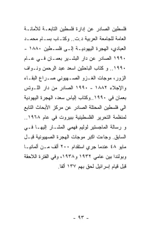 ‫ﻓﻠﺴﻁﻴﻥ ﺍﻟﺼﺎﺩﺭ ﻋﻥ ﺇﺩﺍﺭﺓ ﻓﻠﺴﻁﻴﻥ ﺍﻟﺘﺎﺒﻌـﺔ ﻟﻸﻤﺎﻨـﺔ‬
‫ﺍﻟﻌﺎﻤﺔ ﻟﻠﺠﺎﻤﻌﺔ ﺍﻟﻌﺭﺒﻴﺔ ﺩ.ﺕ.. ﻭﻜﺘـﺎﺏ ﺒﺴـﺎﻡ ﻤﺤﻤـﺩ‬
‫ﺍﻟﻌﺒﺎﺩﻱ، ﺍﻟﻬﺠﺭﺓ ﺍﻟﻴﻬﻭﺩﻴـﺔ ﺇﻟـﻰ ﻓﻠﺴـﻁﻴﻥ ٠٨٨١ -‬
‫٠٩٩١ ﺍﻟﺼﺎﺩﺭ ﻋﻥ ﺩﺍﺭ ﺍﻟﺒﺸـﻴﺭ ﺒﻌﻤـﺎﻥ ﻓـﻲ ﻋـﺎﻡ‬
‫٠٩٩١.. ﻭ ﻜﺘﺎﺏ ﺍﻟﺒﺎﺤﺜﻴﻥ ﺍﺴﻌﺩ ﻋﺒﺩ ﺍﻟﺭﺤﻤﻥ ﻭﻨـﻭﺍﻑ‬
‫ﺍﻟﺯﻭﺭ، ﻤﻭﺠﺎﺕ ﺍﻟﻐـﺯﻭ ﺍﻟﺼـﻬﻴﻭﻨﻲ ﺼـﺭﺍﻉ ﺍﻟﺒﻘـﺎﺀ‬
‫ﻭﺍﻹﺠﻼﺀ ٢٨٨١ - ٠٩٩١ ﺍﻟﺼﺎﺩﺭ ﻤﻥ ﺩﺍﺭ ﺍﻟﻠـﻭﺘﺱ‬
‫ﺒﻌﻤﺎﻥ ﻓﻲ ٠٩٩١..ﻭﻜﺘﺎﺏ ﺇﻟﻴﺎﺱ ﺴﻌﺩ، ﺍﻟﻬﺠﺭﺓ ﺍﻟﻴﻬﻭﺩﻴﺔ‬
‫ﺍﻟﻲ ﻓﻠﺴﻁﻴﻥ ﺍﻟﻤﺤﺘﻠﺔ ﺍﻟﺼﺎﺩﺭ ﻋﻥ ﻤﺭﻜﺯ ﺍﻷﺒﺤﺎﺙ ﺍﻟﺘﺎﺒﻊ‬
‫ﻟﻤﻨﻅﻤﺔ ﺍﻟﺘﺤﺭﻴﺭ ﺍﻟﻔﻠﺴﻁﻴﻨﻴﺔ ﺒﺒﻴﺭﻭﺕ ﻓﻲ ﻋﺎﻡ ٨٦٩١..‬
‫ﻭ ﺭﺴﺎﻟﺔ ﺍﻟﻤﺎﺠﺴﺘﻴﺭ ﻟﻭﻟﻴﻡ ﻓﻬﻤﻲ ﺍﻟﻤﺸـﺎﺭ ﺇﻟﻴﻬـﺎ ﻓـﻲ‬
‫ﺍﻟﺴﺎﺒﻕ. ﻭﺠﺎﺀﺕ ﺍﻜﺒﺭ ﻤﻭﺠﺎﺕ ﺍﻟﻬﺠﺭﺓ ﺍﻟﺼﻬﻴﻭﻨﻴﺔ ﻗﺒـل‬
‫ﻤﺎﻴﻭ ٨٤ ﻋﻨﺩﻤﺎ ﺠﺭﻱ ﺍﺴﺘﻘﺩﺍﻡ ٠٠٢ ﺃﻟﻑ ﻤـﻥ ﺃﻟﻤﺎﻨﻴـﺎ‬
‫ﻭﺒﻭﻟﻨﺩﺍ ﺒﻴﻥ ﻋﺎﻤﻲ ٢٣٩١ ﻭ٨٣٩١، ﻭﻓﻲ ﺍﻟﻔﺘﺭﺓ ﺍﻟﻼﺤﻘﺔ‬
               ‫ﻗﺒل ﻗﻴﺎﻡ ﺇﺴﺭﺍﺌﻴل ﻟﺤﻕ ﺒﻬﻡ ٧٣١ ﺃﻟﻔﺎ.‬




                      ‫- ٣٩ -‬
 