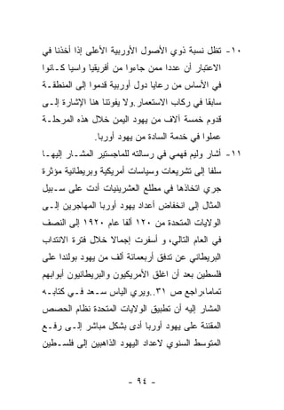 ‫٠١- ﺘﻅل ﻨﺴﺒﺔ ﺫﻭﻱ ﺍﻷﺼﻭل ﺍﻷﻭﺭﺒﻴﺔ ﺍﻷﻋﻠﻰ ﺇﺫﺍ ﺃﺨﺫﻨﺎ ﻓﻲ‬
‫ﺍﻻﻋﺘﺒﺎﺭ ﺃﻥ ﻋﺩﺩﺍ ﻤﻤﻥ ﺠﺎﺀﻭﺍ ﻤﻥ ﺃﻓﺭﻴﻘﻴﺎ ﻭﺍﺴﻴﺎ ﻜـﺎﻨﻭﺍ‬
‫ﻓﻲ ﺍﻷﺴﺎﺱ ﻤﻥ ﺭﻋﺎﻴﺎ ﺩﻭل ﺃﻭﺭﺒﻴﺔ ﻗﺩﻤﻭﺍ ﺇﻟﻰ ﺍﻟﻤﻨﻁﻘـﺔ‬
‫ﺴﺎﺒﻘﺎ ﻓﻲ ﺭﻜﺎﺏ ﺍﻻﺴﺘﻌﻤﺎﺭ.ﻭﻻ ﻴﻔﻭﺘﻨﺎ ﻫﻨﺎ ﺍﻹﺸﺎﺭﺓ ﺇﻟـﻰ‬
‫ﻗﺩﻭﻡ ﺨﻤﺴﺔ ﺁﻻﻑ ﻤﻥ ﻴﻬﻭﺩ ﺍﻟﻴﻤﻥ ﺨﻼل ﻫﺫﻩ ﺍﻟﻤﺭﺤﻠـﺔ‬
              ‫ﻋﻤﻠﻭﺍ ﻓﻲ ﺨﺩﻤﺔ ﺍﻟﺴﺎﺩﺓ ﻤﻥ ﻴﻬﻭﺩ ﺃﻭﺭﺒﺎ.‬
‫١١- ﺃﺸﺎﺭ ﻭﻟﻴﻡ ﻓﻬﻤﻲ ﻓﻲ ﺭﺴﺎﻟﺘﻪ ﻟﻠﻤﺎﺠﺴﺘﻴﺭ ﺍﻟﻤﺸـﺎﺭ ﺇﻟﻴﻬـﺎ‬
‫ﺴﻠﻔﺎ ﺇﻟﻰ ﺘﺸﺭﻴﻌﺎﺕ ﻭﺴﻴﺎﺴﺎﺕ ﺃﻤﺭﻴﻜﻴﺔ ﻭﺒﺭﻴﻁﺎﻨﻴﺔ ﻤﺅﺜﺭﺓ‬
‫ﺠﺭﻱ ﺍﺘﺨﺎﺫﻫﺎ ﻓﻲ ﻤﻁﻠﻊ ﺍﻟﻌﺸﺭﻴﻨﻴﺎﺕ ﺃﺩﺕ ﻋﻠﻰ ﺴـﺒﻴل‬
‫ﺍﻟﻤﺜﺎل ﺇﻟﻰ ﺍﻨﺨﻔﺎﺽ ﺃﻋﺩﺍﺩ ﻴﻬﻭﺩ ﺃﻭﺭﺒﺎ ﺍﻟﻤﻬﺎﺠﺭﻴﻥ ﺇﻟـﻰ‬
‫ﺍﻟﻭﻻﻴﺎﺕ ﺍﻟﻤﺘﺤﺩﺓ ﻤﻥ ٠٢١ ﺃﻟﻔﺎ ﻋﺎﻡ ٠٢٩١ ﺇﻟﻰ ﺍﻟﻨﺼﻑ‬
‫ﻓﻲ ﺍﻟﻌﺎﻡ ﺍﻟﺘﺎﻟﻲ، ﻭ ﺃﺴﻔﺭﺕ ﺇﺠﻤﺎﻻ ﺨﻼل ﻓﺘﺭﺓ ﺍﻻﻨﺘﺩﺍﺏ‬
‫ﺍﻟﺒﺭﻴﻁﺎﻨﻲ ﻋﻥ ﺘﺩﻓﻕ ﺃﺭﺒﻌﻤﺎﺌﺔ ﺃﻟﻑ ﻤﻥ ﻴﻬﻭﺩ ﺒﻭﻟﻨﺩﺍ ﻋﻠﻰ‬
‫ﻓﻠﺴﻁﻴﻥ ﺒﻌﺩ ﺃﻥ ﺍﻏﻠﻕ ﺍﻷﻤﺭﻴﻜﻴﻭﻥ ﻭﺍﻟﺒﺭﻴﻁﺎﻨﻴﻭﻥ ﺃﺒﻭﺍﺒﻬﻡ‬
‫ﺘﻤﺎﻤﺎ،ﺭﺍﺠﻊ ﺹ ١٣..ﻭﻴﺭﻱ ﺍﻟﻴﺎﺱ ﺴـﻌﺩ ﻓـﻲ ﻜﺘﺎﺒـﻪ‬
‫ﺍﻟﻤﺸﺎﺭ ﺇﻟﻴﻪ ﺃﻥ ﺘﻁﺒﻴﻕ ﺍﻟﻭﻻﻴﺎﺕ ﺍﻟﻤﺘﺤﺩﺓ ﻨﻅﺎﻡ ﺍﻟﺤﺼﺹ‬
‫ﺍﻟﻤﻘﻨﻨﺔ ﻋﻠﻰ ﻴﻬﻭﺩ ﺃﻭﺭﺒﺎ ﺃﺩﻯ ﺒﺸﻜل ﻤﺒﺎﺸﺭ ﺇﻟـﻰ ﺭﻓـﻊ‬
‫ﺍﻟﻤﺘﻭﺴﻁ ﺍﻟﺴﻨﻭﻱ ﻻﻋﺩﺍﺩ ﺍﻟﻴﻬﻭﺩ ﺍﻟﺫﺍﻫﺒﻴﻥ ﺇﻟﻰ ﻓﻠﺴـﻁﻴﻥ‬


                       ‫- ٤٩ -‬
 