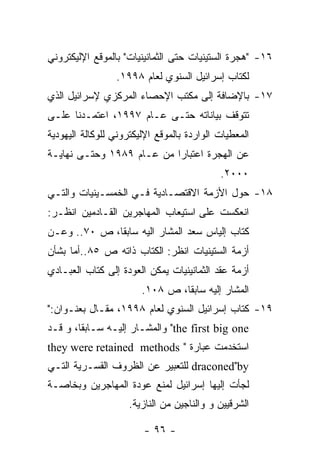 ‫٦١- "ﻫﺠﺭﺓ ﺍﻟﺴﺘﻴﻨﻴﺎﺕ ﺤﺘﻰ ﺍﻟﺜﻤﺎﻨﻴﻨﻴﺎﺕ" ﺒﺎﻟﻤﻭﻗﻊ ﺍﻹﻟﻴﻜﺘﺭﻭﻨﻲ‬
                 ‫ﻟﻜﺘﺎﺏ ﺇﺴﺭﺍﺌﻴل ﺍﻟﺴﻨﻭﻱ ﻟﻌﺎﻡ ٨٩٩١.‬
‫٧١- ﺒﺎﻹﻀﺎﻓﺔ ﺇﻟﻰ ﻤﻜﺘﺏ ﺍﻹﺤﺼﺎﺀ ﺍﻟﻤﺭﻜﺯﻱ ﻹﺴﺭﺍﺌﻴل ﺍﻟﺫﻱ‬
‫ﺘﺘﻭﻗﻑ ﺒﻴﺎﻨﺎﺘﻪ ﺤﺘـﻰ ﻋـﺎﻡ ٧٩٩١، ﺍﻋﺘﻤـﺩﻨﺎ ﻋﻠـﻰ‬
‫ﺍﻟﻤﻌﻁﻴﺎﺕ ﺍﻟﻭﺍﺭﺩﺓ ﺒﺎﻟﻤﻭﻗﻊ ﺍﻹﻟﻴﻜﺘﺭﻭﻨﻲ ﻟﻠﻭﻜﺎﻟﺔ ﺍﻟﻴﻬﻭﺩﻴﺔ‬
‫ﻋﻥ ﺍﻟﻬﺠﺭﺓ ﺍﻋﺘﺒﺎﺭﺍ ﻤﻥ ﻋـﺎﻡ ٩٨٩١ ﻭﺤﺘـﻰ ﻨﻬﺎﻴـﺔ‬
                                            ‫٠٠٠٢.‬
‫٨١- ﺤﻭل ﺍﻷﺯﻤﺔ ﺍﻻﻗﺘﺼـﺎﺩﻴﺔ ﻓـﻲ ﺍﻟﺨﻤﺴـﻴﻨﻴﺎﺕ ﻭﺍﻟﺘـﻲ‬
‫ﺍﻨﻌﻜﺴﺕ ﻋﻠﻰ ﺍﺴﺘﻴﻌﺎﺏ ﺍﻟﻤﻬﺎﺠﺭﻴﻥ ﺍﻟﻘـﺎﺩﻤﻴﻥ ﺍﻨﻅـﺭ:‬
‫ﻜﺘﺎﺏ ﺇﻟﻴﺎﺱ ﺴﻌﺩ ﺍﻟﻤﺸﺎﺭ ﺍﻟﻴﻪ ﺴﺎﺒﻘﺎ، ﺹ ٠٧.. ﻭﻋـﻥ‬
‫ﺃﺯﻤﺔ ﺍﻟﺴﺘﻴﻨﻴﺎﺕ ﺍﻨﻅﺭ: ﺍﻟﻜﺘﺎﺏ ﺫﺍﺘﻪ ﺹ ٥٨..ﺃﻤﺎ ﺒﺸﺄﻥ‬
‫ﺃﺯﻤﺔ ﻋﻘﺩ ﺍﻟﺜﻤﺎﻨﻴﻨﻴﺎﺕ ﻴﻤﻜﻥ ﺍﻟﻌﻭﺩﺓ ﺇﻟﻰ ﻜﺘﺎﺏ ﺍﻟﻌﺒـﺎﺩﻱ‬
                        ‫ﺍﻟﻤﺸﺎﺭ ﺇﻟﻴﻪ ﺴﺎﺒﻘﺎ، ﺹ ٨٠١.‬
‫٩١- ﻜﺘﺎﺏ ﺇﺴﺭﺍﺌﻴل ﺍﻟﺴﻨﻭﻱ ﻟﻌﺎﻡ ٨٩٩١، ﻤﻘـﺎل ﺒﻌﻨـﻭﺍﻥ:"‬
‫‪ "the first big one‬ﻭﺍﻟﻤﺸـﺎﺭ ﺇﻟﻴـﻪ ﺴـﺎﺒﻘﺎ، ﻭ ﻗـﺩ‬
‫ﺍﺴﺘﺨﺩﻤﺕ ﻋﺒﺎﺭﺓ " ‪they were retained methods‬‬
‫‪ draconed"by‬ﻟﻠﺘﻌﺒﻴﺭ ﻋﻥ ﺍﻟﻅﺭﻭﻑ ﺍﻟﻘﺴـﺭﻴﺔ ﺍﻟﺘـﻲ‬
‫ﻟﺠﺄﺕ ﺇﻟﻴﻬﺎ ﺇﺴﺭﺍﺌﻴل ﻟﻤﻨﻊ ﻋﻭﺩﺓ ﺍﻟﻤﻬﺎﺠﺭﻴﻥ ﻭﺒﺨﺎﺼـﺔ‬
                     ‫ﺍﻟﺸﺭﻗﻴﻴﻥ ﻭ ﻭﺍﻟﻨﺎﺠﻴﻥ ﻤﻥ ﺍﻟﻨﺎﺯﻴﺔ.‬

                        ‫- ٦٩ -‬
 