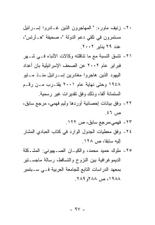 ‫٠٢- ﺯﺌﻴﻑ ﻤﺎﻭﺭ،: " ﺍﻟﻤﻬﺎﺠﺭﻭﻥ ﺍﻟﺫﻴﻥ ﻏـﺎﺩﺭﻭﺍ ﺇﺴـﺭﺍﺌﻴل‬
‫ﻤﺴﺘﻤﺭﻭﻥ ﻓﻲ ﺘﻠﻘﻲ ﺩﻋﻡ ﺍﻟﺩﻭﻟﺔ "، ﺼﺤﻴﻔﺔ "ﻫـﺂﺭﺘﺱ"،‬
                            ‫ﻋﺩﺩ ٩٢ ﻴﻨﺎﻴﺭ ٢٠٠٢.‬
‫١٢- ﺘﺘﺴﻕ ﺍﻟﻨﺴﺒﺔ ﻤﻊ ﻤﺎ ﺘﻨﺎﻗﻠﺘﻪ ﻭﻜﺎﻻﺕ ﺍﻷﻨﺒﺎﺀ ﻓـﻲ ﺸـﻬﺭ‬
‫ﻓﺒﺭﺍﻴﺭ ﻋﺎﻡ ٢٠٠٢ ﻋﻥ ﺍﻟﺼﺤﻑ ﺍﻹﺴﺭﺍﺌﻴﻠﻴﺔ ﺒﺎﻥ ﺃﻋﺩﺍﺩ‬
‫ﺍﻟﻴﻬﻭﺩ ﺍﻟﺫﻴﻥ ﻫﺎﺠﺭﻭﺍ ﻤﻐﺎﺩﺭﻴﻥ ﺇﺴـﺭﺍﺌﻴل ﻤﻨـﺫ ﻤـﺎﻴﻭ‬
‫٨٤٩١ ﻭﺤﺘﻰ ﻨﻬﺎﻴﺔ ﻋﺎﻡ ١٠٠٢ ﻴﻘﺘـﺭﺏ ﻤـﻥ ﺭﻗـﻡ‬
       ‫ﺍﻟﺴﺘﻤﺎﺌﺔ ﺃﻟﻔﺎ، ﻭﺫﻟﻙ ﻭﻓﻕ ﺘﻘﺩﻴﺭﺍﺕ ﻏﻴﺭ ﺭﺴﻤﻴﺔ.‬
‫٢٢- ﻭﻓﻕ ﺒﻴﺎﻨﺎﺕ ﺇﺤﺼﺎﺌﻴﺔ ﺃﻭﺭﺩﻫﺎ ﻭﻟﻴﻡ ﻓﻬﻤﻲ، ﻤﺭﺠﻊ ﺴﺎﺒﻕ،‬
                                         ‫ﺹ ٦٤.‬
                     ‫٣٢- ﻓﻬﻤﻲ،ﻤﺭﺠﻊ ﺴﺎﺒﻕ، ﺹ ٢٢١.‬
‫٤٢- ﻭﻓﻕ ﻤﻌﻁﻴﺎﺕ ﺍﻟﺠﺩﻭل ﺍﻟﻭﺍﺭﺩ ﻓﻲ ﻜﺘﺎﺏ ﺍﻟﻌﺒﺎﺩﻱ ﺍﻟﻤﺸﺎﺭ‬
                             ‫ﺇﻟﻴﻪ ﺴﺎﺒﻘﺎ، ﺹ ٨٢١.‬
‫٥٢- ﻤﻠﻭﻙ ﺤﻤﻴﺩ ﻤﺤﻤﺩ، ﻭﺍﻟﻜﻴـﺎﻥ ﺍﻟﺼـﻬﻴﻭﻨﻲ: ﺍﻟﻤﺸـﻜﻠﺔ‬
‫ﺍﻟﺩﻴﻤﻭﻏﺭﺍﻓﻴﺔ ﺒﻴﻥ ﺍﻟﻨﺯﻭﺡ ﻭﺍﻟﺘﺴﺎﻗﻁ، ﺭﺴﺎﻟﺔ ﻤﺎﺠﺴـﺘﻴﺭ‬
‫ﺒﻤﻌﻬﺩ ﺍﻟﺩﺭﺍﺴﺎﺕ ﺍﻟﺘﺎﺒﻊ ﻟﻠﺠﺎﻤﻌﺔ ﺍﻟﻌﺭﺒﻴﺔ ﻓـﻲ ﺴـﺒﺘﻤﺒﺭ‬
                          ‫٨٨٩١، ﺹ ٨٨٢ﻭ٩٨٢.‬




                       ‫- ٧٩ -‬
 