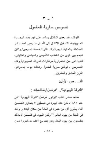 ‫١-٣‬
           ‫ﻨﺼﻭﺹ ﺴﺎﺭﻴﺔ ﺍﻟﻤﻔﻌﻭل‬
‫ﺍﻟﺘﻭﻗﻑ ﻋﻨﺩ ﺒﻌﺽ ﺍﻟﻭﺜﺎﺌﻕ ﻴﺴﺎﻋﺩ ﻋﻠﻰ ﻓﻬﻡ ﺃﺒﻌﺎﺩ ﺍﻟﻬﺠـﺭﺓ‬
‫ﺍﻟﺼﻬﻴﻭﻨﻴﺔ، ﺫﻟﻙ ﻗﺒل ﺍﻻﻨﺘﻘﺎل ﺇﻟﻰ ﺘﺄﻤـل ﻓـﺭﺹ ﺍﻟﻤﺼـﺎﺩﺭ‬
‫ﺍﻟﻤﺤﺘﻤﻠﺔ ﻭﺍﻟﺤﺎﻟﻴﺔ ﻟﻠﻬﺠﺭﺓ.ﻭﻗﺩ ﺍﺨﺘﺭﻨﺎ ﺨﻤﺴﺔ ﻨﺼﻭﺹ/ ﻭﺜﺎﺌﻕ‬
‫ﺘﺠﻤﻊ ﺒﻴﻥ ﺃﻟﻭﺍﻥ ﻤﻥ ﺍﻟﺨﻁﺎﺏ ﺍﻟﺘﺄﺴﻴﺴﻲ ﻭﺍﻟﺴﻴﺎﺴﻲ ﻭﺍﻟﻘﺎﻨﻭﻨﻲ،‬
‫ﻟﻜﻨﻬﺎ ﺘﻌﺒﺭ ﻋﻥ ﺍﺴﺘﻤﺭﺍﺭﻴﺔ ﻤﺭﺘﻜﺯﺍﺕ ﺍﻟﺤﺭﻜﺔ ﺍﻟﺼﻬﻴﻭﻨﻴﺔ.ﻭﻫﺫﻩ‬
‫ﺍﻟﻨﺼﻭﺹ / ﺍﻟﻭﺜﺎﺌﻕ ﺴﺎﺭﻴﺔ ﺍﻟﻤﻔﻌﻭل ﻭﺩﺨﻠﺕ ﺒﻬـﺎ ﺇﺴـﺭﺍﺌﻴل‬
                                      ‫ﺍﻟﻘﺭﻥ ﺍﻟﺤﺎﺩﻱ ﻭﺍﻟﻌﺸﺭﻴﻥ.‬

                                         ‫ﺍﻟﻨــﺹ ﺍﻷﻭل:‬
             ‫"ﺍﻟﺩﻭﻟﺔ ﺍﻟﻴﻬﻭﺩﻴﺔ".. "ﻫﺭﺘﺴل"ﻭﺘﻨﺎﻗﻀﺎﺘﻪ :‬
‫ﻋﻨﺩﻤﺎ ﺼﺩﺭ ﻜﺘﺎﺏ "ﺘﻴﻭﺩﻭﺭ ﻫﺭﺘﺴل "ﺍﻟﺩﻭﻟﺔ ﺍﻟﻴﻬﻭﺩﻴﺔ " ﻓﻲ‬
‫ﻋﺎﻡ ٦٩٨١، ﻜﺎﻥ ﻋﺩﺩ ﺍﻟﻴﻬﻭﺩ ﻓﻲ ﻓﻠﺴﻁﻴﻥ ﻻ ﻴﺘﺠﺎﻭﺯ ﺍﻟﺨﻤﺴﻴﻥ‬
‫ﺃﻟﻔﺎ، ﻴﻤﺜﻠﻭﻥ ﺃﻗل ﻤﻥ ﻋﺸﺭﺓ ﻓﻲ ﺍﻟﻤﺎﺌﺔ ﻤﻥ ﺴﻜﺎﻥ ﺍﻟﺒﻼﺩ ﻭ ﻭﺍﺤﺩ‬
                               ‫) ١(‬
‫ﻭﻜﺎﻥ ﺍﻟﻴﻬﻭﺩ ﻓﻲ ﻓﻠﺴﻁﻴﻥ ﺁﻨـﺫﺍﻙ‬          ‫ﻓﻲ ﺍﻟﻤﺎﺌﺔ ﻤﻥ ﻴﻬﻭﺩ ﺍﻟﻌﺎﻟﻡ.‬
‫ﻴﻨﻘﺴﻤﻭﻥ ﺒﻴﻥ ﻴﻬﻭﺩ ﺍﻟﺒﻼﺩ ﻭﺒﻴﻥ ﺒﻀـﻊ ﺁﻻﻑ ﻫـﺎﺠﺭﻭﺍ ﻤـﻥ‬

                       ‫- ٨٩ -‬
 