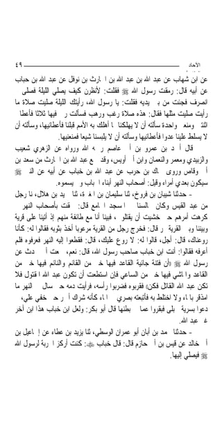 ‫٩٤‬                                                                       ‫اﻵﺣﺎد‬
                                                                        ‫اﻟ ﺜﺎ /‬
‫ﻋﻦ ﺍﺑﻦ ﺷﻬﺎﺏ ﻋﻦ ﻋﺒﺪ ﺍﷲ ﺑﻦ ﻋﺒﺪ ﺍﷲ ﺑﻦ ﺍﳊﺎﺭﺙ ﺑﻦ ﻧﻮﻓﻞ ﻋﻦ ﻋﺒﺪ ﺍﷲ ﺑﻦ ﺣﺒﺎﺏ‬
‫ﻋﻦ ﺃﺑﻴﻪ ﻗﺎﻝ: ﺭﻣﻘﺖ ﺭﺳﻮﻝ ﺍﷲ ‪ ‬ﻓﻘﻠﺖ: ﻷﻧﻈﺮﻥ ﻛﻴﻒ ﻳﺼﻠﻲ ﺍﻟﻠﻴﻠﺔ ﻓﺼﻠﻰ ﰒ‬
‫ﺍﻧﺼﺮﻑ ﻓﺠﺌﺖ ﻣﻦ ﺑﲔ ﻳﺪﻳﻪ ﻓﻘﻠﺖ: ﻳﺎ ﺭﺳﻮﻝ ﺍﷲ، ﺭﺃﻳﺘﻚ ﺍﻟﻠﻴﻠﺔ ﺻﻠﻴﺖ ﺻﻼﺓ ﻣﺎ‬
‫ﺭﺃﻳﺖ ﺻﻠﻴﺖ ﻣﺜﻠﻬﺎ ﻓﻘﺎﻝ: ﻫﺬﻩ ﺻﻼﺓ ﺭﻏﺐ ﻭﺭﻫﺐ ﻓﺴﺄﻟﺖ ﺭﰊ ﻓﻴﻬﺎ ﺛﻼﺛﹰﺎ ﻓﺄﻋﻄﺎﱐ‬
‫ﺍﺛﻨﺘﲔ ﻭﻣﻨﻌﲏ ﻭﺍﺣﺪﺓ ﺳﺄﻟﺘﻪ ﺃﻥ ﻻ ﻳﻬﻠﻜﻨﺎ ﲟﺎ ﺃﻫﻠﻚ ﺑﻪ ﺍﻷﻣﻢ ﻗﺒﻠﻨﺎ ﻓﺄﻋﻄﺎﻧﻴﻬﺎ، ﻭﺳﺄﻟﺘﻪ ﺃﻥ‬
                   ‫ﻻ ﻳﺴﻠﻂ ﻋﻠﻴﻨﺎ ﻋﺪﻭ‪‬ﺍ ﻓﺄﻋﻄﺎﻧﻴﻬﺎ ﻭﺳﺄﻟﺘﻪ ﺃﻥ ﻻ ﻳﻠﺒﺴﻨﺎ ﺷﻴﻌ‪‬ﺎ ﻓﻤﻨﻌﻨﻴﻬﺎ.‬
‫ﻗﺎﻝ ﺃﲪﺪ ﺑﻦ ﻋﻤﺮﻭ ﺑﻦ ﺃﰊ ﻋﺎﺻﻢ ﺭﲪﻪ ﺍﷲ ﻭﺭﻭﺍﻩ ﻋﻦ ﺍﻟﺰﻫﺮﻱ ﺷﻌﻴﺐ‬
‫ﻭﺍﻟﺰﺑﻴﺪﻱ ﻭﻣﻌﻤﺮ ﻭﺍﻟﻨﻌﻤﺎﻥ ﻭﺍﺑﻦ ﺃﰊ ﺃﻭﻳﺲ، ﻭﻗﺪ ﲰﻊ ﻋﺒﺪ ﺍﷲ ﺑﻦ ﺍﳊﺎﺭﺙ ﻣﻦ ﺳﻌﺪ ﺑﻦ‬
‫ﺃﰊ ﻭﻗﺎﺹ ﻭﺭﻭﻯ ﲰﺎﻙ ﺑﻦ ﺣﺮﺏ ﻋﻦ ﻋﺒﺪ ﺍﷲ ﺑﻦ ﺧﺒﺎﺏ ﻋﻦ ﺃﺑﻴﻪ ﻋﻦ ﺍﻟﻨﱯ ‪‬‬
                  ‫ﺳﻴﻜﻮﻥ ﺑﻌﺪﻱ ﺃﻣﺮﺍﺀ ﻭﻗﻴﻞ: ﺃﺻﺤﺎﺏ ﺍﻟﻨﻬﺮ ﺃﺑﻨﺎﺀ ﺍﳋﺒﺎﺏ ﻭﱂ ﻳﺴﻤﻮﻩ.‬
‫- ﺣﺪﺛﻨﺎ ﺷﻴﺒﺎﻥ ﺑﻦ ﻓﺮﻭﺥ، ﺛﻨﺎ ﺳﻠﻴﻤﺎﻥ ﺑﻦ ﺍﳌﻐﲑﺓ، ﺛﻨﺎ ﲪﻴﺪ ﺑﻦ ﻫﻼﻝ، ﻧﺎ ﺭﺟﻞ‬
‫ﻣﻦ ﻋﺒﺪ ﺍﻟﻘﻴﺲ ﻭﻛﺎﻥ ﳚﺎﻟﺴﻨﺎ ﰲ ﺍﳌﺴﺠﺪ ﺍﳉﺎﻣﻊ ﻗﺎﻝ: ﳊﻘﺖ ﺑﺄﺻﺤﺎﺏ ﺍﻟﻨﻬﺮ ﰒ‬
‫ﻛﺮﻫﺖ ﺃﻣﺮﻫﻢ ﺣﱴ ﺧﺸﻴﺖ ﺃﻥ ﻳﻘﺘﻠﻮﱐ، ﻓﺒﻴﻨﺎ ﺃﻧﺎ ﻣﻊ ﻃﺎﺋﻔﺔ ﻣﻨﻬﻢ ﺇﺫ ﺃﺗﻴﻨﺎ ﻋﻠﻰ ﻗﺮﻳﺔ‬
‫ﻭﺑﻴﻨﻨﺎ ﻭﺑﲔ ﺍﻟﻘﺮﻳﺔ ‪‬ﺮ ﻗﺎﻝ: ﻓﺨﺮﺝ ﺭﺟﻞ ﻣﻦ ﺍﻟﻘﺮﻳﺔ ﻣﺮﻋﻮﺑ‪‬ﺎ ﺃﺧﺬ ﺑﺜﻮﺑﻪ ﻓﻘﺎﻟﻮﺍ ﻟﻪ: ﻛﺄﻧﺎ‬
‫ﺭﻭﻋﻨﺎﻙ، ﻗﺎﻝ: ﺃﺟﻞ، ﻗﺎﻟﻮﺍ ﻟﻪ: ﻻ ﺭﻭﻉ ﻋﻠﻴﻚ، ﻗﺎﻝ: ﻓﻘﻄﻌﻮﺍ ﺇﻟﻴﻪ ﺍﻟﻨﻬﺮ ﻓﻌﺮﻓﻮﻩ ﻓﻠﻢ‬
‫ﺃﻋﺮﻓﻪ ﻓﻘﺎﻟﻮﺍ: ﺃﻧﺖ ﺍﺑﻦ ﺧﺒﺎﺏ ﺻﺎﺣﺐ ﺭﺳﻮﻝ ﺍﷲ، ﻗﺎﻝ: ﻧﻌﻢ، ﲰﻌﺖ ﺃﰊ ﳛﺪﺙ ﻋﻦ‬
‫ﺭﺳﻮﻝ ﺍﷲ ‪)) ‬ﺃﻥ ﻓﺘﻨﺔ ﺟﺎﺋﻴﺔ ﺍﻟﻘﺎﻋﺪ ﻓﻴﻬﺎ ﺧﲑ ﻣﻦ ﺍﻟﻘﺎﺋﻢ ﻭﺍﻟﻨﺎﺋﻢ ﻓﻴﻬﺎ ﺧﲑ ﻣﻦ‬
‫ﺍﻟﻘﺎﻋﺪ ﻭﺍﳌﺎﺷﻲ ﻓﻴﻬﺎ ﺧﲑ ﻣﻦ ﺍﻟﺴﺎﻋﻲ ﻓﺈﻥ ﺍﺳﺘﻄﻌﺖ ﺃﻥ ﺗﻜﻮﻥ ﻋﺒﺪ ﺍﷲ ﺍﳌﻘﺘﻮﻝ ﻓﻼ‬
‫ﺗﻜﻦ ﻋﺒﺪ ﺍﷲ ﺍﻟﻘﺎﺗﻞ ﻓﻜﻦ(( ﻓﻘﺮﺑﻮﻩ ﻓﻀﺮﺑﻮﺍ ﺭﺃﺳﻪ، ﻓﺮﺃﻳﺖ ﺩﻣﻪ ﺣﱴ ﺳﺎﻝ ﰲ ﺍﻟﻨﻬﺮ ﻣﺎ‬
‫ﺍﻣﺬﻗﺮ ﺑﺎﳌﺎﺀ ﻭﻻ ﺍﺧﺘﻠﻂ ﺑﻪ ﻓﺄﺗﺒﻌﺘﻪ ﺑﺼﺮﻱ ﰲ ﺍﳌﺎﺀ ﻛﺄﻧﻪ ﺷﺮﺍﻙ ﺃﲪﺮ ﺣﱴ ﺧﻔﻲ ﻋﻠﻲ، ﰒ‬
‫ﺩﻋﻮﺍ ﺑﺴﺮﻳﺔ ﳊﺒﻠﻰ ﻓﺒﻘﺮﻭﺍ ﻋﻤﺎ ﰲ ﺑﻄﻨﻬﺎ ﻗﺎﻝ ﺃﺑﻮ ﺑﻜﺮ: ﻭﻟﻌﻞ ﺍﺑﻦ ﺧﺒﺎﺏ ﻫﺬﺍ ﺍﺑﻦ ﺁﺧﺮ‬
                                                                        ‫ﻏﲑ ﻋﺒﺪ ﺍﷲ.‬
‫- ﺣﺪﺛﻨﺎ ﳏﻤﺪ ﺑﻦ ﺃﺑﺎﻥ ﺃﺑﻮ ﻋﻤﺮﺍﻥ ﺍﻟﻮﺳﻄﻲ، ﺛﻨﺎ ﻳﺰﻳﺪ ﺑﻦ ﻋﻄﺎﺀ ﻋﻦ ﺇﲰﺎﻋﻴﻞ ﺑﻦ‬
‫ﺃﰊ ﺧﺎﻟﺪ ﻋﻦ ﻗﻴﺲ ﺑﻦ ﺃﰊ ﺣﺎﺯﻡ ﻗﺎﻝ: ﻗﺎﻝ ﺧﺒﺎﺏ ‪ :‬ﻛﻨﺖ ﺃﺭﻛﺰ ﺍﳊﺮﺑﺔ ﻟﺮﺳﻮﻝ ﺍﷲ‬
                                                                    ‫‪ ‬ﻓﻴﺼﻠﻲ ﺇﻟﻴﻬﺎ.‬
 