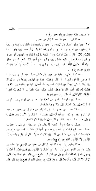 ‫/ اﻵﺣﺎد‬                                                                  ‫٢٥‬
                                    ‫ﻋﻦ ﺻﻬﻴﺐ ﻣﺜﻠﻪ ﻣﻮﻗﻮﻑ ﻭﺭﻭﺍﻩ ﻣﻌﻤﺮ ﻣﺮﻓﻮﻋ‪‬ﺎ.‬
                            ‫- ﺣﺪﺛﻨﺎ ﺍﺑﻦ ﺃﰊ ﻋﻤﺮ، ﻧﺎ ﻋﺒﺪ ﺍﻟﺮﺯﺍﻕ ﻋﻦ ﻣﻌﻤﺮ.‬
‫٧١- ﻭﻣﻦ ﺫﻛﺮ ﺍﳌﻘﺪﺍﺩ ﺑﻦ ﺍﻷﺳﻮﺩ ﺑﻦ ﻋﻤﺮﻭ ﺑﻦ ﺛﻌﻠﺒﺔ ﺑﻦ ﻣﺎﻟﻚ ﺑﻦ ﺭﺑﻴﻌﺔ ﺑﻦ ﲦﺎﻣﺔ‬
‫ﺍﺑﻦ ﻣﻄﺮﻭﺩ ﺑﻦ ﻋﻤﺮﻭ ﺑﻦ ﺩﻫﲑ ﺑﻦ ‪‬ﺮﺍﺀ ﺑﻦ ﻗﻀﺎﻋﺔ ﻳﻜﲎ: ﺃﺑﺎ ﻣﻌﺒﺪ ‪ ،‬ﻭﺗﻮﰲ ﺳﻨﺔ‬
‫ﺛﻼﺙ ﻭﺛﻼﺛﲔ ﻗﺎﻝ: ﲰﻌﺖ ﺃﺑﺎ ﺑﻜﺮ ﺑﻦ ﺃﰊ ﺷﻴﺒﺔ ﻳﻘﻮﻝ: ﺍﳌﻘﺪﺍﺩ ﺑﻦ ﺍﻷﺳﻮﺩ ﺃﺑﻮ ﻋﻤﺮﻭ‬
‫ﻭﺩﻓﻦ ﺑﺎﳌﺪﻳﻨﺔ ﻭﺻﻠﻰ ﻋﻠﻴﻪ ﻋﺜﻤﺎﻥ ‪ ،‬ﻭﻛﺎﻥ ﺁﺩﻡ ﺃﺑﻄﻦ ﻛﺜﲑ ﺷﻌﺮ ﺍﻟﺮﺃﺱ ﻳﺼﻔﺮ‬
‫ﳊﻴﺘﻪ ﺃﻗﲎ ﻃﻮﻳﻞ ﺍﻷﻧﻒ ﺗﻮﰲ ﺍﺑﻦ ﺳﺒﻌﲔ ﻭﻛﺎﻥ ﻳﻨﺴﺐ ﺇﱃ ﺍﻷﺳﻮﺩ ﺑﻦ ﻋﺒﺪ ﻳﻐﻮﺙ‬
                                                          ‫ﺑﺪﺭﻱ ﻣﻬﺎﺟﺮﻱ ﺃﻭﱄ.‬
‫- ﺣﺪﺛﻨﺎ ﺍﳊﻮﻃﻲ، ﻧﺎ ﺑﻘﻴﺔ ﻋﻦ ﺟﺮﻳﺮ ﻋﻦ ﻋﺜﻤﺎﻥ ﺣﺪﺛﲏ ﻋﺒﺪ ﺍﻟﺮﲪﻦ ﺑﻦ ﻣﺴﲑﺓ‬
‫ﺍﳊﻀﺮﻣﻲ، ﻧﺎ ﺃﺑﻮ ﺭﺍﺷﺪ ﺍﳊﱪﺍﱐ ﻗﺎﻝ: ﻭﺍﻓﻴﺖ ﺍﳌﻘﺪﺍﺩ ﺑﻦ ﺍﻷﺳﻮﺩ ‪ ‬ﻓﺎﺭﺱ ﺭﺳﻮﻝ ﺍﷲ‬
‫‪ ‬ﺟﺎﻟﺴ‪‬ﺎ ﻋﻠﻰ ﺗﺎﺑﻮﺕ ﻣﻦ ﺗﻮﺍﺑﻴﺖ ﺍﻟﺼﻴﺎﺭﻓﺔ ﻗﺪ ﺃﻓﻀﻞ ﻋﻨﻬﺎ ﻣﻦ ﻋﻈﻤﻪ ﻳﺮﻳﺪ ﺍﻟﻐﺰﻭ،‬
‫ﻓﻘﻠﺖ ﻟﻪ: ﻟﻘﺪ ﺃﻋﺬﺭ ﺍﷲ ﻋﺰ ﻭﺟﻞ ﺇﻟﻴﻚ، ﻓﻘﺎﻝ: ﺃﺑﺖ ﻋﻠﻴﻨﺎ ﺳﻮﺭﺓ ﺍﻟﺒﺤﻮﺙ ﺍﻧﻔﺮﻭﺍ‬
                                     ‫ﺧﻔﺎﻓﹰﺎ ﻭﺛﻘﺎﻻ ﻗﺎﻝ: ﺃﺑﻮ ﺑﻜﺮ ﻳﺮﻳﺪ ﺳﻮﺭﺓ ﺑﺮﺍﺀﺓ.‬
                                                                   ‫ﹰ‬
‫- ﺣﺪﺛﻨﺎ ﺃﺑﻮ ﺑﻜﺮ، ﺛﻨﺎ ﻏﻨﺪﺭ ﻋﻦ ﺷﻌﺒﺔ ﻋﻦ ﻣﻨﺼﻮﺭ ﻋﻦ ﺇﺑﺮﺍﻫﻴﻢ ﺑﻦ ﳘﺎﻡ ﺑﻦ‬
                               ‫ﺍﳊﺎﺭﺙ ﻗﺎﻝ: ﺫﻛﺮ ﺍﳌﻘﺪﺍﺩ ﻗﺎﻝ: ﻛﺎﻥ ﺭﺟﻼ ﺿﺨﻤ‪‬ﺎ.‬
                                         ‫ﹰ‬
‫- ﺣﺪﺛﻨﺎ ﺣﺴﲔ ﺑﻦ ﺣﺴﻦ، ﻧﺎ ﺍﺑﻦ ﺍﳌﺒﺎﺭﻙ ﻋﻦ ﺻﻔﻮﺍﻥ ﺑﻦ ﻋﻤﺮﻭ ﻋﻦ ﻋﺒﺪ‬
‫ﺍﻟﺮﲪﻦ ﺑﻦ ﺟﺒﲑ ﺑﻦ ﻧﻔﲑ ﻋﻦ ﺃﺑﻴﻪ ﺃﻧﻪ ﻗﺎﻝ: ﺟﻠﺴﻨﺎ ﺇﱃ ﺍﳌﻘﺪﺍﺩ ﺑﻦ ﺍﻷﺳﻮﺩ ﻳﻮﻣ‪‬ﺎ ﻓﻘﺎﻝ ﻟﻪ‬
                  ‫ﺭﺟﻞ: ﻃﻮﰉ ﻫﺎﺗﲔ ﺍﻟﻌﻴﻨﲔ ﺍﻟﻠﺘﲔ ﺭﺃﺗﺎ ﺭﺳﻮﻝ ﺍﷲ ‪ ‬ﻓﺬﻛﺮ ﺍﻟﻘﺼﺔ.‬
‫- ﺣﺪﺛﻨﺎ ﺃﺑﻮ ﺑﻜﺮ ﺑﻦ ﺃﰊ ﺷﻴﺒﺔ، ﺛﻨﺎ ﺧﺎﻟﺪ ﺑﻦ ﳐﻠﺪ ﺣﺪﺛﲏ ﻣﻮﺳﻰ ﺑﻦ ﻳﻌﻘﻮﺏ‬
‫ﺣﺪﺛﺘﲏ ﻋﻤﱵ ﻗﺮﻳﺒﺔ ﺑﻨﺖ ﻋﺒﺪ ﺍﷲ ﺑﻦ ﻭﻫﺐ ﻋﻦ ﺃﻣﻬﺎ ﻛﺮﳝﺔ ﺑﻨﺖ ﺍﳌﻘﺪﺍﺩ ﺑﻦ ﻋﻤﺮﻭ ﻋﻦ‬
‫ﺿﺒﺎﻋﺔ ﺑﻨﺖ ﺍﻟﺰﺑﲑ ﻋﻦ ﺍﳌﻘﺪﺍﺩ ﻋﻦ ﺍﻟﻨﱯ ‪ ‬ﺫﻛﺮﺕ ﺣﺪﻳﺜﲔ ﻗﺎﻝ ﺃﺑﻮ ﺑﻜﺮ: ﻭﻧﺴﺐ ﺇﱃ‬
                                        ‫ﺍﻷﺳﻮﺩ ﻷﻥ ﺍﻷﺳﻮﺩ ﺗﺒﻨﺎﻩ ﻭﻫﻮ ﺯﻭﺝ ﺿﺒﺎﻋﺔ.‬
‫- ﺣﺪﺛﻨﺎ ﻳﻌﻘﻮﺏ ﺑﻦ ﲪﻴﺪ، ﺛﻨﺎ ﻋﺒﺪ ﺍﻟﺮﺯﺍﻕ ﻋﻦ ﻣﻌﻤﺮ ﻋﻦ ﺍﻟﺰﻫﺮﻱ ﻋﻦ ﻋﻄﺎﺀ ﺑﻦ‬
‫ﻳﺰﻳﺪ ﻋﻦ ﻋﺒﺪ ﺍﷲ ﺑﻦ ﻋﺪﻱ ﺑﻦ ﺍﳋﻴﺎﺭ ﻋﻦ ﺍﳌﻘﺪﺍﺩ ﺑﻦ ﺍﻷﺳﻮﺩ ‪ ‬ﻗﺎﻝ: ﻗﻠﺖ: ﺃﺭﺃﻳﺖ ﻳﺎ‬
‫ﺭﺳﻮﻝ ﺍﷲ ﺇﻥ ﺍﺧﺘﻠﻔﺖ ﺃﻧﺎ ﻭﺭﺟﻞ ﻣﻦ ﺍﳌﺸﺮﻛﲔ ﻓﻘﻄﻊ ﻳﺪﻱ، ﻓﻠﻤﺎ ﻋﻠﻮﺗﻪ ﺑﺎﻟﺴﻴﻒ ﻗﺎﻝ:‬
‫ﻻ ﺇﻟﻪ ﺇﻻ ﺍﷲ ﺃﻗﺘﻠﻪ ﺃﻡ ﺃﺩﻋﻪ؟ ﻗﺎﻝ: ﺩﻋﻪ، ﻗﻠﺖ: ﻳﺎ ﺭﺳﻮﻝ ﺍﷲ، ﺇﻧﻪ ﻗﻄﻊ ﻳﺪﻱ، ﻗﺎﻝ: ﻓﺈﻥ‬
 