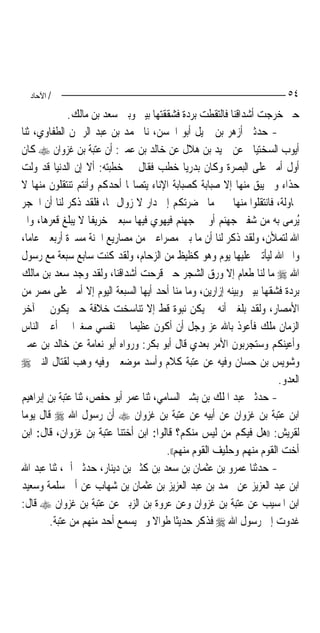 ‫/ اﻵﺣﺎد‬                                                               ‫٤٥‬
              ‫ﺣﱴ ﺧﺮﺟﺖ ﺃﺷﺪﺍﻗﻨﺎ ﻓﺎﻟﺘﻘﻄﺖ ﺑﺮﺩﺓ ﻓﺸﻘﻘﺘﻬﺎ ﺑﻴﲏ ﻭﺑﲔ ﺳﻌﺪ ﺑﻦ ﻣﺎﻟﻚ.‬
‫- ﺣﺪﺛﲏ ﺃﺯﻫﺮ ﺑﻦ ﲨﻴﻞ ﺃﺑﻮ ﺍﳊﺴﻦ، ﻧﺎ ﳏﻤﺪ ﺑﻦ ﻋﺒﺪ ﺍﻟﺮﲪﻦ ﺍﻟﻄﻔﺎﻭﻱ، ﺛﻨﺎ‬
‫ﺃﻳﻮﺏ ﺍﻟﺴﺨﺘﻴﺎﱐ ﻋﻦ ﲪﻴﺪ ﺑﻦ ﻫﻼﻝ ﻋﻦ ﺧﺎﻟﺪ ﺑﻦ ﻋﻤﲑ: ﺃﻥ ﻋﺘﺒﺔ ﺑﻦ ﻏﺰﻭﺍﻥ ‪ ‬ﻛﺎﻥ‬
‫ﺃﻭﻝ ﺃﻣﲑ ﻋﻠﻰ ﺍﻟﺒﺼﺮﺓ ﻭﻛﺎﻥ ﺑﺪﺭﻳ‪‬ﺎ ﺧﻄﺐ ﻓﻘﺎﻝ ﰲ ﺧﻄﺒﺘﻪ: ﺃﻻ ﺇﻥ ﺍﻟﺪﻧﻴﺎ ﻗﺪ ﻭﻟﺖ‬
‫ﺣﺬﺍﺀ ﻭﱂ ﻳﺒﻖ ﻣﻨﻬﺎ ﺇﻻ ﺻﺒﺎﺑﺔ ﻛﺼﺒﺎﺑﺔ ﺍﻹﻧﺎﺀ ﻳﺘﺼﺎ‪‬ﺎ ﺃﺣﺪﻛﻢ ﻭﺃﻧﺘﻢ ﺗﻨﺘﻘﻠﻮﻥ ﻣﻨﻬﺎ ﻻ‬
‫ﳏﺎﻭﻟﺔ، ﻓﺎﻧﺘﻘﻠﻮﺍ ﻣﻨﻬﺎ ﲞﲑ ﻣﺎ ﲝﻀﺮﺗﻜﻢ ﺇﱃ ﺩﺍﺭ ﻻ ﺯﻭﺍﻝ ﳍﺎ، ﻓﻠﻘﺪ ﹸﻛﺮ ﻟﻨﺎ ﺃﻥ ﺍﳊﺠﺮ‬
                 ‫ﺫ‬
‫ُﺮﻣﻰ ﺑﻪ ﻣﻦ ﺷﻔﲑ ﺟﻬﻨﻢ ﺃﻭ ﰲ ﺟﻬﻨﻢ ﻓﻴﻬﻮﻱ ﻓﻴﻬﺎ ﺳﺒﻌﲔ ﺧﺮﻳﻔﹰﺎ ﻻ ﻳﺒﻠﻎ ﻗﻌﺮﻫﺎ، ﻭﺍﱘ‬     ‫ﻳ‬
‫ﺍﷲ ﻟﺘﻤﻸﻥ، ﻭﻟﻘﺪ ﹸﻛﺮ ﻟﻨﺎ ﺃﻥ ﻣﺎ ﺑﲔ ﻣﺼﺮﺍﻋﲔ ﻣﻦ ﻣﺼﺎﺭﻳﻊ ﺍﳉﻨﺔ ﻣﺴﲑﺓ ﺃﺭﺑﻌﲔ ﻋﺎﻣ‪‬ﺎ،‬
                                                           ‫ﺫ‬
‫ﻭﺍﱘ ﺍﷲ ﻟﻴﺄﺗﲔ ﻋﻠﻴﻬﺎ ﻳﻮﻡ ﻭﻫﻮ ﻛﻈﻴﻆ ﻣﻦ ﺍﻟﺰﺣﺎﻡ، ﻭﻟﻘﺪ ﻛﻨﺖ ﺳﺎﺑﻊ ﺳﺒﻌﺔ ﻣﻊ ﺭﺳﻮﻝ‬
‫ﺍﷲ ‪ ‬ﻣﺎ ﻟﻨﺎ ﻃﻌﺎﻡ ﺇﻻ ﻭﺭﻕ ﺍﻟﺸﺠﺮ ﺣﱴ ﻗﺮﺣﺖ ﺃﺷﺪﺍﻗﻨﺎ، ﻭﻟﻘﺪ ﻭﺟﺪ ﺳﻌﺪ ﺑﻦ ﻣﺎﻟﻚ‬
‫ﺑﺮﺩﺓ ﻓﺸﻘﻬﺎ ﺑﻴﲏ ﻭﺑﻴﻨﻪ ﺇﺯﺍﺭﻳﻦ، ﻭﻣﺎ ﻣﻨﺎ ﺃﺣﺪ ﺃﻳﻬﺎ ﺍﻟﺴﺒﻌﺔ ﺍﻟﻴﻮﻡ ﺇﻻ ﺃﻣﲑ ﻋﻠﻰ ﻣﺼﺮ ﻣﻦ‬
‫ﺍﻷﻣﺼﺎﺭ، ﻭﻟﻘﺪ ﺑﻠﻐﲏ ﺃﻧﻪ ﱂ ﻳﻜﻦ ﻧﺒﻮﺓ ﻗﻂ ﺇﻻ ﺗﻨﺎﺳﺨﺖ ﺧﻼﻓﺔ ﺣﱴ ﻳﻜﻮﻥ ﰲ ﺁﺧﺮ‬
‫ﺍﻟﺰﻣﺎﻥ ﻣﻠﻚ ﻓﺄﻋﻮﺫ ﺑﺎﷲ ﻋﺰ ﻭﺟﻞ ﺃﻥ ﺃﻛﻮﻥ ﻋﻈﻴﻤ‪‬ﺎ ﰲ ﻧﻔﺴﻲ ﺻﻐﲑ‪‬ﺍ ﰲ ﺃﻋﲔ ﺍﻟﻨﺎﺱ‬
‫ﻭﺃﻋﻴﻨﻜﻢ ﻭﺳﺘﺠﺮﺑﻮﻥ ﺍﻷﻣﺮ ﺑﻌﺪﻱ ﻗﺎﻝ ﺃﺑﻮ ﺑﻜﺮ: ﻭﺭﻭﺍﻩ ﺃﺑﻮ ﻧﻌﺎﻣﺔ ﻋﻦ ﺧﺎﻟﺪ ﺑﻦ ﻋﻤﲑ‬
‫ﻭﺷﻮﻳﺲ ﺑﻦ ﺣﺴﺎﻥ ﻭﻓﻴﻪ ﻋﻦ ﻋﺘﺒﺔ ﻛﻼﻡ ﻭﺃﺳﺪ ﻣﻮﺿﻌﲔ ﻭﻓﻴﻪ ﻭﻫﺐ ﻟﻘﺘﺎﻝ ﺍﻟﻨﱯ ‪‬‬
                                                                      ‫ﺍﻟﻌﺪﻭ.‬
‫- ﺣﺪﺛﲏ ﻋﺒﺪ ﺍﳌﻠﻚ ﺑﻦ ﺑﺸﲑ ﺍﻟﺴﺎﻣﻲ، ﺛﻨﺎ ﻋﻤﺮ ﺃﺑﻮ ﺣﻔﺺ، ﺛﻨﺎ ﻋﺘﺒﺔ ﺑﻦ ﺇﺑﺮﺍﻫﻴﻢ‬
‫ﺍﺑﻦ ﻋﺘﺒﺔ ﺑﻦ ﻏﺰﻭﺍﻥ ﻋﻦ ﺃﺑﻴﻪ ﻋﻦ ﻋﺘﺒﺔ ﺑﻦ ﻏﺰﻭﺍﻥ ‪ ‬ﺃﻥ ﺭﺳﻮﻝ ﺍﷲ ‪ ‬ﻗﺎﻝ ﻳﻮﻣ‪‬ﺎ‬
‫ﻟﻘﺮﻳﺶ: ))ﻫﻞ ﻓﻴﻜﻢ ﻣﻦ ﻟﻴﺲ ﻣﻨﻜﻢ؟ ﻗﺎﻟﻮﺍ: ﺍﺑﻦ ﺃﺧﺘﻨﺎ ﻋﺘﺒﺔ ﺑﻦ ﻏﺰﻭﺍﻥ، ﻗﺎﻝ: ﺍﺑﻦ‬
                                        ‫ﺃﺧﺖ ﺍﻟﻘﻮﻡ ﻣﻨﻬﻢ ﻭﺣﻠﻴﻒ ﺍﻟﻘﻮﻡ ﻣﻨﻬﻢ((.‬
‫- ﺣﺪﺛﻨﺎ ﻋﻤﺮﻭ ﺑﻦ ﻋﺜﻤﺎﻥ ﺑﻦ ﺳﻌﺪ ﺑﻦ ﻛﺜﲑ ﺑﻦ ﺩﻳﻨﺎﺭ، ﺣﺪﺛﲏ ﺃﰊ، ﺛﻨﺎ ﻋﺒﺪ ﺍﷲ‬
‫ﺍﺑﻦ ﻋﺒﺪ ﺍﻟﻌﺰﻳﺰ ﻋﻦ ﳏﻤﺪ ﺑﻦ ﻋﺒﺪ ﺍﻟﻌﺰﻳﺰ ﺑﻦ ﻋﺜﻤﺎﻥ ﺑﻦ ﺷﻬﺎﺏ ﻋﻦ ﺃﰊ ﺳﻠﻤﺔ ﻭﺳﻌﻴﺪ‬
‫ﺍﺑﻦ ﺍﳌﺴﻴﺐ ﻋﻦ ﻋﺘﺒﺔ ﺑﻦ ﻏﺰﻭﺍﻥ ﻭﻋﻦ ﻋﺮﻭﺓ ﺑﻦ ﺍﻟﺰﺑﲑ ﻋﻦ ﻋﺘﺒﺔ ﺑﻦ ﻏﺰﻭﺍﻥ ‪ ‬ﻗﺎﻝ:‬
         ‫ﻏﺪﻭﺕ ﺇﱃ ﺭﺳﻮﻝ ﺍﷲ ‪ ‬ﻓﺬﻛﺮ ﺣﺪﻳﺜﹰﺎ ﻃﻮﺍﻻ ﻭﱂ ﻳﺴﻤﻊ ﺃﺣﺪ ﻣﻨﻬﻢ ﻣﻦ ﻋﺘﺒﺔ.‬
                                     ‫ﹰ‬
 