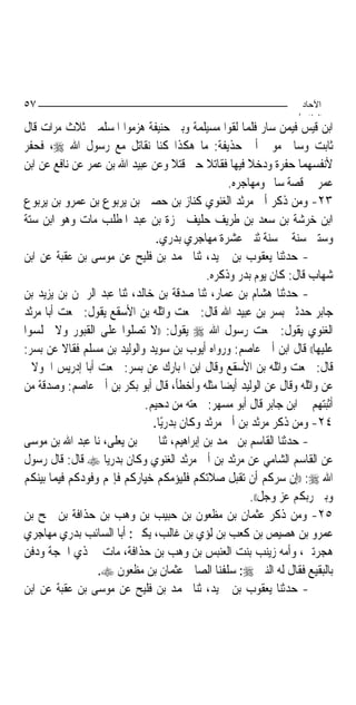 ‫٧٥‬                                                                ‫اﻵﺣﺎد‬
                                                                 ‫اﻟ ﺜﺎ /‬
‫ﺍﺑﻦ ﻗﻴﺲ ﻓﻴﻤﻦ ﺳﺎﺭ ﻓﻠﻤﺎ ﻟﻘﻮﺍ ﻣﺴﻴﻠﻤﺔ ﻭﺑﲏ ﺣﻨﻴﻔﺔ ﻫﺰﻣﻮﺍ ﺍﳌﺴﻠﻤﲔ ﺛﻼﺙ ﻣﺮﺍﺕ ﻗﺎﻝ‬
‫ﺛﺎﺑﺖ ﻭﺳﺎﱂ ﻣﻮﱃ ﺃﰊ ﺣﺬﻳﻔﺔ: ﻣﺎ ﻫﻜﺬﺍ ﻛﻨﺎ ﻧﻘﺎﺗﻞ ﻣﻊ ﺭﺳﻮﻝ ﺍﷲ ‪ ،‬ﻓﺤﻔﺮ‬
‫ﻷﻧﻔﺴﻬﻤﺎ ﺣﻔﺮﺓ ﻭﺩﺧﻼ ﻓﻴﻬﺎ ﻓﻘﺎﺗﻼ ﺣﱴ ﻗﺘﻼ ﻭﻋﻦ ﻋﺒﻴﺪ ﺍﷲ ﺑﻦ ﻋﻤﺮ ﻋﻦ ﻧﺎﻓﻊ ﻋﻦ ﺍﺑﻦ‬
                                                ‫ﻋﻤﺮ ﰲ ﻗﺼﺔ ﺳﺎﱂ ﻭﻣﻬﺎﺟﺮﻩ.‬
‫٣٢- ﻭﻣﻦ ﺫﻛﺮ ﺃﰊ ﻣﺮﺛﺪ ﺍﻟﻐﻨﻮﻱ ﻛﻨﺎﺯ ﺑﻦ ﺣﺼﲔ ﺑﻦ ﻳﺮﺑﻮﻉ ﺑﻦ ﻋﻤﺮﻭ ﺑﻦ ﻳﺮﺑﻮﻉ‬
‫ﺍﺑﻦ ﺧﺮﺷﺔ ﺑﻦ ﺳﻌﺪ ﺑﻦ ﻃﺮﻳﻒ ﺣﻠﻴﻒ ﲪﺰﺓ ﺑﻦ ﻋﺒﺪ ﺍﳌﻄﻠﺐ ﻣﺎﺕ ﻭﻫﻮ ﺍﺑﻦ ﺳﺘﺔ‬
                               ‫ﻭﺳﺘﲔ ﺳﻨﺔ ﰲ ﺳﻨﺔ ﺛﻨﱵ ﻋﺸﺮﺓ ﻣﻬﺎﺟﺮﻱ ﺑﺪﺭﻱ.‬
‫- ﺣﺪﺛﻨﺎ ﻳﻌﻘﻮﺏ ﺑﻦ ﲪﻴﺪ، ﺛﻨﺎ ﳏﻤﺪ ﺑﻦ ﻓﻠﻴﺢ ﻋﻦ ﻣﻮﺳﻰ ﺑﻦ ﻋﻘﺒﺔ ﻋﻦ ﺍﺑﻦ‬
                                           ‫ﺷﻬﺎﺏ ﻗﺎﻝ: ﻛﺎﻥ ﻳﻮﻡ ﺑﺪﺭ ﻭﺫﻛﺮﻩ.‬
‫- ﺣﺪﺛﻨﺎ ﻫﺸﺎﻡ ﺑﻦ ﻋﻤﺎﺭ، ﺛﻨﺎ ﺻﺪﻗﺔ ﺑﻦ ﺧﺎﻟﺪ، ﺛﻨﺎ ﻋﺒﺪ ﺍﻟﺮﲪﻦ ﺑﻦ ﻳﺰﻳﺪ ﺑﻦ‬
‫ﺟﺎﺑﺮ ﺣﺪﺛﲏ ﺑﺴﺮ ﺑﻦ ﻋﺒﻴﺪ ﺍﷲ ﻗﺎﻝ: ﲰﻌﺖ ﻭﺍﺛﻠﻪ ﺑﻦ ﺍﻷﺳﻘﻊ ﻳﻘﻮﻝ: ﲰﻌﺖ ﺃﺑﺎ ﻣﺮﺛﺪ‬
‫ﺍﻟﻐﻨﻮﻱ ﻳﻘﻮﻝ: ﲰﻌﺖ ﺭﺳﻮﻝ ﺍﷲ ‪ ‬ﻳﻘﻮﻝ: ))ﻻ ﺗﺼﻠﻮﺍ ﻋﻠﻰ ﺍﻟﻘﺒﻮﺭ ﻭﻻ ﲡﻠﺴﻮﺍ‬
‫ﻋﻠﻴﻬﺎ(( ﻗﺎﻝ ﺍﺑﻦ ﺃﰊ ﻋﺎﺻﻢ: ﻭﺭﻭﺍﻩ ﺃﻳﻮﺏ ﺑﻦ ﺳﻮﻳﺪ ﻭﺍﻟﻮﻟﻴﺪ ﺑﻦ ﻣﺴﻠﻢ ﻓﻘﺎﻻ ﻋﻦ ﺑﺴﺮ:‬
‫ﻗﺎﻝ: ﲰﻌﺖ ﻭﺍﺛﻠﻪ ﺑﻦ ﺍﻷﺳﻘﻊ ﻭﻗﺎﻝ ﺍﺑﻦ ﺍﳌﺒﺎﺭﻙ ﻋﻦ ﺑﺴﺮ: ﲰﻌﺖ ﺃﺑﺎ ﺇﺩﺭﻳﺲ ﺍﳋﻮﻻﱐ‬
‫ﻋﻦ ﻭﺍﺛﻠﻪ ﻭﻗﺎﻝ ﻋﻦ ﺍﻟﻮﻟﻴﺪ ﺃﻳﻀ‪‬ﺎ ﻣﺜﻠﻪ ﻭﺃﺧﻄﺄ، ﻗﺎﻝ ﺃﺑﻮ ﺑﻜﺮ ﺑﻦ ﺃﰊ ﻋﺎﺻﻢ: ﻭﺻﺪﻗﺔ ﻣﻦ‬
                            ‫ﺃﺛﺒﺘﻬﻢ ﰲ ﺍﺑﻦ ﺟﺎﺑﺮ ﻗﺎﻝ ﺃﺑﻮ ﻣﺴﻬﺮ: ﲰﻌﺘﻪ ﻣﻦ ﺩﺣﻴﻢ.‬
                              ‫٤٢- ﻭﻣﻦ ﺫﻛﺮ ﻣﺮﺛﺪ ﺑﻦ ﺃﰊ ﻣﺮﺛﺪ ﻭﻛﺎﻥ ﺑﺪﺭﻳًﺎ.‬
‫- ﺣﺪﺛﻨﺎ ﺍﻟﻘﺎﺳﻢ ﺑﻦ ﳏﻤﺪ ﺑﻦ ﺇﺑﺮﺍﻫﻴﻢ، ﺛﻨﺎ ﳛﲕ ﺑﻦ ﻳﻌﻠﻰ، ﻧﺎ ﻋﺒﺪ ﺍﷲ ﺑﻦ ﻣﻮﺳﻰ‬
‫ﻋﻦ ﺍﻟﻘﺎﺳﻢ ﺍﻟﺸﺎﻣﻲ ﻋﻦ ﻣﺮﺛﺪ ﺑﻦ ﺃﰊ ﻣﺮﺛﺪ ﺍﻟﻐﻨﻮﻱ ﻭﻛﺎﻥ ﺑﺪﺭﻳ‪‬ﺎ ‪ ‬ﻗﺎﻝ: ﻗﺎﻝ ﺭﺳﻮﻝ‬
‫ﺍﷲ ‪)) :‬ﺇﻥ ﺳﺮﻛﻢ ﺃﻥ ﺗﻘﺒﻞ ﺻﻼﺗﻜﻢ ﻓﻠﻴﺆﻣﻜﻢ ﺧﻴﺎﺭﻛﻢ ﻓﺈ‪‬ﻢ ﻭﻓﻮﺩﻛﻢ ﻓﻴﻤﺎ ﺑﻴﻨﻜﻢ‬
                                                      ‫ﻭﺑﲔ ﺭﺑﻜﻢ ﻋﺰ ﻭﺟﻞ((.‬
‫٥٢- ﻭﻣﻦ ﺫﻛﺮ ﻋﺜﻤﺎﻥ ﺑﻦ ﻣﻈﻌﻮﻥ ﺑﻦ ﺣﺒﻴﺐ ﺑﻦ ﻭﻫﺐ ﺑﻦ ﺣﺬﺍﻓﺔ ﺑﻦ ﲨﺢ ﺑﻦ‬
‫ﻋﻤﺮﻭ ﺑﻦ ﻫﺼﻴﺺ ﺑﻦ ﻛﻌﺐ ﺑﻦ ﻟﺆﻱ ﺑﻦ ﻏﺎﻟﺐ، ﻳﻜﲎ: ﺃﺑﺎ ﺍﻟﺴﺎﺋﺐ ﺑﺪﺭﻱ ﻣﻬﺎﺟﺮﻱ‬
‫ﻫﺠﺮﺗﲔ، ﻭﺃﻣﻪ ﺯﻳﻨﺐ ﺑﻨﺖ ﺍﻟﻌﻨﺒﺲ ﺑﻦ ﻭﻫﺐ ﺑﻦ ﺣﺬﺍﻓﺔ، ﻣﺎﺕ ﰲ ﺫﻱ ﺍﳊﺠﺔ ﻭﺩﻓﻦ‬
                 ‫ﺑﺎﻟﺒﻘﻴﻊ ﻓﻘﺎﻝ ﻟﻪ ﺍﻟﻨﱯ ‪ :‬ﺳﻠﻔﻨﺎ ﺍﻟﺼﺎﱀ ﻋﺜﻤﺎﻥ ﺑﻦ ﻣﻈﻌﻮﻥ ‪.‬‬
‫- ﺣﺪﺛﻨﺎ ﻳﻌﻘﻮﺏ ﺑﻦ ﲪﻴﺪ، ﺛﻨﺎ ﳏﻤﺪ ﺑﻦ ﻓﻠﻴﺢ ﻋﻦ ﻣﻮﺳﻰ ﺑﻦ ﻋﻘﺒﺔ ﻋﻦ ﺍﺑﻦ‬
 