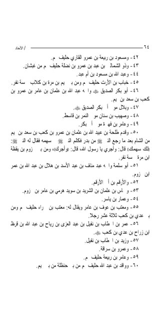 ‫/ اﻵﺣﺎد‬                                                              ‫٤٦‬
                     ‫٢٤- ﻭﻣﺴﻌﻮﺩ ﺑﻦ ﺭﺑﻴﻌﺔ ﺑﻦ ﻋﻤﺮﻭ ﺍﻟﻘﺎﺭﻱ ﺣﻠﻴﻒ ﳍﻢ.‬
      ‫٣٤- ﻭﺫﻭ ﺍﻟﺸﻤﺎﻟﲔ ﺑﻦ ﻋﺒﺪ ﺑﻦ ﻋﻤﺮﻭ ﺑﻦ ﻧﻀﻠﺔ ﺣﻠﻴﻒ ﳍﻢ ﻣﻦ ﻏﺒﺸﺎﻥ.‬
                                  ‫٤٤- ﻭﻋﺒﺪ ﺍﷲ ﺑﻦ ﻣﺴﻌﻮﺩ ﺑﻦ ﺃﻡ ﻋﺒﺪ.‬
‫٥٤- ﺧﺒﺎﺏ ﺑﻦ ﺍﻷﺭﺕ ﺣﻠﻴﻒ ﳍﻢ ﻭﻣﻦ ﺑﲏ ﲤﻴﻢ ﺑﻦ ﻣﺮﺓ ﺑﻦ ﻛﻼﺏ ﲬﺴﺔ ﻧﻔﺮ.‬
‫٦٤- ﺃﺑﻮ ﺑﻜﺮ ﺍﻟﺼﺪﻳﻖ ‪ ‬ﻭﺍﲰﻪ ﻋﺒﺪ ﺍﷲ ﺑﻦ ﻋﺜﻤﺎﻥ ﺑﻦ ﻋﺎﻣﺮ ﺑﻦ ﻋﻤﺮﻭ ﺑﻦ‬
                                                       ‫ﻛﻌﺐ ﺑﻦ ﺳﻌﺪ ﺑﻦ ﲤﻴﻢ.‬
                                ‫٧٤- ﻭﺑﻼﻝ ﻣﻮﱃ ﺃﰊ ﺑﻜﺮ ﺍﻟﺼﺪﻳﻖ ‪.‬‬
                           ‫٨٤- ﻭﺻﻬﻴﺐ ﺑﻦ ﺳﻨﺎﻥ ﻣﻮﱃ ﺍﻟﻨﻤﺮ ﺑﻦ ﻗﺎﺳﻂ.‬
                                   ‫٩٤- ﻭﻋﺎﻣﺮ ﺑﻦ ﻓﻬﲑﺓ ﻣﻮﱃ ﺃﰊ ﺑﻜﺮ.‬
‫٠٥- ﻭﻗﺪﻡ ﻃﻠﺤﺔ ﺑﻦ ﻋﺒﻴﺪ ﺍﷲ ﺑﻦ ﻋﺜﻤﺎﻥ ﺑﻦ ﻋﻤﺮﻭ ﺑﻦ ﻛﻌﺐ ﺑﻦ ﺳﻌﺪ ﺑﻦ ﲤﻴﻢ‬
‫ﻣﻦ ﺍﻟﺸﺎﻡ ﺑﻌﺪ ﻣﺎ ﺭﺟﻊ ﺍﻟﻨﱯ ‪ ‬ﻣﻦ ﺑﺪﺭ ﻓﻜﻠﻢ ﺍﻟﻨﱯ ‪ ‬ﰲ ﺳﻬﻤﻪ ﻓﻘﺎﻝ ﻟﻪ ﺍﻟﻨﱯ ‪:‬‬
‫))ﻟﻚ ﺳﻬﻤﻚ(( ﻗﺎﻝ: ﻭﺃﺟﺮﻱ ﻳﺎ ﺭﺳﻮﻝ ﺍﷲ، ﻗﺎﻝ: ))ﻭﺃﺟﺮﻙ((، ﻭﻣﻦ ﺑﲏ ﳐﺰﻭﻡ ﺑﻦ ﻳﻘﻈﺔ‬
                                                           ‫ﺍﺑﻦ ﻣﺮﺓ ﲬﺴﺔ ﻧﻔﺮ.‬
‫١٥- ﺃﺑﻮ ﺳﻠﻤﺔ ﻭﺍﲰﻪ ﻋﺒﺪ ﻣﻨﺎﻑ ﺑﻦ ﻋﺒﺪ ﺍﻷﺳﺪ ﺑﻦ ﻫﻼﻝ ﺑﻦ ﻋﺒﺪ ﺍﷲ ﺑﻦ ﻋﻤﺮ‬
                                                                  ‫ﺍﺑﻦ ﳐﺰﻭﻡ.‬
                                            ‫٢٥- ﻭﺍﻷﺭﻗﻢ ﺑﻦ ﺃﰊ ﺍﻷﺭﻗﻢ.‬
      ‫٣٥- ﻭﴰﺎﺱ ﺑﻦ ﻋﺜﻤﺎﻥ ﺑﻦ ﺍﻟﺸﺮﻳﺪ ﺑﻦ ﺳﻮﻳﺪ ﻫﺮﻣﻲ ﺑﻦ ﻋﺎﻣﺮ ﺑﻦ ﳐﺰﻭﻡ.‬
                                                 ‫٤٥- ﻭﻋﻤﺎﺭ ﺑﻦ ﻳﺎﺳﺮ.‬
‫٥٥- ﻭﻣﻌﺘﺐ ﺑﻦ ﻋﻮﻑ ﺑﻦ ﻋﺎﻣﺮ ﻭﻳﻘﺎﻝ ﻟﻪ: ﻣﻌﺘﺐ ﺑﻦ ﲪﺮﺍﺀ ﺣﻠﻴﻒ ﳍﻢ ﻭﻣﻦ‬
                                         ‫ﺑﲏ ﻋﺪﻱ ﺑﻦ ﻛﻌﺐ ﺛﻼﺛﺔ ﻋﺸﺮ ﺭﺟﻼ.‬
                                          ‫ﹰ‬
‫٦٥- ﻋﻤﺮ ﺑﻦ ﺍﳋﻄﺎﺏ ﺑﻦ ﻧﻔﻴﻞ ﺑﻦ ﻋﺒﺪ ﺍﻟﻌﺰﻯ ﺑﻦ ﺭﻳﺎﺡ ﺑﻦ ﻋﺒﺪ ﺍﷲ ﺑﻦ ﻗﺮﻅ‬
                                             ‫ﺍﺑﻦ ﺯﺭﺍﺡ ﺑﻦ ﻋﺪﻱ ﺑﻦ ﻛﻌﺐ ‪.‬‬
                                       ‫٧٥- ﻭﺯﻳﺪ ﺑﻦ ﺍﳋﻄﺎﺏ ﺑﻦ ﻧﻔﻴﻞ.‬
                                                ‫٨٥- ﻭﻋﻤﺮﻭ ﺑﻦ ﺳﺮﺍﻗﺔ.‬
                                      ‫٩٥- ﻭﻋﺎﻣﺮ ﺑﻦ ﺭﺑﻴﻌﺔ ﺣﻠﻴﻒ ﳍﻢ.‬
             ‫٠٦- ﻭﻭﺍﻗﺪ ﺑﻦ ﻋﺒﺪ ﺍﷲ ﺣﻠﻴﻒ ﳍﻢ ﻣﻦ ﺑﲏ ﺣﻨﻈﻠﺔ ﻣﻦ ﺑﲏ ﲤﻴﻢ.‬
 