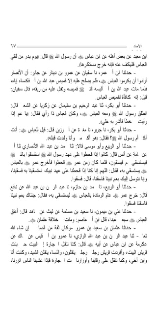 ‫٧٦‬                                                                      ‫اﻵﺣﺎد‬
                                                                       ‫اﻟ ﺜﺎ /‬
‫ﺍﺑﻦ ﻣﻌﺒﺪ ﻋﻦ ﺑﻌﺾ ﺃﻫﻠﻪ ﻋﻦ ﺍﺑﻦ ﻋﺒﺎﺱ ‪ ‬ﺃﻥ ﺭﺳﻮﻝ ﺍﷲ ‪ ‬ﻗﺎﻝ: ))ﻳﻮﻡ ﺑﺪﺭ ﻣﻦ ﻟﻘﻲ‬
                                        ‫ﺍﻟﻌﺒﺎﺱ ﻓﻠﻴﻜﻒ ﻋﻨﻪ ﻓﺈﻧﻪ ﺧﺮﺝ ﻣﺴﺘﻜﺮﻫﺎ((.‬
‫- ﺣﺪﺛﻨﺎ ﺍﺑﻦ ﺃﰊ ﻋﻤﺮ، ﻧﺎ ﺳﻔﻴﺎﻥ ﻋﻦ ﻋﻤﺮﻭ ﺑﻦ ﺩﻳﻨﺎﺭ ﻋﻦ ﺟﺎﺑﺮ: ﺃﻥ ﺍﻷﻧﺼﺎﺭ‬
‫ﺃﺭﺍﺩﻭﺍ ﺃﻥ ﻳﻜﺮﻣﻮﺍ ﺍﻟﻌﺒﺎﺱ ‪ ،‬ﻓﻠﻢ ﻳﺼﻠﺢ ﻋﻠﻴﻪ ﺇﻻ ﻗﻤﻴﺺ ﻋﺒﺪ ﺍﷲ ﺑﻦ ﺃﰊ ﻓﻜﺴﺎﻩ ﺇﻳﺎﻩ،‬
‫ﻓﻠﻤﺎ ﻣﺎﺕ ﻋﺒﺪ ﺍﷲ ﺑﻦ ﺃﰊ ﺃﻟﺒﺴﻪ ﺍﻟﻨﱯ ‪ ‬ﻗﻤﻴﺼﻪ ﻭﺗﻔﻞ ﻋﻠﻴﻪ ﻣﻦ ﺭﻳﻘﻪ، ﻗﺎﻝ ﺳﻔﻴﺎﻥ:‬
                                                  ‫ﻗﻴﻞ: ﺇﻧﻪ ﲟﻜﺎﻓﺄﺓ ﻟﻘﻤﻴﺺ ﺍﻟﻌﺒﺎﺱ.‬
‫- ﺣﺪﺛﻨﺎ ﺃﺑﻮ ﺑﻜﺮ، ﺛﻨﺎ ﻋﺒﺪ ﺍﻟﺮﺣﻴﻢ ﺑﻦ ﺳﻠﻴﻤﺎﻥ ﻋﻦ ﺯﻛﺮﻳﺎ ﻋﻦ ﺍﻟﺸﻌﱯ ﻗﺎﻝ:‬
‫ﺍﻧﻄﻠﻖ ﺭﺳﻮﻝ ﺍﷲ ‪ ‬ﻭﻣﻌﻪ ﺍﻟﻌﺒﺎﺱ ‪ ،‬ﻭﻛﺎﻥ ﺍﻟﻌﺒﺎﺱ ﺫﺍ ﺭﺃﻱ ﻓﻘﺎﻝ: ))ﻳﺎ ﻋﻢ ﺇﺫﺍ‬
                                                    ‫ﺭﺃﻳﺖ ﱄ ﺧﻄﺄ ﻓﺄﺷﺮ ﺑﻪ ﻋﻠﻲ((.‬
‫- ﺣﺪﺛﻨﺎ ﺃﺑﻮ ﺑﻜﺮ، ﻧﺎ ﺟﺮﻳﺮ، ﻧﺎ ﻣﻐﲑﺓ ﻋﻦ ﺃﰊ ﺭﺯﻳﻦ ﻗﺎﻝ: ﻗﻴﻞ ﻟﻠﻌﺒﺎﺱ ‪ :‬ﺃﻧﺖ‬
                     ‫ﺃﻛﱪ ﺃﻡ ﺭﺳﻮﻝ ﺍﷲ ‪‬؟ ﻓﻘﺎﻝ: ))ﻫﻮ ﺃﻛﱪ ﻣﲏ ﻭﺃﻧﺎ ﻭﻟﺪﺕ ﻗﺒﻠﻪ((.‬
‫- ﺣﺪﺛﻨﺎ ﺃﺑﻮ ﺍﻟﺮﺑﻴﻊ ﻭﺃﺑﻮ ﻣﻮﺳﻰ ﻗﺎﻻ: ﺛﻨﺎ ﳏﻤﺪ ﺑﻦ ﻋﺒﺪ ﺍﷲ ﺍﻷﻧﺼﺎﺭﻱ ﺛﻨﺎ ﺃﰊ‬
‫ﻋﻦ ﲦﺎﻣﺔ ﻋﻦ ﺃﻧﺲ ﻗﺎﻝ: ﻛﺎﻧﻮﺍ ﺇﺫﺍ ﻗﺤﻄﻮﺍ ﻋﻠﻰ ﻋﻬﺪ ﺭﺳﻮﻝ ﺍﷲ ‪ ‬ﺍﺳﺘﺴﻘﻮﺍ ﺑﺎﻟﻨﱯ ‪‬‬
‫ﻓﻴﺴﺘﺴﻘﻰ ﳍﻢ ﻓﻴﺴﻘﻮﻥ، ﻓﻠﻤﺎ ﻛﺎﻥ ﺯﻣﻦ ﻋﻤﺮ ‪ ‬ﻗﺤﻄﻮﺍ ﻓﺄﺧﺮﺝ ﻋﻤﺮ ‪ ‬ﺑﺎﻟﻌﺒﺎﺱ‬
‫‪ ‬ﻳﺴﺘﺴﻘﻲ ﺑﻪ، ﻓﻘﺎﻝ: ﺍﻟﻠﻬﻢ ﺇﻧﺎ ﻛﻨﺎ ﺇﺫﺍ ﻗﺤﻄﻨﺎ ﻋﻠﻰ ﻋﻬﺪ ﻧﺒﻴﻚ ﺍﺳﺘﺴﻘﻴﻨﺎ ﺑﻪ ﻓﺴﻘﻴﻨﺎ،‬
                                    ‫ﻭﺇﻧﺎ ﻧﺘﻮﺳﻞ ﺇﻟﻴﻚ ﺑﻌﻢ ﻧﺒﻴﻨﺎ ﻓﺎﺳﻘﻨﺎ، ﻗﺎﻝ: ﻓﺴﻘﻮﺍ.‬
‫- ﺣﺪﺛﻨﺎ ﺃﺑﻮ ﺍﻟﺮﺑﻴﻊ، ﻧﺎ ﳏﻤﺪ ﺑﻦ ﺣﺎﺯﻡ، ﻧﺎ ﻋﺒﺪ ﺍﻟﺮﲪﻦ ﺑﻦ ﻋﺒﺪ ﺍﷲ ﻋﻦ ﻧﺎﻓﻊ‬
‫ﻗﺎﻝ: ﺧﺮﺝ ﻋﻤﺮ ‪ ‬ﻋﺎﻡ ﺍﻟﺮﻣﺎﺩﺓ ﺑﺎﻟﻌﺒﺎﺱ ‪ ‬ﻟﻴﺴﺘﺴﻘﻲ ﺑﻪ، ﻓﻘﺎﻝ: ﺟﺌﻨﺎﻙ ﺑﻌﻢ ﻧﺒﻴﻨﺎ‬
                                                                   ‫ﻓﺎﺳﻘﻨﺎ ﻓﺴﻘﻮﺍ.‬
‫- ﺣﺪﺛﻨﺎ ﻋﻠﻲ ﺑﻦ ﻣﻴﻤﻮﻥ، ﻧﺎ ﺳﻌﻴﺪ ﺑﻦ ﻣﺴﻠﻤﺔ ﻋﻦ ﻟﻴﺚ ﻋﻦ ﳎﺎﻫﺪ ﻗﺎﻝ: ﺃﻋﺘﻖ‬
           ‫ﺍﻟﻌﺒﺎﺱ ‪ ‬ﺳﺒﻌﲔ ﻋﺒﺪ‪‬ﺍ، ﻗﺎﻝ ﺍﺑﻦ ﺃﰊ ﻋﺎﺻﻢ: ﻭﻣﺎﺕ ﰲ ﺧﻼﻓﺔ ﻋﺜﻤﺎﻥ ‪.‬‬
‫- ﺣﺪﺛﻨﺎ ﻋﺜﻤﺎﻥ ﺑﻦ ﺳﻌﻴﺪ ﺑﻦ ﻋﻤﺮﻭ -ﻭﻛﺎﻥ ﺛﻘﺔ ﻣﻦ ﺍﻟﺼﺎﳊﲔ ﺇﻥ ﺷﺎﺀ ﺍﷲ‬
‫ﺗﻌﺎﱃ- ﺛﻨﺎ ﻋﺒﺪ ﺍﻟﺮﲪﻦ ﺑﻦ ﻋﺒﺪ ﺍﷲ ﺍﻟﺮﺍﺯﻱ، ﻧﺎ ﻋﻤﺮﻭ ﺑﻦ ﺃﰊ ﻗﻴﺲ ﻋﻦ ﲰﺎﻙ ﻋﻦ‬
‫ﻋﻜﺮﻣﺔ ﻋﻦ ﺍﺑﻦ ﻋﺒﺎﺱ ﻋﻦ ﺃﺑﻴﻪ ‪ ‬ﻗﺎﻝ: ﻛﻨﺎ ﻧﻨﻘﻞ ﺍﳊﺠﺎﺭﺓ ﺇﱃ ﺍﻟﺒﻴﺖ ﺣﲔ ﺑﻨﺖ‬
‫ﻗﺮﻳﺶ ﺍﻟﺒﻴﺖ، ﻭﺃﻓﺮﺩﺕ ﻗﺮﻳﺶ ﺭﺟﻠﲔ ﺭﺟﻠﲔ ﻳﻨﻘﻠﻮﻥ، ﻭﺍﻟﻨﺴﺎﺀ ﻳﻨﻘﻠﻦ ﺍﻟﺸﻴﺪ، ﻭﻛﻨﺖ ﺃﻧﺎ‬
‫ﻭﺍﺑﻦ ﺃﺧﻲ، ﻭﻛﻨﺎ ﻧﻨﻘﻞ ﻋﻠﻰ ﺭﻗﺎﺑﻨﺎ ﻭﺃﻭﺯﺍﺭﻧﺎ ﲢﺖ ﺍﳊﺠﺎﺭﺓ ﻓﺈﺫﺍ ﻏﺸﻴﻨﺎ ﺍﻟﻨﺎﺱ ﺍﺗﺰﺭﻧﺎ،‬
 