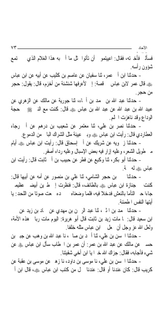 ‫٣٧‬                                                                    ‫اﻵﺣﺎد‬
                                                                     ‫اﻟ ﺜﺎ /‬
‫ﻓﺴﺄﻟﲏ ﻓﺄﺧﱪﺗﻪ، ﻓﻘﺎﻝ: ﺍﻋﻴﻴﺘﻤﻮﱐ ﺃﻥ ﺗﺄﺗﻮﺍ ﲟﺜﻞ ﻣﺎ ﺃﰐ ﺑﻪ ﻫﺬﺍ ﺍﻟﻐﻼﻡ ﺍﻟﺬﻱ ﱂ ﳚﺘﻤﻊ‬
                                                                 ‫ﺷﺆﻭﻥ ﺭﺃﺳﻪ.‬
‫- ﺣﺪﺛﻨﺎ ﺍﺑﻦ ﺃﰊ ﻋﻤﺮ، ﺛﻨﺎ ﺳﻔﻴﺎﻥ ﻋﻦ ﻋﺎﺻﻢ ﺑﻦ ﻛﻠﻴﺐ ﻋﻦ ﺃﺑﻴﻪ ﻋﻦ ﺍﺑﻦ ﻋﺒﺎﺱ‬
‫‪ ‬ﻗﺎﻝ ﻋﻤﺮ ﻻﺑﻦ ﻋﺒﺎﺱ ﰲ ﻗﺼﺔ: ﺇﱐ ﻷﻋﺮﻓﻬﺎ ﺷﻨﺸﻨﺔ ﻣﻦ ﺃﺧﺰﻡ، ﻗﺎﻝ: ﻳﻘﻮﻝ: ﺣﺠﺮ‬
                                                                     ‫ﻣﻦ ﺣﺠﺮ.‬
‫- ﺣﺪﺛﻨﺎ ﻋﺒﺪ ﺍﷲ ﺑﻦ ﳏﻤﺪ ﺑﻦ ﺃﲰﺎﺀ، ﺛﻨﺎ ﺟﻮﺭﻳﺔ ﻋﻦ ﻣﺎﻟﻚ ﻋﻦ ﺍﻟﺰﻫﺮﻱ ﻋﻦ‬
‫ﻋﺒﻴﺪ ﺍﷲ ﺑﻦ ﻋﺒﺪ ﺍﷲ ﻋﻦ ﻋﺒﺪ ﺍﷲ ﺑﻦ ﻋﺒﺎﺱ ‪ ‬ﻗﺎﻝ: ﻛﻨﺖ ﻣﻊ ﺍﻟﻨﱯ ‪ ‬ﰲ ﺣﺠﺔ‬
                                                       ‫ﺍﻟﻮﺩﺍﻉ ﻭﻗﺪ ﻧﺎﻫﺰﺕ ﺍﳊﻠﻢ.‬
‫- ﺣﺪﺛﻨﺎ ﻧﺼﺮ ﺑﻦ ﻋﻠﻲ، ﺛﻨﺎ ﻣﻌﺘﻤﺮ ﻋﻦ ﺷﻌﻴﺐ ﺑﻦ ﺩﺭﻫﻢ ﻋﻦ ﺃﰊ ﺭﺟﺎﺀ‬
     ‫ﺍﻟﻌﻄﺎﺭﺩﻱ ﻗﺎﻝ: ﺭﺃﻳﺖ ﺍﺑﻦ ﻋﺒﺎﺱ ‪ ‬ﻭﺑﲔ ﻋﻴﻴﻨﺔ ﻣﺜﻞ ﺍﻟﺸﺮﺍﻙ ﺍﻟﺒﺎﱄ ﻣﻦ ﺍﻟﺪﻣﻮﻉ.‬
‫- ﺣﺪﺛﻨﺎ ﺯﲪﻮﻳﻪ ﻋﻦ ﺷﺮﻳﻚ ﻋﻦ ﺃﰊ ﺇﺳﺤﺎﻕ ﻗﺎﻝ: ﺭﺃﻳﺖ ﺍﺑﻦ ﻋﺒﺎﺱ ‪ ‬ﺃﻳﺎﻡ‬
                  ‫ﻣﲎ ﻃﻮﻳﻞ ﺍﻟﺸﻌﺮ، ﻭﻋﻠﻴﻪ ﺇﺯﺍﺭ ﻓﻴﻪ ﺑﻌﺾ ﺍﻹﺳﺒﺎﻝ ﻭﻋﻠﻴﻪ ﺭﺩﺍﺀ ﺃﺻﻔﺮ.‬
‫- ﺣﺪﺛﻨﺎ ﺃﺑﻮ ﺑﻜﺮ، ﺛﻨﺎ ﻭﻛﻴﻊ ﻋﻦ ﻓﻄﺮ ﻋﻦ ﺣﺒﻴﺐ ﺑﻦ ﺃﰊ ﺛﺎﺑﺖ ﻗﺎﻝ: ﺭﺃﻳﺖ ﺍﺑﻦ‬
                                                              ‫ﻋﺒﺎﺱ ‪ ‬ﻟﻪ ﲨﺔ.‬
‫- ﺣﺪﺛﻨﺎ ﳛﲕ ﺑﻦ ﺣﺠﺮ ﺍﻟﺸﺎﻣﻲ، ﺛﻨﺎ ﻋﻠﻲ ﺑﻦ ﻣﻨﺼﻮﺭ ﻋﻦ ﺃﻣﻪ ﻋﻦ ﺃﺑﻴﻬﺎ ﻗﺎﻝ:‬
‫ﻛﻨﺖ ﰲ ﺟﻨﺎﺯﺓ ﺍﺑﻦ ﻋﺒﺎﺱ ‪ ‬ﺑﺎﻟﻄﺎﺋﻒ، ﻗﺎﻝ: ﻓﻨﻈﺮﺕ ﺇﱃ ﻃﲑﻳﻦ ﺃﺑﻴﻀﲔ ﻋﻈﻴﻤﲔ‬
‫ﺟﺎﺀﺍ ﺣﱴ ﺍﻟﺘﺄﻣﺎ ﺑﺎﻟﻨﻌﺶ ﻓﺪﺧﻼ ﻓﻴﻪ، ﻓﻠﻤﺎ ﻭﺿﻌﻨﺎﻩ ﰲ ﳊﺪﻩ ﲰﻌﺖ ﺻﻮﺗ‪‬ﺎ ﻣﻦ ﺍﻟﻠﺤﺪ: ﻳﺎ‬
                                                           ‫ﺃﻳﺘﻬﺎ ﺍﻟﻨﻔﺲ ﺍﳌﻄﻤﺌﻨﺔ.‬
‫- ﺣﺪﺛﻨﺎ ﳏﻤﺪ ﺑﻦ ﺍﳌﺜﲎ، ﺛﻨﺎ ﻋﺒﺪ ﺍﻟﺮﲪﻦ ﺑﻦ ﻣﻬﺪﻱ ﻋﻦ ﲪﺎﺩ ﺑﻦ ﺯﻳﺪ ﻋﻦ ﳛﲕ‬
‫ﺍﺑﻦ ﺳﻌﻴﺪ ﻗﺎﻝ: ﳌﺎ ﻣﺎﺕ ﺯﻳﺪ ﺑﻦ ﺛﺎﺑﺖ ﻗﺎﻝ ﺃﺑﻮ ﻫﺮﻳﺮﺓ: ﺍﻟﻴﻮﻡ ﻣﺎﺕ ﺭﺑﺎﱐ ﻫﺬﻩ ﺍﻷﻣﺔ،‬
                               ‫ﻭﻟﻌﻞ ﺍﷲ ﻋﺰ ﻭﺟﻞ ﺃﻥ ﳚﻌﻞ ﰲ ﺍﺑﻦ ﻋﺒﺎﺱ ﻣﺜﻠﻪ ﺧﻠﻔﹰﺎ.‬
‫- ﺣﺪﺛﻨﺎ ﺍﳊﺴﻦ ﺑﻦ ﻋﻠﻲ، ﺛﻨﺎ ﺃﲪﺪ ﺑﻦ ﺻﺎﱀ، ﻧﺎ ﻋﺒﺪ ﺍﷲ ﺑﻦ ﻭﻫﺐ ﻋﻦ ﺟﺒﲑ ﺑﻦ‬
‫ﺣﺴﲔ ﻋﻦ ﻣﺎﻟﻚ ﻋﻦ ﻋﺒﺪ ﺍﷲ ﺑﻦ ﻋﻤﺮ: ﺃﻥ ﻋﻤﺮ ﺑﻦ ﺍﳋﻄﺎﺏ ﺳﺄﻝ ﺍﺑﻦ ﻋﺒﺎﺱ ‪ ‬ﻋﻦ‬
                           ‫ﺷﻲﺀ ﻓﺄﺟﺎﺑﻪ، ﻓﻘﺎﻝ: ﺟﺰﺍﻙ ﺍﷲ ﺧﲑ‪‬ﺍ ﻳﺎ ﺍﺑﻦ ﺃﺧﻲ ﺷﻔﻴﺘﻨﺎ.‬
‫- ﺣﺪﺛﻨﺎ ﺍﳊﺴﻦ ﺑﻦ ﻋﻠﻲ، ﻧﺎ ﻣﻮﺳﻰ ﺑﻦ ﺩﺍﻭﺩ، ﻧﺎ ﺯﻫﲑ ﻋﻦ ﻣﻮﺳﻰ ﺑﻦ ﻋﻘﺒﺔ ﻋﻦ‬
‫ﻛﺮﻳﺐ ﻗﺎﻝ: ﻛﺎﻥ ﻋﻨﺪﻧﺎ ﺃﻭ ﻗﺎﻝ: ﻋﻨﺪﻧﺎ ﲪﻞ ﻣﻦ ﻛﺘﺐ ﺍﺑﻦ ﻋﺒﺎﺱ ‪ ،‬ﻗﺎﻝ ﺍﺑﻦ ﺃﰊ‬
 