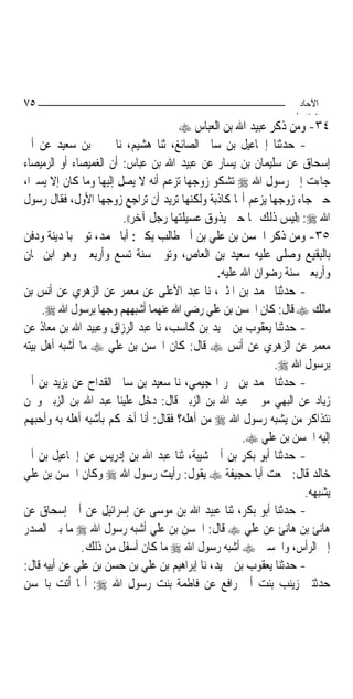 ‫٥٧‬                                                              ‫اﻵﺣﺎد‬
                                                               ‫اﻟ ﺜﺎ /‬
                                      ‫٤٣- ﻭﻣﻦ ﺫﻛﺮ ﻋﺒﻴﺪ ﺍﷲ ﺑﻦ ﺍﻟﻌﺒﺎﺱ ‪‬‬
‫- ﺣﺪﺛﻨﺎ ﺇﲰﺎﻋﻴﻞ ﺑﻦ ﺳﺎﱂ ﺍﻟﺼﺎﺋﻎ، ﺛﻨﺎ ﻫﺸﻴﻢ، ﻧﺎ ﳛﲕ ﺑﻦ ﺳﻌﻴﺪ ﻋﻦ ﺃﰊ‬
‫ﺇﺳﺤﺎﻕ ﻋﻦ ﺳﻠﻴﻤﺎﻥ ﺑﻦ ﻳﺴﺎﺭ ﻋﻦ ﻋﺒﻴﺪ ﺍﷲ ﺑﻦ ﻋﺒﺎﺱ: ﺃﻥ ﺍﻟﻐﻤﻴﺼﺎﺀ ﺃﻭ ﺍﻟﺮﻣﻴﺼﺎﺀ‬
‫ﺟﺎﺀﺕ ﺇﱃ ﺭﺳﻮﻝ ﺍﷲ ‪ ‬ﺗﺸﻜﻮ ﺯﻭﺟﻬﺎ ﺗﺰﻋﻢ ﺃﻧﻪ ﻻ ﻳﺼﻞ ﺇﻟﻴﻬﺎ ﻭﻣﺎ ﻛﺎﻥ ﺇﻻ ﻳﺴﲑ‪‬ﺍ،‬
‫ﺣﱴ ﺟﺎﺀ ﺯﻭﺟﻬﺎ ﻳﺰﻋﻢ ﺃ‪‬ﺎ ﻛﺎﺫﺑﺔ ﻭﻟﻜﻨﻬﺎ ﺗﺮﻳﺪ ﺃﻥ ﺗﺮﺍﺟﻊ ﺯﻭﺟﻬﺎ ﺍﻷﻭﻝ، ﻓﻘﺎﻝ ﺭﺳﻮﻝ‬
                         ‫ﺍﷲ ‪)) :‬ﻟﻴﺲ ﺫﻟﻚ ﳍﺎ ﺣﱴ ﻳﺬﻭﻕ ﻋﺴﻴﻠﺘﻬﺎ ﺭﺟﻞ ﺁﺧﺮ((.‬
‫٥٣- ﻭﻣﻦ ﺫﻛﺮ ﺍﳊﺴﻦ ﺑﻦ ﻋﻠﻲ ﺑﻦ ﺃﰊ ﻃﺎﻟﺐ ﻳﻜﲎ: ﺃﺑﺎ ﳏﻤﺪ، ﺗﻮﰲ ﺑﺎﳌﺪﻳﻨﺔ ﻭﺩﻓﻦ‬
‫ﺑﺎﻟﺒﻘﻴﻊ ﻭﺻﻠﻰ ﻋﻠﻴﻪ ﺳﻌﻴﺪ ﺑﻦ ﺍﻟﻌﺎﺹ، ﻭﺗﻮﰲ ﺳﻨﺔ ﺗﺴﻊ ﻭﺃﺭﺑﻌﲔ ﻭﻫﻮ ﺍﺑﻦ ﲦﺎﻥ‬
                                               ‫ﻭﺃﺭﺑﻌﲔ ﺳﻨﺔ ﺭﺿﻮﺍﻥ ﺍﷲ ﻋﻠﻴﻪ.‬
‫- ﺣﺪﺛﻨﺎ ﳏﻤﺪ ﺑﻦ ﺍﳌﺜﲎ، ﻧﺎ ﻋﺒﺪ ﺍﻷﻋﻠﻰ ﻋﻦ ﻣﻌﻤﺮ ﻋﻦ ﺍﻟﺰﻫﺮﻱ ﻋﻦ ﺃﻧﺲ ﺑﻦ‬
     ‫ﻣﺎﻟﻚ ‪ ‬ﻗﺎﻝ: ﻛﺎﻥ ﺍﳊﺴﻦ ﺑﻦ ﻋﻠﻲ ﺭﺿﻲ ﺍﷲ ﻋﻨﻬﻤﺎ ﺃﺷﺒﻬﻬﻢ ﻭﺟﻬﺎ ﺑﺮﺳﻮﻝ ﺍﷲ ‪.‬‬
                   ‫‪‬‬
‫- ﺣﺪﺛﻨﺎ ﻳﻌﻘﻮﺏ ﺑﻦ ﲪﻴﺪ ﺑﻦ ﻛﺎﺳﺐ، ﻧﺎ ﻋﺒﺪ ﺍﻟﺮﺯﺍﻕ ﻭﻋﺒﻴﺪ ﺍﷲ ﺑﻦ ﻣﻌﺎﺫ ﻋﻦ‬
‫ﻣﻌﻤﺮ ﻋﻦ ﺍﻟﺰﻫﺮﻱ ﻋﻦ ﺃﻧﺲ ‪ ‬ﻗﺎﻝ: ﻛﺎﻥ ﺍﳊﺴﻦ ﺑﻦ ﻋﻠﻲ ‪ ‬ﻣﺎ ﺃﺷﺒﻪ ﺃﻫﻞ ﺑﻴﺘﻪ‬
                                                            ‫ﺑﺮﺳﻮﻝ ﺍﷲ ‪.‬‬
‫- ﺣﺪﺛﻨﺎ ﳏﻤﺪ ﺑﻦ ﲝﺮ ﺍﳍﺠﻴﻤﻲ، ﻧﺎ ﺳﻌﻴﺪ ﺑﻦ ﺳﺎﱂ ﺍﻟﻘﺪﺍﺡ ﻋﻦ ﻳﺰﻳﺪ ﺑﻦ ﺃﰊ‬
‫ﺯﻳﺎﺩ ﻋﻦ ﺍﻟﺒﻬﻲ ﻣﻮﱃ ﻋﺒﺪ ﺍﷲ ﺑﻦ ﺍﻟﺰﺑﲑ ﻗﺎﻝ: ﺩﺧﻞ ﻋﻠﻴﻨﺎ ﻋﺒﺪ ﺍﷲ ﺑﻦ ﺍﻟﺰﺑﲑ ﻭﳓﻦ‬
‫ﻧﺘﺬﺍﻛﺮ ﻣﻦ ﻳﺸﺒﻪ ﺭﺳﻮﻝ ﺍﷲ ‪ ‬ﻣﻦ ﺃﻫﻠﻪ؟ ﻓﻘﺎﻝ: ﺃﻧﺎ ﺃﺧﱪﻛﻢ ﺑﺄﺷﺒﻪ ﺃﻫﻠﻪ ﺑﻪ ﻭﺃﺣﺒﻬﻢ‬
                                                     ‫ﺇﻟﻴﻪ ﺍﳊﺴﻦ ﺑﻦ ﻋﻠﻲ ‪.‬‬
‫- ﺣﺪﺛﻨﺎ ﺃﺑﻮ ﺑﻜﺮ ﺑﻦ ﺃﰊ ﺷﻴﺒﺔ، ﺛﻨﺎ ﻋﺒﺪ ﺍﷲ ﺑﻦ ﺇﺩﺭﻳﺲ ﻋﻦ ﺇﲰﺎﻋﻴﻞ ﺑﻦ ﺃﰊ‬
‫ﺧﺎﻟﺪ ﻗﺎﻝ: ﲰﻌﺖ ﺃﺑﺎ ﺣﺠﻴﻔﺔ ‪ ‬ﻳﻘﻮﻝ: ﺭﺃﻳﺖ ﺭﺳﻮﻝ ﺍﷲ ‪ ‬ﻭﻛﺎﻥ ﺍﳊﺴﻦ ﺑﻦ ﻋﻠﻲ‬
                                                                  ‫ﻳﺸﺒﻬﻪ.‬
‫- ﺣﺪﺛﻨﺎ ﺃﺑﻮ ﺑﻜﺮ، ﺛﻨﺎ ﻋﺒﻴﺪ ﺍﷲ ﺑﻦ ﻣﻮﺳﻰ ﻋﻦ ﺇﺳﺮﺍﺋﻴﻞ ﻋﻦ ﺃﰊ ﺇﺳﺤﺎﻕ ﻋﻦ‬
‫ﻫﺎﻧﺊ ﺑﻦ ﻫﺎﻧﺊ ﻋﻦ ﻋﻠﻲ ‪ ‬ﻗﺎﻝ: ﺍﳊﺴﻦ ﺑﻦ ﻋﻠﻲ ﺃﺷﺒﻪ ﺭﺳﻮﻝ ﺍﷲ ‪ ‬ﻣﺎ ﺑﲔ ﺍﻟﺼﺪﺭ‬
               ‫ﺇﱃ ﺍﻟﺮﺃﺱ، ﻭﺍﳊﺴﲔ ‪ ‬ﺃﺷﺒﻪ ﺭﺳﻮﻝ ﺍﷲ ‪ ‬ﻣﺎ ﻛﺎﻥ ﺃﺳﻔﻞ ﻣﻦ ﺫﻟﻚ.‬
‫- ﺣﺪﺛﻨﺎ ﻳﻌﻘﻮﺏ ﺑﻦ ﲪﻴﺪ، ﻧﺎ ﺇﺑﺮﺍﻫﻴﻢ ﺑﻦ ﻋﻠﻲ ﺑﻦ ﺣﺴﻦ ﺑﻦ ﻋﻠﻲ ﻋﻦ ﺃﺑﻴﻪ ﻗﺎﻝ:‬
‫ﺣﺪﺛﺘﲏ ﺯﻳﻨﺐ ﺑﻨﺖ ﺃﰊ ﺭﺍﻓﻊ ﻋﻦ ﻓﺎﻃﻤﺔ ﺑﻨﺖ ﺭﺳﻮﻝ ﺍﷲ ‪ :‬ﺃ‪‬ﺎ ﺃﺗﺖ ﺑﺎﳊﺴﻦ‬
 