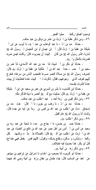 ‫٩٨‬                                                                    ‫اﻵﺣﺎد‬
                                                                     ‫اﻟ ﺜﺎ /‬
                                          ‫ﺗﻮﺿﺆﻭﺍ ﻓﺼﻠﻮﺍ ﺭﻛﻌﺘﲔ ﰒ ﺻﻠﻮﺍ ﺍﻟﻔﺠﺮ.‬
              ‫٦٥- ﻭﻣﻦ ﺫﻛﺮ ﻋﻘﺒﺔ ﺑﻦ ﺍﳊﺎﺭﺙ ﺑﻦ ﻋﺎﻣﺮ ﺑﻦ ﻧﻮﻓﻞ ﺑﻦ ﻋﺒﺪ ﻣﻨﺎﻑ.‬
‫- ﺣﺪﺛﻨﺎ ﳏﻤﺪ ﺑﻦ ﺍﳌﺜﲎ، ﻧﺎ ﻋﺒﺪ ﺍﻟﻮﻫﺎﺏ ﺑﻦ ﻋﺒﺪ ﺍ‪‬ﻴﺪ، ﻧﺎ ﺃﻳﻮﺏ ﻋﻦ ﺍﺑﻦ ﺃﰊ‬
‫ﻣﻠﻴﻜﺔ ﻋﻦ ﻋﻘﺒﺔ ﺑﻦ ﺍﳊﺎﺭﺙ ﻗﺎﻝ: ﺃﰐ ﺍﺑﻦ ﻋﻴﻤﺎﻥ ﺃﻭ ﺍﺑﻦ ﺍﻟﻨﻌﻴﻤﺎﻥ ﺇﱃ ﺭﺳﻮﻝ ﺍﷲ ‪‬‬
‫ﺷﺎﺭﺑ‪‬ﺎ، ﻓﺄﻣﺮ ﺭﺳﻮﻝ ﺍﷲ ‪ ‬ﻣﻦ ﻛﺎﻥ ﰲ ﺍﻟﺒﻴﺖ ﺃﻥ ﻳﻀﺮﺑﻮﻩ، ﻗﺎﻝ: ﻭﻛﻨﺖ ﻓﻴﻤﻦ ﺿﺮﺑﻪ‬
                                                       ‫ﻓﻀﺮﺑﻨﺎﻩ ﺑﺎﻟﻨﻌﺎﻝ ﻭﺍﳉﺮﻳﺪ.‬
‫- ﺣﺪﺛﻨﺎ ﺃﺑﻮ ﺑﻜﺮ ﺑﻦ ﺃﰊ ﺷﻴﺒﺔ، ﺛﻨﺎ ﳏﻤﺪ ﺑﻦ ﻋﺒﺪ ﺍﷲ ﺍﻷﺳﺪﻱ، ﺛﻨﺎ ﻋﻤﺮ ﺑﻦ‬
‫ﺳﻌﻴﺪ ﺑﻦ ﺃﰊ ﺣﺴﲔ، ﺣﺪﺛﲏ ﻋﺒﺪ ﺍﷲ ﺑﻦ ﺃﰊ ﻣﻠﻜﻴﺔ ﻋﻦ ﻋﻘﺒﺔ ﺑﻦ ﺍﳊﺎﺭﺙ ‪ ‬ﻗﺎﻝ:‬
‫ﺍﻧﺼﺮﻑ ﺭﺳﻮﻝ ﺍﷲ ‪ ‬ﻣﻦ ﺻﻼﺓ ﺍﻟﻌﺼﺮ ﻣﺴﺮﻋ‪‬ﺎ ﻓﺘﻌﺠﺐ ﺍﻟﻨﺎﺱ ﻣﻦ ﺳﺮﻋﺘﻪ، ﻓﺨﺮﺝ‬
‫ﺇﻟﻴﻬﻢ ﻓﻌﺮﻑ ﺍﻟﺬﻱ ﰲ ﻭﺟﻮﻫﻬﻢ، ﻓﻘﺎﻝ: ﺫﻛﺮﺕ ﺗﱪ‪‬ﺍ ﰲ ﺍﻟﺒﻴﺖ ﻋﻨﺪﻧﺎ ﻓﺨﺸﻴﺖ ﺃﻥ ﻳﺒﻴﺖ‬
                                                          ‫ﻋﻨﺪﻧﺎ ﻓﺄﻣﺮﺕ ﺑﻘﺴﻤﻪ.‬
‫- ﺣﺪﺛﻨﺎ ﺍﺑﻦ ﻛﺎﺳﺐ، ﻧﺎ ﺑﺸﺮ ﺑﻦ ﺍﻟﺴﺮﻱ ﻋﻦ ﻋﻤﺮ ﺑﻦ ﺳﻌﻴﺪ ﻋﻦ ﺍﺑﻦ ﺃﰊ ﻣﻠﻴﻜﺔ‬
       ‫ﻋﻦ ﻋﻘﺒﺔ ﺑﻦ ﺍﳊﺎﺭﺙ ‪ ‬ﻗﺎﻝ: ﺻﻠﻴﺖ ﻣﻊ ﺍﻟﻨﱯ ‪ ‬ﺍﻟﻌﺼﺮ ﺑﺎﳌﺪﻳﻨﺔ ﻓﺬﻛﺮ ﻣﺜﻠﻪ.‬
             ‫٧٥- ﻭﻣﻦ ﺫﻛﺮ ﻗﻴﺲ ﺑﻦ ﳐﺮﻣﺔ ﺃﺣﺪ ﺑﲏ ﻋﺒﺪ ﺍﳌﻄﻠﺐ ﺑﻦ ﻋﺒﺪ ﻣﻨﺎﻑ.‬
‫- ﺣﺪﺛﻨﺎ ﳏﻤﺪ ﺑﻦ ﺍﳌﺜﲎ، ﻧﺎ ﻭﻫﺐ ﺑﻦ ﺟﺮﻳﺮ، ﻧﺎ ﺃﰊ ﻗﺎﻝ: ﲰﻌﺖ ﳏﻤﺪ ﺑﻦ‬
‫ﺇﺳﺤﺎﻕ ﳛﺪﺙ ﻋﻦ ﺍﳌﻄﻠﺐ ﺑﻦ ﻋﺒﺪ ﺍﷲ ﺑﻦ ﻗﻴﺲ ﺑﻦ ﳐﺮﻣﺔ ﻋﻦ ﺃﺑﻴﻪ ﻋﻦ ﺟﺪﻩ ﻗﺎﻝ:‬
                                            ‫ﻭﻟﺪﺕ ﺃﻧﺎ ﻭﺭﺳﻮﻝ ﺍﷲ ‪ ‬ﻋﺎﻡ ﺍﻟﻔﻴﻞ.‬
                                                  ‫٨٥- ﻭﻣﻦ ﺫﻛﺮ ﺍﳌﻄﻠﺐ ‪.‬‬
‫- ﺣﺪﺛﻨﺎ ﺣﺴﲔ ﺑﻦ ﺣﺴﻦ، ﻧﺎ ﺍﳊﺠﺎﺝ ﺑﻦ ﳏﻤﺪ، ﻧﺎ ﺷﻌﺒﺔ ﻋﻦ ﻋﺒﺪ ﺭﺑﻪ ﺑﻦ‬
‫ﺳﻌﻴﺪ ﻋﻦ ﺃﻧﺲ ﺑﻦ ﺃﰊ ﺃﻧﺲ ﻣﻦ ﺃﻫﻞ ﻣﺼﺮ ﻋﻦ ﻋﺒﺪ ﺍﷲ ﺑﻦ ﻧﺎﻓﻊ ﺑﻦ ﺍﻟﻌﻤﻴﺎﺀ ﻋﻦ ﻋﺒﺪ‬
‫ﺍﷲ ﺑﻦ ﺍﳊﺎﺭﺙ ﻋﻦ ﺍﳌﻄﻠﺐ ﻋﻦ ﺍﻟﻨﱯ ‪ ‬ﻗﺎﻝ: ))ﺍﻟﺼﻼﺓ ﻣﺜﲎ ﻣﺜﲎ،، ﻭﺗﺸﻬﺪ ﰲ ﻛﻞ‬
‫ﺭﻛﻌﺘﲔ، ﻭﺗﺒﺄﺱ، ﻭﲤﺴﻜﻦ، ﻭﺗﻘﻨﻊ ﻳﺪﻳﻚ، ﻭﺗﻘﻮﻝ: ﺍﻟﻠﻬﻢ ﻓﻤﻦ ﱂ ﻳﻔﻌﻞ ﻓﻬﻲ ﺧﺪﺍﺝ((‬

                                          ‫ﻗﺎﻝ ﺃﺑﻮ ﺑﻜﺮ: ﻫﺬﺍ ﺣﺪﻳﺚ ﻓﻴﻪ ﺍﺧﺘﻼﻑ.‬
                                            ‫٩٥- ﻭﻣﻦ ﺫﻛﺮ ﺯﻫﲑ ﺑﻦ ﺃﻣﻴﺔ ‪.‬‬
‫- ﺣﺪﺛﻨﺎ ﺃﺑﻮ ﻛﺮﻳﺐ، ﺛﻨﺎ ﻣﺼﻌﺐ ﺑﻦ ﺍﳌﻘﺪﺍﻡ، ﻧﺎ ﺇﺳﺮﺍﺋﻴﻞ ﻋﻦ ﺇﺑﺮﺍﻫﻴﻢ ﺑﻦ ﻣﻬﺎﺟﺮ‬
‫ﻋﻦ ﳎﺎﻫﺪ ﻋﻦ ﺍﻟﺴﺎﺋﺐ ﻗﺎﻝ: ﺟﺎﺀ ﻋﺜﻤﺎﻥ ﺑﻦ ﻋﻔﺎﻥ ﻭﺯﻫﲑ ﺑﻦ ﺃﻣﻴﺔ ﺭﺿﻲ ﺍﷲ ﻋﻨﻬﻤﺎ‬
 