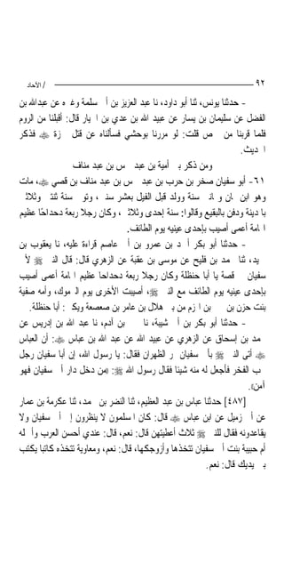 ‫/ اﻵﺣﺎد‬                                                               ‫٢٩‬
‫- ﺣﺪﺛﻨﺎ ﻳﻮﻧﺲ، ﺛﻨﺎ ﺃﺑﻮ ﺩﺍﻭﺩ، ﻧﺎ ﻋﺒﺪ ﺍﻟﻌﺰﻳﺰ ﺑﻦ ﺃﰊ ﺳﻠﻤﺔ ﻭﻏﲑﻩ ﻋﻦ ﻋﺒﺪﺍﷲ ﺑﻦ‬
‫ﺍﻟﻔﻀﻞ ﻋﻦ ﺳﻠﻴﻤﺎﻥ ﺑﻦ ﻳﺴﺎﺭ ﻋﻦ ﻋﺒﻴﺪ ﺍﷲ ﺑﻦ ﻋﺪﻱ ﺑﻦ ﺍﳋﻴﺎﺭ ﻗﺎﻝ: ﺃﻗﺒﻠﻨﺎ ﻣﻦ ﺍﻟﺮﻭﻡ‬
‫ﻓﻠﻤﺎ ﻗﺮﺑﻨﺎ ﻣﻦ ﲪﺺ ﻗﻠﺖ: ﻟﻮ ﻣﺮﺭﻧﺎ ﺑﻮﺣﺸﻲ ﻓﺴﺄﻟﻨﺎﻩ ﻋﻦ ﻗﺘﻞ ﲪﺰﺓ ‪ ‬ﻓﺬﻛﺮ‬
                                                                    ‫ﺍﳊﺪﻳﺚ.‬
                  ‫ﻭﻣﻦ ﺫﻛﺮ ﺑﲏ ﺃﻣﻴﺔ ﺑﻦ ﻋﺒﺪ ﴰﺲ ﺑﻦ ﻋﺒﺪ ﻣﻨﺎﻑ‬
‫١٦- ﺃﺑﻮ ﺳﻔﻴﺎﻥ ﺻﺨﺮ ﺑﻦ ﺣﺮﺏ ﺑﻦ ﻋﺒﺪ ﴰﺲ ﺑﻦ ﻋﺒﺪ ﻣﻨﺎﻑ ﺑﻦ ﻗﺼﻲ ‪ ،‬ﻣﺎﺕ‬
‫ﻭﻫﻮ ﺍﺑﻦ ﲦﺎﻥ ﻭﲦﺎﻧﲔ ﺳﻨﺔ ﻭﻭﻟﺪ ﻗﺒﻞ ﺍﻟﻔﻴﻞ ﺑﻌﺸﺮ ﺳﻨﲔ، ﻭﺗﻮﰲ ﺳﻨﺔ ﺛﻨﺘﲔ ﻭﺛﻼﺛﲔ‬
‫ﺑﺎﳌﺪﻳﻨﺔ ﻭﺩﻓﻦ ﺑﺎﻟﺒﻘﻴﻊ ﻭﻗﺎﻟﻮﺍ: ﺳﻨﺔ ﺇﺣﺪﻯ ﻭﺛﻼﺛﲔ، ﻭﻛﺎﻥ ﺭﺟﻼ ﺭﺑﻌﺔ ﺩﺣﺪﺍﺣًﺎ ﻋﻈﻴﻢ‬
                     ‫ﹰ‬
                                 ‫ﺍﳍﺎﻣﺔ ﺃﻋﻤﻰ ﺃﺻﻴﺐ ﺑﺈﺣﺪﻯ ﻋﻴﻨﻴﻪ ﻳﻮﻡ ﺍﻟﻄﺎﺋﻒ.‬
‫- ﺣﺪﺛﻨﺎ ﺃﺑﻮ ﺑﻜﺮ ﺃﲪﺪ ﺑﻦ ﻋﻤﺮﻭ ﺑﻦ ﺃﰊ ﻋﺎﺻﻢ ﻗﺮﺍﺀﺓ ﻋﻠﻴﻪ، ﻧﺎ ﻳﻌﻘﻮﺏ ﺑﻦ‬
‫ﲪﻴﺪ، ﺛﻨﺎ ﳏﻤﺪ ﺑﻦ ﻓﻠﻴﺢ ﻋﻦ ﻣﻮﺳﻰ ﺑﻦ ﻋﻘﺒﺔ ﻋﻦ ﺍﻟﺰﻫﺮﻱ ﻗﺎﻝ: ﻗﺎﻝ ﺍﻟﻨﱯ ‪ ‬ﻷﰊ‬
‫ﺳﻔﻴﺎﻥ ﰲ ﻗﺼﺔ ﻳﺎ ﺃﺑﺎ ﺣﻨﻈﻠﺔ ﻭﻛﺎﻥ ﺭﺟﻼ ﺭﺑﻌﺔ ﺩﺣﺪﺍﺣ‪‬ﺎ ﻋﻈﻴﻢ ﺍﳍﺎﻣﺔ ﺃﻋﻤﻰ ﺃﺻﻴﺐ‬
                                       ‫ﹰ‬
‫ﺑﺈﺣﺪﻯ ﻋﻴﻨﻴﻪ ﻳﻮﻡ ﺍﻟﻄﺎﺋﻒ ﻣﻊ ﺍﻟﻨﱯ ‪ ،‬ﺃﺻﻴﺒﺖ ﺍﻷﺧﺮﻯ ﻳﻮﻡ ﺍﻟﲑﻣﻮﻙ، ﻭﺃﻣﻪ ﺻﻔﻴﺔ‬
   ‫ﺑﻨﺖ ﺣﺰﻥ ﺑﻦ ﲜﲑ ﺑﻦ ﺍﳍﺰﻡ ﻣﻦ ﺑﲏ ﻫﻼﻝ ﺑﻦ ﻋﺎﻣﺮ ﺑﻦ ﺻﻌﺼﻌﺔ ﻭﻳﻜﲎ: ﺃﺑﺎ ﺣﻨﻈﻠﺔ.‬
‫- ﺣﺪﺛﻨﺎ ﺃﺑﻮ ﺑﻜﺮ ﺑﻦ ﺃﰊ ﺷﻴﺒﺔ، ﻧﺎ ﳛﲕ ﺑﻦ ﺁﺩﻡ، ﻧﺎ ﻋﺒﺪ ﺍﷲ ﺑﻦ ﺇﺩﺭﻳﺲ ﻋﻦ‬
‫ﳏﻤﺪ ﺑﻦ ﺇﺳﺤﺎﻕ ﻋﻦ ﺍﻟﺰﻫﺮﻱ ﻋﻦ ﻋﺒﻴﺪ ﺍﷲ ﻋﻦ ﻋﺒﺪ ﺍﷲ ﺑﻦ ﻋﺒﺎﺱ ‪ :‬ﺃﻥ ﺍﻟﻌﺒﺎﺱ‬
‫‪ ‬ﺃﺗﻰ ﺍﻟﻨﱯ ‪ ‬ﺑﺄﰊ ﺳﻔﻴﺎﻥ ﲟﺮ ﺍﻟﻈﻬﺮﺍﻥ ﻓﻘﺎﻝ: ﻳﺎ ﺭﺳﻮﻝ ﺍﷲ، ﺇﻥ ﺃﺑﺎ ﺳﻔﻴﺎﻥ ﺭﺟﻞ‬
‫ﳛﺐ ﺍﻟﻔﺨﺮ ﻓﺄﺟﻌﻞ ﻟﻪ ﻣﻨﻪ ﺷﻴﺌﹰﺎ ﻓﻘﺎﻝ ﺭﺳﻮﻝ ﺍﷲ ‪)) :‬ﻣﻦ ﺩﺧﻞ ﺩﺍﺭ ﺃﰊ ﺳﻔﻴﺎﻥ ﻓﻬﻮ‬
                                                                      ‫ﺁﻣﻦ((.‬
‫]٧٨٤[ ﺣﺪﺛﻨﺎ ﻋﺒﺎﺱ ﺑﻦ ﻋﺒﺪ ﺍﻟﻌﻈﻴﻢ، ﺛﻨﺎ ﺍﻟﻨﻀﺮ ﺑﻦ ﳏﻤﺪ، ﺛﻨﺎ ﻋﻜﺮﻣﺔ ﺑﻦ ﻋﻤﺎﺭ‬
‫ﻋﻦ ﺃﰊ ﺯﻣﻴﻞ ﻋﻦ ﺍﺑﻦ ﻋﺒﺎﺱ ‪ ‬ﻗﺎﻝ: ﻛﺎﻥ ﺍﳌﺴﻠﻤﻮﻥ ﻻ ﻳﻨﻈﺮﻭﻥ ﺇﱃ ﺃﰊ ﺳﻔﻴﺎﻥ ﻭﻻ‬
‫ﻳﻘﺎﻋﺪﻭﻧﻪ ﻓﻘﺎﻝ ﻟﻠﻨﱯ ‪ ‬ﺛﻼﺙ ﺃﻋﻄﻴﺘﻬﻦ ﻗﺎﻝ: ﻧﻌﻢ، ﻗﺎﻝ: ﻋﻨﺪﻱ ﺃﺣﺴﻦ ﺍﻟﻌﺮﺏ ﻭﺃﲨﻠﻪ‬
‫ﺃﻡ ﺣﺒﻴﺒﺔ ﺑﻨﺖ ﺃﰊ ﺳﻔﻴﺎﻥ ﺗﺘﺨﺬﻫﺎ ﻭﺃﺯﻭﺟﻜﻬﺎ، ﻗﺎﻝ: ﻧﻌﻢ، ﻭﻣﻌﺎﻭﻳﺔ ﺗﺘﺨﺬﻩ ﻛﺎﺗﺒ‪‬ﺎ ﻳﻜﺘﺐ‬
                                                         ‫ﺑﲔ ﻳﺪﻳﻚ ﻗﺎﻝ: ﻧﻌﻢ.‬
 