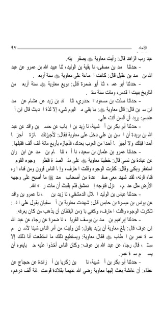 ‫٧٩‬                                                                   ‫اﻵﺣﺎد‬
                                                                    ‫اﻟ ﺜﺎ /‬
                               ‫ﻋﺒﺪ ﺭﺏ ﺍﻟﺰﺍﻫﺪ ﻗﺎﻝ: ﺭﺃﻳﺖ ﻣﻌﺎﻭﻳﺔ ‪ ‬ﻳﺼﻔﺮ ﳊﻴﺘﻪ.‬
‫- ﺣﺪﺛﻨﺎ ﳏﻤﺪ ﺑﻦ ﻣﺼﻔﻰ، ﻧﺎ ﺑﻘﻴﺔ ﺑﻦ ﺍﻟﻮﻟﻴﺪ، ﺛﻨﺎ ﻋﺒﻴﺪ ﺍﷲ ﺑﻦ ﻋﻤﺮﻭ ﻋﻦ ﻋﺒﺪ‬
             ‫ﺍﷲ ﺑﻦ ﳏﻤﺪ ﺑﻦ ﻋﻘﻴﻞ ﻗﺎﻝ: ﻛﺎﻧﺖ ﺍﳉﻤﺎﻋﺔ ﻋﻠﻰ ﻣﻌﺎﻭﻳﺔ ‪ ‬ﺳﻨﺔ ﺃﺭﺑﻌﲔ.‬
‫- ﺣﺪﺛﻨﺎ ﺃﺑﻮ ﻋﻤﲑ، ﺛﻨﺎ ﺃﺑﻮ ﺿﻤﺮﺓ ﻗﺎﻝ: ﺑﻮﻳﻊ ﻣﻌﺎﻭﻳﺔ ‪ ‬ﺳﻨﺔ ﺃﺭﺑﻌﲔ ﻣﻦ‬
                                         ‫ﺍﻟﺘﺎﺭﻳﺦ ﺑﺒﻴﺖ ﺍﳌﻘﺪﺱ، ﻭﻣﺎﺕ ﺳﻨﺔ ﺳﺘﲔ.‬
‫- ﺣﺪﺛﻨﺎ ﺻﻠﺖ ﺑﻦ ﻣﺴﻌﻮﺩ ﺍﳉﺤﺪﺭﻱ، ﺛﻨﺎ ﲪﺎﺩ ﺑﻦ ﺯﻳﺪ ﻋﻦ ﻫﺸﺎﻡ ﻋﻦ ﳏﻤﺪ‬
‫ﺍﺑﻦ ﺳﲑﻳﻦ ﻗﺎﻝ: ﻗﺎﻝ ﻣﻌﺎﻭﻳﺔ ‪ :‬ﻣﺎ ﺑﻘﻲ ﻣﲏ ﺍﻟﻴﻮﻡ ﺷﻲﺀ ﺇﻻ ﻟﺬﺓ ﺍﳊﺪﻳﺚ ﻗﺎﻝ ﺍﺑﻦ ﺃﰊ‬
                                               ‫ﻋﺎﺻﻢ: ﻳﺮﻳﺪ ﺃﻥ ﺃﻟﺴﻦ ﺃﺗﺖ ﻋﻠﻲ.‬
‫- ﺣﺪﺛﻨﺎ ﺃﺑﻮ ﺑﻜﺮ ﺑﻦ ﺃﰊ ﺷﻴﺒﺔ، ﻧﺎ ﺯﻳﺪ ﺑﻦ ﺍﳊﺒﺎﺏ ﻋﻦ ﺣﺴﲔ ﺑﻦ ﻭﺍﻗﺪ ﻋﻦ ﻋﺒﺪ‬
‫ﺍﷲ ﺑﻦ ﺑﺮﻳﺪﺓ ﺃﻥ ﺍﳊﺴﻦ ﺑﻦ ﻋﻠﻲ ﺩﺧﻞ ﻋﻠﻰ ﻣﻌﺎﻭﻳﺔ ﻓﻘﺎﻝ: ﻷﺟﻴﺰﻧﻚ ﲜﺎﺋﺰﺓ ﱂ ﺃﺟﺰ ‪‬ﺎ‬
 ‫ﺃﺣﺪ‪‬ﺍ ﻗﺒﻠﻚ ﻭﻻ ﺃﺟﻴﺰ ‪‬ﺎ ﺃﺣﺪ‪‬ﺍ ﻣﻦ ﺍﻟﻌﺮﺏ ﺑﻌﺪﻙ، ﻓﺄﺟﺎﺯﻩ ﺑﺄﺭﺑﻊ ﻣﺎﺋﺔ ﺃﻟﻒ ﺃﻟﻒ ﻓﻘﺒﻠﻬﺎ.‬
‫- ﺣﺪﺛﻨﺎ ﻋﻤﺮﻭ ﺑﻦ ﻋﺜﻤﺎﻥ ﺑﻦ ﺳﻌﻴﺪ، ﻧﺎ ﺃﰊ، ﺛﻨﺎ ﳘﺎﻡ ﺑﻦ ﳏﻤﺪ ﻋﻦ ﺍﺑﻦ ﳕﺮﺍﻥ‬
‫ﻋﻦ ﻋﺒﺎﺩﺓ ﺑﻦ ﻧﺴﻲ ﻗﺎﻝ: ﺧﻄﺒﻨﺎ ﻣﻌﺎﻭﻳﺔ ‪ ‬ﻋﻠﻰ ﻣﻨﱪ ﺍﻟﺼﻨﱪﺓ ﻓﻨﻈﺮ ﰲ ﻭﺟﻮﻩ ﺍﻟﻘﻮﻡ ﰒ‬
‫ﺍﺳﺘﻐﻔﺮ ﻭﺑﻜﻰ ﻭﻗﺎﻝ: ﻛﺜﺮﺕ ﺍﻟﻮﺟﻮﻩ ﻭﻗﻠﺖ ﺍﳌﻌﺎﺭﻑ، ﻭﺇﳕﺎ ﺍﻟﻨﺎﺱ ﻗﺮﻭﻥ ﻭﻣﻦ ﻓﻨﺎﺀ ﺍﳌﺮﺀ‬
‫ﻓﻨﺎﺀ ﻗﺮﻧﻪ، ﻟﻘﺪ ﺷﻬﺪ ﻣﻌﻲ ﺻﻔﲔ ﻋﺪﺓ ﻣﻦ ﺃﺻﺤﺎﺏ ﳏﻤﺪ ‪ ‬ﻣﺎ ﺃﺻﺒﺢ ﻋﻠﻰ ﻭﺟﻬﻪ‬
           ‫ﺍﻷﺭﺽ ﻣﺜﻞ ﻋﺪ‪‬ﻢ، ﰒ ﻧﺰﻝ ﻓﺘﻮﺟﻪ ﺇﱃ ﺩﻣﺸﻖ ﻓﻠﻢ ﻳﻠﺒﺚ ﺃﻥ ﻣﺎﺕ ﺭﲪﻪ ﺍﷲ.‬
‫- ﺣﺪﺛﻨﺎ ﻋﺒﺎﺱ ﺑﻦ ﺍﻟﻮﻟﻴﺪ ﺍﳋﻼﻝ ﺍﻟﺪﻣﺸﻘﻲ، ﻧﺎ ﺯﻳﺪ ﺑﻦ ﳛﲕ، ﻧﺎ ﻋﻤﺮﻭ ﺑﻦ ﻭﺍﻗﺪ‬
‫ﻋﻦ ﻳﻮﻧﺲ ﺑﻦ ﻣﻴﺴﺮﺓ ﺑﻦ ﺣﺎﺑﺲ ﻗﺎﻝ: ﺷﻬﺪﺕ ﻣﻌﺎﻭﻳﺔ ﺑﻦ ﺃﰊ ﺳﻔﻴﺎﻥ ﻳﻘﻮﻝ ﻋﻠﻰ ﺍﳌﻨﱪ:‬
   ‫ﺗﻨﻜﺮﺕ ﺍﻟﻮﺟﻮﻩ ﻭﻗﻠﺖ ﺍﳌﻌﺎﺭﻑ، ﻭﻛﻔﻰ ﺑﺎﳌﺆﻣﻦ ﺍﻟﻴﻘﻈﺎﻥ ﺃﻥ ﻳﺬﻫﺐ ﻣﻦ ﻛﺎﻥ ﻳﻌﺮﻓﻪ.‬
‫- ﺣﺪﺛﻨﺎ ﺇﺑﺮﺍﻫﻴﻢ ﺑﻦ ﳏﻤﺪ ﺑﻦ ﻳﻮﺳﻒ ﺍﻟﻔﺮﻳﺎﰊ، ﻧﺎ ﺿﻤﺮﺓ ﻋﻦ ﺭﺟﺎﺀ ﻋﻦ ﻋﺒﺪ ﺍﷲ‬
‫ﺍﺑﻦ ﻋﻮﻑ ﻗﺎﻝ: ﺑﻠﻎ ﻣﻌﺎﻭﻳﺔ ﺃﻥ ﻳﺰﻳﺪ ﻳﻘﻮﻝ: ﻟﺌﻦ ﻭﻟﻴﺖ ﻣﻦ ﺃﻣﺮ ﺍﻟﻨﺎﺱ ﺷﻴﺌﹰﺎ ﻷﺳﲑﻥ ‪‬ﻢ‬
‫ﺳﲑﺓ ﻋﻤﺮ ﺑﻦ ﺍﳋﻄﺎﺏ ‪ ‬ﻓﻘﺎﻝ ﻣﻌﺎﻭﻳﺔ: ﻭﻳﺴﺘﻄﻴﻊ ﺫﻟﻚ ﻣﺎ ﺍﺳﺘﻄﻌﺖ ﺃﻧﺎ ﺫﻟﻚ ﺇﻻ‬
‫ﺳﻨﺘﲔ، ﻗﺎﻝ ﺭﺟﺎﺀ ﻋﻦ ﻋﺒﺪ ﺍﷲ ﺑﻦ ﻋﻮﻑ: ﻭﻛﺎﻥ ﺍﻟﻨﺎﺱ ﺃﺧﺬﻭﺍ ﻋﻠﻴﻪ ﺣﲔ ﺑﺎﻳﻌﻮﻩ ﺃﻥ‬
                                                           ‫ﻳﺴﲑ ‪‬ﻢ ﺳﲑﺓ ﻋﻤﺮ.‬
‫- ﺣﺪﺛﻨﺎ ﺃﺑﻮ ﺑﻜﺮ ﺑﻦ ﺃﰊ ﺷﻴﺒﺔ، ﻧﺎ ﳛﲕ ﺑﻦ ﺯﻛﺮﻳﺎ ﺑﻦ ﺃﰊ ﺯﺍﺋﺪﺓ ﻋﻦ ﺣﺠﺎﺝ ﻋﻦ‬
‫ﻋﻄﺎﺀ: ﺃﻥ ﻋﺎﺋﺸﺔ ﺑﻌﺚ ﺇﻟﻴﻬﺎ ﻣﻌﺎﻭﻳﺔ ﺭﺿﻲ ﺍﷲ ﻋﻨﻬﻤﺎ ﺑﻘﻼﺩﺓ ﻗﻮﻣﺖ ﲟﺎﺋﺔ ﺃﻟﻒ ﺩﺭﻫﻢ،‬
 