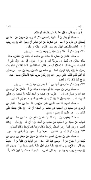 ‫٧٠١‬                                                                   ‫اﻵﺣﺎد‬
                                                                     ‫اﻟ ﺜﺎ /‬
                            ‫ﲰﺮﺓ ﺑﻦ ﺳﻬﻢ ﻗﺎﻝ: ﺩﺧﻞ ﻣﻌﺎﻭﻳﺔ ﻋﻠﻰ ﺧﺎﻟﻪ ﻓﺬﻛﺮ ﻣﺜﻠﻪ.‬
‫- ﺣﺪﺛﻨﺎ ﺃﺑﻮ ﺑﻜﺮ ﺑﻦ ﺃﰊ ﺷﻴﺒﺔ ﻭﺍﳌﻘﺪﻣﻲ ﻗﺎﻻ: ﺛﻨﺎ ﻳﺰﻳﺪ ﺑﻦ ﻫﺎﺭﻭﻥ ﻋﻦ ﳏﻤﺪ ﺑﻦ‬
‫ﺇﺳﺤﺎﻕ ﻋﻦ ﺩﺍﻭﺩ ﺑﻦ ﺍﳊﺼﲔ ﻋﻦ ﻋﻜﺮﻣﺔ ﻋﻦ ﺍﺑﻦ ﻋﺒﺎﺱ ﺃﻥ ﺭﺳﻮﻝ ﺍﷲ ‪ ‬ﺭﺩ ﺯﻳﻨﺐ‬
                    ‫ﺇﱃ ﺃﰊ ﺍﻟﻌﺎﺹ ﺑﻨﻜﺎﺣﻬﺎ ﺍﻷﻭﻝ ﺑﻌﺪ ﺳﻨﺘﲔ ﻗﺎﻟﻪ ﻭﱂ ﻳﻘﻠﻪ ﺃﺑﻮ ﺑﻜﺮ.‬
                   ‫١٧- ﻭﻣﻦ ﺫﻛﺮ ﺃﰊ ﻫﺎﺷﻢ ﺑﻦ ﻋﺘﺒﺔ ﺑﻦ ﺭﺑﻴﻌﺔ ﺑﻦ ﻋﺒﺪ ﴰﺲ ‪.‬‬
‫- ﺣﺪﺛﻨﺎ ﻫﺸﺎﻡ ﺑﻦ ﻋﻤﺎﺭ، ﻧﺎ ﺻﺪﻗﺔ ﺑﻦ ﺧﺎﻟﺪ، ﺛﻨﺎ ﺧﺎﻟﺪ ﺑﻦ ﺩﻫﻘﺎﻥ، ﺣﺪﺛﲏ‬
‫ﺧﺎﻟﺪ ﺳﺒﻼﻥ ﻋﻦ ﻛﻬﻴﻞ ﺑﻦ ﺣﺮﻣﻠﺔ ﺍﻟﻨﻤﲑﻱ ﻋﻦ ﺃﰊ ﻫﺮﻳﺮﺓ ﺃﻗﺒﻞ ﺣﱴ ﻧﺰﻝ ﻋﻠﻰ ﺃﰊ‬
‫ﻛﻠﺜﻮﻡ ﺍﻟﺪﻭﺳﻲ ﻓﺘﺬﺍﻛﺮﻭﺍ ﺍﻟﺼﻼﺓ ﺍﻟﻮﺳﻄﻰ ﻓﻘﺎﻝ: ﺍﺧﺘﻠﻔﻨﺎ ﻓﻴﻬﺎ ﻛﻤﺎ ﺍﺧﺘﻠﻔﺘﻢ ﺑﻔﻨﺎﺀ ﺑﻴﺖ‬
‫ﺭﺳﻮﻝ ﺍﷲ ‪ ،‬ﻭﻓﻴﻨﺎ ﺍﻟﺮﺟﻞ ﺍﻟﺼﺎﱀ ﺃﺑﻮ ﻫﺎﺷﻢ ﺑﻦ ﻋﺘﺒﺔ ﺑﻦ ﺭﺑﻴﻌﺔ ﺑﻦ ﻋﺒﺪ ﴰﺲ ﻓﻘﺎﻝ:‬
‫ﺃﻧﺎ ﺃﻋﻠﻢ ﻟﻜﻢ ﺫﻟﻚ، ﻓﺄﺗﻰ ﺭﺳﻮﻝ ﺍﷲ ‪ ‬ﻭﻛﺎﻥ ﺟﺮﻳﺌﹰﺎ ﻋﻠﻴﻪ ﻓﺄﺳﺘﺄﺫﻥ ﻓﺪﺧﻞ ﻋﻠﻴﻪ، ﰒ‬
                                                   ‫ﺧﺮﺝ ﺇﻟﻴﻨﺎ ﻓﺄﺧﱪﻧﺎ ﺃ‪‬ﺎ ﺍﻟﻌﺼﺮ.‬
          ‫٢٧- ﻭﻣﻦ ﺫﻛﺮ ﻋﺘﺎﺏ ﺑﻦ ﺃﺳﻴﺪ ﺑﻦ ﺃﰊ ﺍﻟﻌﻴﺺ ﺑﻦ ﺃﻣﻴﺔ ﺑﻦ ﻋﺒﺪ ﴰﺲ ‪.‬‬
‫- ﺣﺪﺛﻨﺎ ﻳﻮﻧﺲ ﺑﻦ ﺣﺒﻴﺐ، ﻧﺎ ﺃﺑﻮ ﺩﺍﻭﺩ، ﻧﺎ ﺧﺎﻟﺪ ﺑﻦ ﺃﰊ ﻋﺜﻤﺎﻥ ﻋﻦ ﺃﻳﻮﺏ ﺑﻦ‬
‫ﻋﺒﺪ ﺍﷲ ﺑﻦ ﻳﺴﺎﺭ ﻋﻦ ﺍﺑﻦ ﺃﰊ ﻋﻘﺮﺏ ﻋﻦ ﻋﺘﺎﺏ ﺑﻦ ﺃﺳﻴﺪ ﻗﺎﻝ: ﻣﺎ ﺃﺻﺒﺖ ﻣﻦ ﻋﻤﻠﻲ‬
       ‫ﺍﻟﺬﻱ ﺍﺳﺘﻌﻤﻠﲏ ﻋﻠﻴﻪ ﺭﺳﻮﻝ ﺍﷲ ‪ ‬ﺇﻻ ﺑﺮﺩﻳﻦ ﻣﻘﻌﺪﻳﻦ ﻛﺴﻮ‪‬ﻤﺎ ﻣﻮﻻﻱ ﻛﻴﺴﺎﻥ.‬
‫- ﺣﺪﺛﻨﺎ ﺩﺣﻴﻢ، ﺛﻨﺎ ﻋﺒﺪ ﺍﷲ ﺑﻦ ﻧﺎﻓﻊ ﺍﳌﺨﺰﻭﻣﻲ، ﻧﺎ ﳏﻤﺪ ﺑﻦ ﺻﺎﱀ ﺍﻟﺘﻤﺎﺭ ﻋﻦ‬
‫ﺍﻟﺰﻫﺮﻱ ﻋﻦ ﺳﻌﻴﺪ ﺑﻦ ﺍﳌﺴﻴﺐ ﻋﻦ ﻋﺘﺎﺏ ﺑﻦ ﺃﺳﻴﺪ: ﺃﻥ ﺍﻟﻨﱯ ‪ ‬ﻛﺎﻥ ﻳﺒﻌﺚ ﻋﻠﻰ‬
                                        ‫ﺍﻟﻨﺎﺱ ﻣﻦ ﳜﺮﺹ ﻋﻠﻴﻬﻢ ﻛﺮﻭﻣﻬﻢ ﻭﲦﺎﺭﻫﻢ.‬
‫- ﺣﺪﺛﻨﺎ ﻳﻌﻘﻮﺏ ﺑﻦ ﲪﻴﺪ، ﻧﺎ ﻋﺒﺪ ﺍﷲ ﺑﻦ ﻧﺎﻓﻊ ﻋﻦ ﳏﻤﺪ ﺑﻦ ﺻﺎﱀ ﻋﻦ ﺍﺑﻦ‬
‫ﺷﻬﺎﺏ ﻋﻦ ﺳﻌﻴﺪ ﺑﻦ ﺍﳌﺴﻴﺐ ﻋﻦ ﻋﺘﺎﺏ ﺑﻦ ﺃﺳﻴﺪ ‪ :‬ﺃﻥ ﺍﻟﻨﱯ ‪ ‬ﻗﺎﻝ ﰲ ﺯﻛﺎﺓ‬
    ‫ﺍﻟﻌﻨﺐ: ))ﳜﺮﺹ ﻛﻤﺎ ﳜﺮﺹ ﺍﻟﻨﺨﻞ ﻭﺗﺆﺧﺬ ﺯﻛﺎﺗﻪ ﺯﺑﻴﺒﺎ ﻛﻤﺎ ﺗﺆﺧﺬ ﺯﻛﺎﺓ ﺍﻟﻨﺨﻞ((.‬
                             ‫‪‬‬
 ‫٣٧- ﻭﻣﻦ ﺫﻛﺮ ﺍﻟﻮﻟﻴﺪ ﺑﻦ ﻋﻘﺒﺔ ﺑﻦ ﺃﰊ ﻣﻌﻴﻂ ﺑﻦ ﺃﰊ ﻋﻤﺮﻭ ﺑﻦ ﺃﻣﻴﺔ ﺑﻦ ﻋﺒﺪ ﴰﺲ.‬
‫- ﺣﺪﺛﻨﺎ ﻋﻠﻲ ﺑﻦ ﻣﻴﻤﻮﻥ ﺍﻟﻌﻄﺎﺭ، ﻧﺎ ﺧﺎﻟﺪ ﺑﻦ ﺣﻴﺎﻥ ﻋﻦ ﺟﻌﻔﺮ ﺑﻦ ﺑﺮﻗﺎﻥ ﻋﻦ‬
‫ﺛﺎﺑﺖ ﺑﻦ ﺍﳊﺠﺎﺝ ﻋﻦ ﺃﰊ ﻣﻮﺳﻰ ﻋﺒﺪ ﺍﷲ ﺍﳍﻤﺪﺍﱐ ﻋﻦ ﺍﻟﻮﻟﻴﺪ ﺑﻦ ﻋﻘﺒﺔ ﺑﻦ ﺃﰊ ﻣﻌﻴﻂ‬
‫‪ ‬ﻗﺎﻝ: ﳌﺎ ﻓﺘﺢ ﺭﺳﻮﻝ ﺍﷲ ‪ ‬ﻣﻜﺔ ﺟﻌﻞ ﺃﻫﻞ ﻣﻜﺔ ﻳﺄﺗﻮﻥ ﺑﺼﺒﻴﺎ‪‬ﻢ ﺇﱃ ﺭﺳﻮﻝ ﺍﷲ‬
‫‪ ‬ﻓﻴﻤﺴﺢ ﺭﺅﻭﺳﻬﻢ ﻭﻳﺪﻋﻮ ﳍﻢ، ﻗﺎﻝ: ﻓﺠﻲﺀ ﰊ ﺇﻟﻴﻪ ﻭﻗﺪ ﺧﻠﻘﺖ ﺑﺎﳋﻠﻮﻕ ﻓﻠﻤﺎ ﺭﺃﱐ‬
 