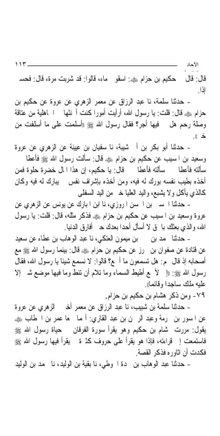 ‫٣١١‬                                                                        ‫اﻵﺣﺎد‬
                                                                          ‫اﻟ ﺜﺎ /‬
‫ﻗﺎﻝ: ﻗﺎﻝ ﱄ ﺣﻜﻴﻢ ﺑﻦ ﺣﺰﺍﻡ ‪ :‬ﺍﺳﻘﻮﱐ ﻣﺎﺀ، ﻗﺎﻟﻮﺍ: ﻗﺪ ﺷﺮﺑﺖ ﻣﺮﺓ، ﻗﺎﻝ: ﻓﺤﺴﱯ‬
                                                                               ‫ﺇﺫﹰﺍ.‬
‫- ﺣﺪﺛﻨﺎ ﺳﻠﻤﺔ، ﻧﺎ ﻋﺒﺪ ﺍﻟﺮﺯﺍﻕ ﻋﻦ ﻣﻌﻤﺮ ﺍﻟﺰﻫﺮﻱ ﻋﻦ ﻋﺮﻭﺓ ﻋﻦ ﺣﻜﻴﻢ ﺑﻦ‬
‫ﺣﺰﺍﻡ ‪ ‬ﻗﺎﻝ: ﻗﻠﺖ: ﻳﺎ ﺭﺳﻮﻝ ﺍﷲ، ﺃﺭﺃﻳﺖ ﺃﻣﻮﺭ‪‬ﺍ ﻛﻨﺖ ﺃﲢﻨﺜﻬﺎ ﰲ ﺍﳉﺎﻫﻠﻴﺔ ﻣﻦ ﻋﺘﺎﻗﺔ‬
‫ﻭﺻﻠﺔ ﺭﺣﻢ ﻫﻞ ﱄ ﻓﻴﻬﺎ ﺃﺟﺮ؟ ﻓﻘﺎﻝ ﺭﺳﻮﻝ ﺍﷲ ‪)) ‬ﺃﺳﻠﻤﺖ ﻋﻠﻰ ﻣﺎ ﺃﺳﻠﻔﺖ ﻣﻦ‬
                                                                            ‫ﺧﲑ((.‬
‫- ﺣﺪﺛﻨﺎ ﺃﺑﻮ ﺑﻜﺮ ﺑﻦ ﺃﰊ ﺷﻴﺒﺔ، ﻧﺎ ﺳﻔﻴﺎﻥ ﺑﻦ ﻋﻴﻴﻨﺔ ﻋﻦ ﺍﻟﺰﻫﺮﻱ ﻋﻦ ﻋﺮﻭﺓ‬
‫ﻭﺳﻌﻴﺪ ﺑﻦ ﺍﳌﺴﻴﺐ ﻋﻦ ﺣﻜﻴﻢ ﺑﻦ ﺣﺰﺍﻡ ‪ ‬ﻗﺎﻝ: ﺳﺄﻟﺖ ﺭﺳﻮﻝ ﺍﷲ ‪ ‬ﻓﺄﻋﻄﺎﱐ ﰒ‬
‫ﺳﺄﻟﺘﻪ ﻓﺄﻋﻄﺎﱐ ﰒ ﺳﺄﻟﺘﻪ ﻓﺄﻋﻄﺎﱐ ﰒ ﻗﺎﻝ: ﻳﺎ ﺣﻜﻴﻢ، ﺇﻥ ﻫﺬﺍ ﺍﳌﺎﻝ ﺧﻀﺮﺓ ﺣﻠﻮﺓ ﻓﻤﻦ‬
‫ﺃﺧﺬﻩ ﺑﻄﻴﺐ ﻧﻔﺴﻪ ﺑﻮﺭﻙ ﻟﻪ ﻓﻴﻪ، ﻭﻣﻦ ﺃﺧﺬﻩ ﺑﺈﺷﺮﺍﻑ ﻧﻔﺲ ﱂ ﻳﺒﺎﺭﻙ ﻟﻪ ﻓﻴﻪ ﻭﻛﺎﻥ‬
                           ‫ﻛﺎﻟﺬﻱ ﻳﺄﻛﻞ ﻭﻻ ﻳﺸﺒﻊ، ﻭﺍﻟﻴﺪ ﺍﻟﻌﻠﻴﺎ ﺧﲑ ﻣﻦ ﺍﻟﻴﺪ ﺍﻟﺴﻔﻠﻰ‬
‫- ﺣﺪﺛﻨﺎ ﺍﳊﺴﲔ ﺑﻦ ﺍﳊﺴﻦ ﺍﳌﺮﻭﺯﻱ، ﻧﺎ ﺍﺑﻦ ﺍﳌﺒﺎﺭﻙ ﻋﻦ ﻳﻮﻧﺲ ﻋﻦ ﺍﻟﺰﻫﺮﻱ ﻋﻦ‬
‫ﻋﺮﻭﺓ ﻭﺳﻌﻴﺪ ﺑﻦ ﺍﳌﺴﻴﺐ ﻋﻦ ﺣﻜﻴﻢ ﺑﻦ ﺣﺰﺍﻡ ‪ ‬ﻓﺬﻛﺮ ﻣﺜﻠﻪ، ﻗﺎﻝ: ﻗﻠﺖ: ﻳﺎ ﺭﺳﻮﻝ‬
                    ‫ﺍﷲ، ﻭﺍﻟﺬﻱ ﺑﻌﺜﻚ ﺑﺎﳊﻖ ﻻ ﺃﺳﺄﻝ ﺃﺣﺪ‪‬ﺍ ﺑﻌﺪﻙ ﺣﱴ ﺃﻓﺎﺭﻕ ﺍﻟﺪﻧﻴﺎ.‬
‫- ﺣﺪﺛﻨﺎ ﳏﻤﺪ ﺑﻦ ﳛﲕ ﺑﻦ ﻣﻴﻤﻮﻥ ﺍﻟﻌﺘﻜﻲ، ﻧﺎ ﻋﺒﺪ ﺍﻟﻮﻫﺎﺏ ﺑﻦ ﻋﻄﺎﺀ ﻋﻦ ﺳﻌﻴﺪ‬
‫ﻋﻦ ﻗﺘﺎﺩﺓ ﻋﻦ ﺻﻔﻮﺍﻥ ﺑﻦ ﳏﺮﺯ ﻋﻦ ﺣﻜﻴﻢ ﺑﻦ ﺣﺰﺍﻡ ‪ ‬ﻗﺎﻝ: ﺑﻴﻨﻤﺎ ﺭﺳﻮﻝ ﺍﷲ ‪ ‬ﻣﻊ‬
‫ﺃﺻﺤﺎﺑﻪ ﺇﺫ ﻗﺎﻝ ﳍﻢ: ﻫﻞ ﺗﺴﻤﻌﻮﻥ ﻣﺎ ﺃﲰﻊ؟ ﻗﺎﻟﻮﺍ: ﻻ ﻧﺴﻤﻊ ﺷﻴﺌﹰﺎ ﻳﺎ ﺭﺳﻮﻝ ﺍﷲ، ﻓﻘﺎﻝ‬
‫ﺭﺳﻮﻝ ﺍﷲ ‪)) :‬ﺇﱐ ﻷﲰﻊ ﺃﻃﻴﻂ ﺍﻟﺴﻤﺎﺀ ﻭﻣﺎ ﺗﻼﻡ ﺃﻥ ﺗﺌﻂ ﻭﻣﺎ ﻓﻴﻬﺎ ﻣﻮﺿﻊ ﺷﱪ ﺇﻻ‬
                                                       ‫ﻋﻠﻴﻪ ﻣﻠﻚ ﺳﺎﺟﺪ‪‬ﺍ ﻭﻗﺎﺋﻤ‪‬ﺎ((.‬
                                       ‫٩٧- ﻭﻣﻦ ﺫﻛﺮ ﻫﺸﺎﻡ ﺑﻦ ﺣﻜﻴﻢ ﺑﻦ ﺣﺰﺍﻡ.‬
‫- ﺣﺪﺛﻨﺎ ﺳﻠﻤﺔ ﺑﻦ ﺷﺒﻴﺐ، ﻧﺎ ﻋﺒﺪ ﺍﻟﺮﺯﺍﻕ ﻋﻦ ﻣﻌﻤﺮ ﺃﺧﱪﱐ ﺍﻟﺰﻫﺮﻱ ﻋﻦ ﻋﺮﻭﺓ‬
‫ﻋﻦ ﺍﳌﺴﻮﺭ ﺑﻦ ﳐﺮﻣﺔ ﻭﻋﺒﺪ ﺍﻟﺮﲪﻦ ﺑﻦ ﻋﺒﺪ ﺍﻟﻘﺎﺭﻱ: ﺃ‪‬ﻤﺎ ﲰﻌﺎ ﻋﻤﺮ ﺑﻦ ﺍﳋﻄﺎﺏ ‪‬‬
‫ﻳﻘﻮﻝ: ﻣﺮﺭﺕ ‪‬ﺸﺎﻡ ﺑﻦ ﺣﻜﻴﻢ ﻭﻫﻮ ﻳﻘﺮﺃ ﺳﻮﺭﺓ ﺍﻟﻔﺮﻗﺎﻥ ﰲ ﺣﻴﺎﺓ ﺭﺳﻮﻝ ﺍﷲ ‪‬‬
‫ﻓﺎﺳﺘﻤﻌﺖ ﺇﱃ ﻗﺮﺍﺀﺗﻪ، ﻓﺈﺫﺍ ﻫﻮ ﻳﻘﺮﺃ ﻋﻠﻰ ﺣﺮﻭﻑ ﻛﺜﲑﺓ ﱂ ﻳﻘﺮﺃ ﻓﻴﻬﺎ ﺭﺳﻮﻝ ﺍﷲ ‪‬‬
                                                   ‫ﻓﻜﺪﺕ ﺃﻥ ﺍﺛﺎﻭﺭﻩ ﻓﺬﻛﺮ ﺍﻟﻘﺼﺔ.‬
‫- ﺣﺪﺛﻨﺎ ﻋﺒﺪ ﺍﻟﻮﻫﺎﺏ ﺑﻦ ﳒﺪﺓ ﺍﳊﻮﻃﻲ، ﻧﺎ ﺑﻘﻴﺔ ﺑﻦ ﺍﻟﻮﻟﻴﺪ، ﻧﺎ ﳏﻤﺪ ﺑﻦ ﺍﻟﻮﻟﻴﺪ‬
 