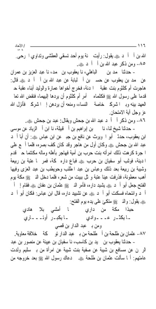 ‫/ اﻵﺣﺎد‬                                                              ‫٦١١‬
    ‫اﻟ ﺜﺎﻧ‬
   ‫ﺍﷲ ﺑﻦ ﺃﰊ ﺃﲪﺪ ‪ ‬ﻳﻘﻮﻝ: ﺭﺃﻳﺖ ﲪﻨﺔ ﻳﻮﻡ ﺃﺣﺪ ﺗﺴﻘﻲ ﺍﻟﻌﻄﺸﻰ ﻭﺗﺪﺍﻭﻱ ﺍﳉﺮﺣﻰ.‬
                                      ‫٥٨- ﻭﻣﻦ ﺫﻛﺮ ﻋﺒﺪ ﺍﷲ ﺑﻦ ﺃﰊ ﺃﲪﺪ ‪.‬‬
‫- ﺣﺪﺛﻨﺎ ﳏﻤﺪ ﺑﻦ ﳛﲕ ﺍﻟﺒﺎﻫﻠﻲ، ﻧﺎ ﻳﻌﻘﻮﺏ ﺑﻦ ﳏﻤﺪ، ﻧﺎ ﻋﺒﺪ ﺍﻟﻌﺰﻳﺰ ﺑﻦ ﻋﻤﺮﺍﻥ‬
‫ﻋﻦ ﳏﻤﺪ ﺑﻦ ﻳﻌﻘﻮﺏ ﻋﻦ ﺣﺴﲔ ﺑﻦ ﺃﰊ ﻟﺒﺎﺑﺔ ﻋﻦ ﻋﺒﺪ ﺍﷲ ﺑﻦ ﺃﰊ ﺃﲪﺪ ‪ ‬ﻗﺎﻝ:‬
‫ﻫﺎﺟﺮﺕ ﺃﻡ ﻛﻠﺜﻮﻡ ﺑﻨﺖ ﻋﻘﺒﺔ ﰲ ﺍﳍﺪﻧﺔ، ﻓﺨﺮﺝ ﺃﺧﻮﺍﻫﺎ ﻋﻤﺎﺭﺓ ﻭﺍﻟﻮﻟﻴﺪ ﺃﺑﻨﺎﺀ ﻋﻘﺒﺔ ﺣﱴ‬
‫ﻗﺪﻣﺎ ﻋﻠﻰ ﺭﺳﻮﻝ ﺍﷲ ‪ ‬ﻓﻜﻠﻤﺎﻩ ﰲ ﺃﻣﺮ ﺃﻡ ﻛﻠﺜﻮﻡ ﺃﻥ ﻳﺮﺩﻫﺎ ﺇﻟﻴﻬﻤﺎ، ﻓﻨﻘﺾ ﺍﷲ ﺗﻌﺎﱃ‬
‫ﺍﻟﻌﻬﺪ ﺑﻴﻨﻪ ﻭﺑﲔ ﺍﳌﺸﺮﻛﲔ ﺧﺎﺻﺔ ﰲ ﺍﻟﻨﺴﺎﺀ، ﻭﻣﻨﻌﻪ ﺃﻥ ﻳﺮﺩﻫﻦ ﺇﱃ ﺍﳌﺸﺮﻛﲔ ﻓﺄﻧﺰﻝ ﺍﷲ‬
                                                         ‫ﻋﺰ ﻭﺟﻞ ﺁﻳﺔ ﺍﻻﻣﺘﺤﺎﻥ.‬
         ‫٦٨- ﻭﻣﻦ ﺫﻛﺮ ﺃﰊ ﺃﲪﺪ ﻋﺒﺪ ﺍﷲ ﺑﻦ ﺟﺤﺶ ﻭﻳﻘﺎﻝ: ﻋﺒﺪ ﺑﻦ ﺟﺤﺶ ‪.‬‬
‫- ﺣﺪﺛﻨﺎ ﺷﻴﺦ ﻟﻨﺎ، ﻧﺎ ﳛﲕ ﺑﻦ ﺇﺑﺮﺍﻫﻴﻢ ﺑﻦ ﺃﰊ ﻗﺒﻴﻠﺔ، ﻧﺎ ﺍﺑﻦ ﺃﰊ ﺍﻟﺰﻳﺎﺩ ﻋﻦ ﻣﻮﺳﻰ‬
‫ﺍﺑﻦ ﻳﻌﻘﻮﺏ، ﺣﺪﺛﲏ ﺃﺑﻮ ﺍﳊﻮﻳﺮﺙ ﻋﻦ ﻧﺎﻓﻊ ﺑﻦ ﺟﺒﲑ ﻋﻦ ﺍﺑﻦ ﻋﺒﺎﺱ ‪ :‬ﺃﻥ ﺃﺑﺎ ﺃﲪﺪ‬
‫ﻋﺒﺪ ﺍﷲ ﺑﻦ ﺟﺤﺶ ‪ ‬ﻭﻛﺎﻥ ﺃﻭﻝ ﻣﻦ ﻫﺎﺟﺮ ﻭﻗﺪ ﻛﺎﻥ ﻛﻒ ﺑﺼﺮﻩ، ﻓﻠﻤﺎ ﺃﲨﻊ ﻋﻠﻰ‬
‫ﺍﳍﺠﺮﺓ ﻛﺮﻫﺖ ﺫﻟﻚ ﺍﻣﺮﺃﺗﻪ ﺑﻨﺖ ﺣﺮﺏ ﺑﻦ ﺃﻣﻴﺔ ﻓﻬﺎﺟﺮ ﺑﺄﻫﻠﻪ ﻭﻣﺎﻟﻪ ﻣﻜﺘﺘﻤ‪‬ﺎ ﺣﱴ ﻗﺪﻡ‬
‫ﺍﳌﺪﻳﻨﺔ، ﻓﻮﺛﺐ ﺃﺑﻮ ﺳﻔﻴﺎﻥ ﺑﻦ ﺣﺮﺏ ‪ ‬ﻓﺒﺎﻉ ﺩﺍﺭﻩ ﲟﻜﺔ، ﻓﻤﺮ ‪‬ﺎ ﻋﺘﺒﺔ ﺑﻦ ﺭﺑﻴﻌﺔ‬
‫ﻭﺷﻴﺒﺔ ﺑﻦ ﺭﺑﻴﻌﺔ ﺑﻌﺪ ﺫﻟﻚ ﻭﻋﺒﺎﺱ ﺑﻦ ﻋﺒﺪ ﺍﳌﻄﻠﺐ ﻭﺣﻮﻳﻄﺐ ﺑﻦ ﻋﺒﺪ ﺍﻟﻌﺰﻯ ﻭﻓﻴﻬﺎ‬
‫ﺃﻫﺐ ﻣﻌﻄﻮﻧﺔ، ﻓﺬﺭﻓﺖ ﻋﻴﻨﺎ ﻋﺘﺒﺔ ﻭﲤﺜﻞ ﺑﺒﻴﺖ ﻣﻦ ﺷﻌﺮ، ﻓﻠﻤﺎ ﺩﺧﻞ ﺍﻟﻨﱯ ‪ ‬ﻣﻜﺔ ﻳﻮﻡ‬
‫ﺍﻟﻔﺘﺢ ﺟﻌﻞ ﺃﺑﻮ ﺃﲪﺪ ‪ ‬ﻳﺸﻴﺪ ﺩﺍﺭﻩ، ﻓﺄﻣﺮ ﺍﻟﻨﱯ ‪ ‬ﻋﺜﻤﺎﻥ ﺑﻦ ﻋﻔﺎﻥ ‪ ‬ﻓﻘﺎﻡ ﺇﱃ ﺃﰊ‬
‫ﺃﲪﺪ ﻭﺍﻧﺘﺤﺎﻩ ﻓﺴﻜﺖ ﺃﺑﻮ ﺃﲪﺪ ‪ ‬ﻋﻦ ﺗﺸﻴﻴﺪ ﺩﺍﺭﻩ، ﻗﺎﻝ ﺍﺑﻦ ﻋﺒﺎﺱ: ﻓﻜﺎﻥ ﺃﺑﻮ ﺃﲪﺪ‬
                                  ‫‪ ‬ﻳﻘﻮﻝ: ﻭﺍﻟﻨﱯ ‪ ‬ﻣﺘﻜﺊ ﻋﻠﻰ ﻳﺪﻩ ﻳﻮﻡ ﺍﻟﻔﺘﺢ:‬
       ‫‪‬ﺎ ﺃﻣﺸﻲ ﺑﻼ ﻫﺎﺩﻱ‬                     ‫ﺣﺒﺬﺍ ﻣﻜﺔ ﻣﻦ ﺩﺍﺭﻱ‬
        ‫‪‬ـﺎ ﻳﻜﺒـﺮ ﺃﻭﺗـــﺎﺭﻱ‬                 ‫‪‬ـﺎ ﻳﻜﺜـﺮ ﻋـــﻮﺍﺩﻱ‬
                          ‫ﻭﻣﻦ ﺑﲏ ﻋﺒﺪ ﺍﻟﺪﺍﺭ ﺑﻦ ﻗﺼﻲ‬
  ‫٧٨- ﻋﺜﻤﺎﻥ ﺑﻦ ﻃﻠﺤﺔ ﺑﻦ ﺃﰊ ﻃﻠﺤﺔ ﻣﻦ ﺑﲏ ﻋﺒﺪ ﺍﻟﺪﺍﺭ ﺗﻮﰲ ﲟﻜﺔ ﰲ ﺧﻼﻓﺔ ﻣﻌﺎﻭﻳﺔ.‬
‫- ﺣﺪﺛﻨﺎ ﻳﻌﻘﻮﺏ ﺑﻦ ﲪﻴﺪ ﺑﻦ ﻛﺎﺳﺐ، ﻧﺎ ﺳﻔﻴﺎﻥ ﺑﻦ ﻋﻴﻴﻨﺔ ﻋﻦ ﻣﻨﺼﻮﺭ ﺑﻦ ﻋﺒﺪ‬
‫ﺍﻟﺮﲪﻦ ﻋﻦ ﻣﺴﺎﻓﻊ ﺑﻦ ﺷﻴﺒﺔ ﻋﻦ ﺻﻔﻴﺔ ﺑﻨﺖ ﺷﻴﺒﺔ ﻋﻦ ﺍﻣﺮﺃﺓ ﻣﻦ ﺑﲏ ﺳﻠﻴﻢ ﻭﻟﺪﺕ‬
‫ﻋﺎﻣﺘﻬﻢ: ﺃ‪‬ﺎ ﺳﺄﻟﺖ ﻋﺜﻤﺎﻥ ﺑﻦ ﻃﻠﺤﺔ ‪ ‬ﱂ ﺩﻋﺎﻙ ﺭﺳﻮﻝ ﺍﷲ ‪ ‬ﺑﻌﺪ ﺧﺮﻭﺟﻪ ﻣﻦ‬
 