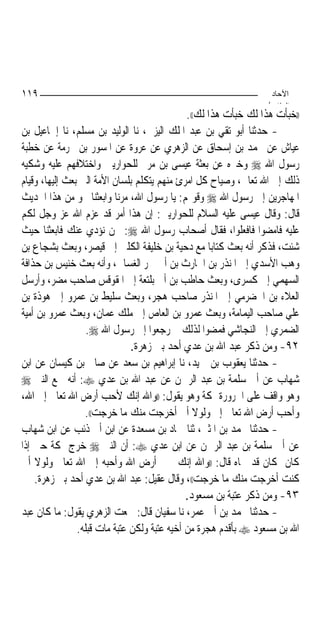 ‫٩١١‬                                                               ‫اﻵﺣﺎد‬
                                                                 ‫اﻟ ﺜﺎ /‬
                                              ‫))ﺧﺒﺄﺕ ﻫﺬﺍ ﻟﻚ ﺧﺒﺄﺕ ﻫﺬﺍ ﻟﻚ((.‬
‫- ﺣﺪﺛﻨﺎ ﺃﺑﻮ ﺗﻘﻲ ﺑﻦ ﻋﺒﺪ ﺍﳌﻠﻚ ﺍﻟﻴﺰﱐ، ﻧﺎ ﺍﻟﻮﻟﻴﺪ ﺑﻦ ﻣﺴﻠﻢ، ﻧﺎ ﺇﲰﺎﻋﻴﻞ ﺑﻦ‬
‫ﻋﻴﺎﺵ ﻋﻦ ﳏﻤﺪ ﺑﻦ ﺇﺳﺤﺎﻕ ﻋﻦ ﺍﻟﺰﻫﺮﻱ ﻋﻦ ﻋﺮﻭﺓ ﻋﻦ ﺍﳌﺴﻮﺭ ﺑﻦ ﳐﺮﻣﺔ ﻋﻦ ﺧﻄﺒﺔ‬
‫ﺭﺳﻮﻝ ﺍﷲ ‪ ‬ﻭﺧﱪﻩ ﻋﻦ ﺑﻌﺜﺔ ﻋﻴﺴﻰ ﺑﻦ ﻣﺮﱘ ﻟﻠﺤﻮﺍﺭﻳﲔ ﻭﺍﺧﺘﻼﻓﻬﻢ ﻋﻠﻴﻪ ﻭﺷﻜﻴﻪ‬
‫ﺫﻟﻚ ﺇﱃ ﺍﷲ ﺗﻌﺎﱃ، ﻭﺻﻴﺎﺡ ﻛﻞ ﺍﻣﺮﺉ ﻣﻨﻬﻢ ﻳﺘﻜﻠﻢ ﺑﻠﺴﺎﻥ ﺍﻷﻣﺔ ﺍﻟﱵ ﺑﻌﺚ ﺇﻟﻴﻬﺎ، ﻭﻗﻴﺎﻡ‬
‫ﺍﳌﻬﺎﺟﺮﻳﻦ ﺇﱃ ﺭﺳﻮﻝ ﺍﷲ ‪ ‬ﻭﻗﻮﳍﻢ: ﻳﺎ ﺭﺳﻮﻝ ﺍﷲ، ﻣﺮﻧﺎ ﻭﺍﺑﻌﺜﻨﺎ ﳓﻮ ﻣﻦ ﻫﺬﺍ ﺍﳊﺪﻳﺚ‬
‫ﻗﺎﻝ: ﻭﻗﺎﻝ ﻋﻴﺴﻰ ﻋﻠﻴﻪ ﺍﻟﺴﻼﻡ ﻟﻠﺤﻮﺍﺭﻳﲔ: ﺇﻥ ﻫﺬﺍ ﺃﻣﺮ ﻗﺪ ﻋﺰﻡ ﺍﷲ ﻋﺰ ﻭﺟﻞ ﻟﻜﻢ‬
‫ﻋﻠﻴﻪ ﻓﺎﻣﻀﻮﺍ ﻓﺎﻓﻌﻠﻮﺍ، ﻓﻘﺎﻝ ﺃﺻﺤﺎﺏ ﺭﺳﻮﻝ ﺍﷲ ‪ :‬ﳓﻦ ﻧﺆﺩﻱ ﻋﻨﻚ ﻓﺎﺑﻌﺜﻨﺎ ﺣﻴﺚ‬
‫ﺷﺌﺖ، ﻓﺬﻛﺮ ﺃﻧﻪ ﺑﻌﺚ ﻛﺘﺎﺑ‪‬ﺎ ﻣﻊ ﺩﺣﻴﺔ ﺑﻦ ﺧﻠﻴﻔﺔ ﺍﻟﻜﻠﱯ ﺇﱃ ﻗﻴﺼﺮ، ﻭﺑﻌﺚ ﺑﺸﺠﺎﻉ ﺑﻦ‬
‫ﻭﻫﺐ ﺍﻷﺳﺪﻱ ﺇﱃ ﺍﳌﻨﺬﺭ ﺑﻦ ﺍﳊﺎﺭﺙ ﺑﻦ ﺃﰊ ﴰﺮ ﺍﻟﻐﺴﺎﱐ، ﻭﺃﻧﻪ ﺑﻌﺚ ﺧﻨﻴﺲ ﺑﻦ ﺣﺬﺍﻓﺔ‬
‫ﺍﻟﺴﻬﻤﻲ ﺇﱃ ﻛﺴﺮﻯ، ﻭﺑﻌﺚ ﺣﺎﻃﺐ ﺑﻦ ﺃﰊ ﺑﻠﺘﻌﺔ ﺇﱃ ﺍﳌﻘﻮﻗﺲ ﺻﺎﺣﺐ ﻣﻀﺮ، ﻭﺃﺭﺳﻞ‬
‫ﺍﻟﻌﻼﺀ ﺑﻦ ﺍﳊﻀﺮﻣﻲ ﺇﱃ ﺍﳌﻨﺬﺭ ﺻﺎﺣﺐ ﻫﺠﺮ، ﻭﺑﻌﺚ ﺳﻠﻴﻂ ﺑﻦ ﻋﻤﺮﻭ ﺇﱃ ﻫﻮﺫﺓ ﺑﻦ‬
‫ﻋﻠﻲ ﺻﺎﺣﺐ ﺍﻟﻴﻤﺎﻣﺔ، ﻭﺑﻌﺚ ﻋﻤﺮﻭ ﺑﻦ ﺍﻟﻌﺎﺹ ﺇﱃ ﻣﻠﻚ ﻋﻤﺎﻥ، ﻭﺑﻌﺚ ﻋﻤﺮﻭ ﺑﻦ ﺃﻣﻴﺔ‬
                   ‫ﺍﻟﻀﻤﺮﻱ ﺇﱃ ﺍﻟﻨﺠﺎﺷﻲ ﻓﻤﻀﻮﺍ ﻟﺬﻟﻚ ﰒ ﺭﺟﻌﻮﺍ ﺇﱃ ﺭﺳﻮﻝ ﺍﷲ ‪.‬‬
                               ‫٢٩- ﻭﻣﻦ ﺫﻛﺮ ﻋﺒﺪ ﺍﷲ ﺑﻦ ﻋﺪﻱ ﺃﺣﺪ ﺑﲏ ﺯﻫﺮﺓ.‬
‫- ﺣﺪﺛﻨﺎ ﻳﻌﻘﻮﺏ ﺑﻦ ﲪﻴﺪ، ﻧﺎ ﺇﺑﺮﺍﻫﻴﻢ ﺑﻦ ﺳﻌﺪ ﻋﻦ ﺻﺎﱀ ﺑﻦ ﻛﻴﺴﺎﻥ ﻋﻦ ﺍﺑﻦ‬
‫ﺷﻬﺎﺏ ﻋﻦ ﺃﰊ ﺳﻠﻤﺔ ﺑﻦ ﻋﺒﺪ ﺍﻟﺮﲪﻦ ﻋﻦ ﻋﺒﺪ ﺍﷲ ﺑﻦ ﻋﺪﻱ ‪ :‬ﺃﻧﻪ ﲰﻊ ﺍﻟﻨﱯ ‪‬‬
‫ﻭﻫﻮ ﻭﺍﻗﻒ ﻋﻠﻰ ﺍﳊﺮﻭﺭﺓ ﲟﻜﺔ ﻭﻫﻮ ﻳﻘﻮﻝ: ))ﻭﺍﷲ ﺇﻧﻚ ﻷﺣﺐ ﺃﺭﺽ ﺍﷲ ﺗﻌﺎﱃ ﺇﱃ ﺍﷲ،‬
                  ‫ﻭﺃﺣﺐ ﺃﺭﺽ ﺍﷲ ﺗﻌﺎﱃ ﺇﱄ ﻭﻟﻮﻻ ﺃﱐ ﺃﺧﺮﺟﺖ ﻣﻨﻚ ﻣﺎ ﺧﺮﺟﺖ((.‬
‫- ﺣﺪﺛﻨﺎ ﳏﻤﺪ ﺑﻦ ﺍﳌﺜﲎ، ﺛﻨﺎ ﲪﺎﺩ ﺑﻦ ﻣﺴﻌﺪﺓ ﻋﻦ ﺍﺑﻦ ﺃﰊ ﺫﺋﺐ ﻋﻦ ﺍﺑﻦ ﺷﻬﺎﺏ‬
‫ﻋﻦ ﺃﰊ ﺳﻠﻤﺔ ﺑﻦ ﻋﺒﺪ ﺍﻟﺮﲪﻦ ﻋﻦ ﺍﺑﻦ ﻋﺪﻱ ‪ :‬ﺃﻥ ﺍﻟﻨﱯ ‪ ‬ﺧﺮﺝ ﲟﻜﺔ ﺣﱴ ﺇﺫﺍ‬
‫ﻛﺎﻥ ﲟﻜﺎﻥ ﻗﺪ ﲰﺎﻩ ﻗﺎﻝ: ))ﻭﺍﷲ ﺇﻧﻚ ﳋﲑ ﺃﺭﺽ ﺍﷲ ﻭﺃﺣﺒﻪ ﺇﱃ ﺍﷲ ﺗﻌﺎﱃ ﻭﻟﻮﻻ ﺃﱐ‬
    ‫ﻛﻨﺖ ﺃﺧﺮﺟﺖ ﻣﻨﻚ ﻣﺎ ﺧﺮﺟﺖ((، ﻭﻗﺎﻝ ﻋﻘﻴﻞ: ﻋﺒﺪ ﺍﷲ ﺑﻦ ﻋﺪﻱ ﺃﺣﺪ ﺑﲏ ﺯﻫﺮﺓ.‬
                                              ‫٣٩- ﻭﻣﻦ ﺫﻛﺮ ﻋﺘﺒﺔ ﺑﻦ ﻣﺴﻌﻮﺩ.‬
‫- ﺣﺪﺛﻨﺎ ﳏﻤﺪ ﺑﻦ ﺃﰊ ﻋﻤﺮ، ﻧﺎ ﺳﻔﻴﺎﻥ ﻗﺎﻝ: ﲰﻌﺖ ﺍﻟﺰﻫﺮﻱ ﻳﻘﻮﻝ: ﻣﺎ ﻛﺎﻥ ﻋﺒﺪ‬
                ‫ﺍﷲ ﺑﻦ ﻣﺴﻌﻮﺩ ‪ ‬ﺑﺄﻗﺪﻡ ﻫﺠﺮﺓ ﻣﻦ ﺃﺧﻴﻪ ﻋﺘﺒﺔ ﻭﻟﻜﻦ ﻋﺘﺒﺔ ﻣﺎﺕ ﻗﺒﻠﻪ.‬
 