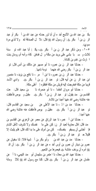 ‫٥٢١‬                                                                      ‫اﻵﺣﺎد‬
                                                                        ‫اﻟ ﺜﺎ /‬
‫ﺑﻜﲑ ﺑﻦ ﻋﺒﺪ ﺍﷲ ﺑﻦ ﺍﻷﺷﺞ ﺃﺧﱪﻩ ﺃﻥ ﺃﺑﺎ ﺛﻮﺭ ﺣﺪﺛﻪ ﻋﻦ ﻋﺒﺪ ﺍﷲ ﺑﻦ ﺃﰊ ﺑﻜﺮ ﺃﻭ ﻋﺒﺪ‬
‫ﺍﻟﺮﲪﻦ ﺑﻦ ﺃﰊ ﺑﻜﺮ ‪ :‬ﺃﻥ ﺭﺳﻮﻝ ﺍﷲ ‪ ‬ﻗﺎﻝ: ))ﻻ ﲢﻞ ﺍﻟﺼﺪﻗﺔ ﻟﻐﲏ ﻭﻻ ﻟﺬﻱ ﻣﺮﺓ‬
                                                                           ‫ﺳﻮﻱ((.‬
‫٥٠١- ﻭﻣﻦ ﺫﻛﺮ ﻋﺒﺪ ﺍﻟﺮﲪﻦ ﺑﻦ ﺃﰊ ﺑﻜﺮ ‪ ،‬ﻳﻜﲎ: ﺃﺑﺎ ﻋﺒﺪ ﺍﷲ، ﺗﻮﰲ ﺳﻨﺔ‬
‫ﺛﻼﺙ ﻭﲬﺴﲔ ﺑﺎﳊﺒﺸﻲ ﻋﻠﻰ ﺑﺮﻳﺪ ﻣﻦ ﻣﻜﺔ ﻭﲪﻞ ﻓﺪﻓﻦ ﲟﻜﺔ، ﻭﺃﻣﻪ ﺃﻡ ﺭﻭﻣﺎﻥ ﺑﻨﺖ‬
                                                        ‫ﺍﳊﺎﺭﺙ ﺑﻦ ﻏﻨﻢ ﺑﻦ ﻛﻨﺎﻧﺔ.‬
‫- ﺣﺪﺛﻨﺎ ﻋﺒﺪ ﺍﻟﺮﲪﻦ ﺑﻦ ﻋﻤﺮﻭ، ﻧﺎ ﺃﺑﻮ ﻣﺴﻬﺮ ﻋﻦ ﻣﺎﻟﻚ ﺑﻦ ﺃﻧﺲ ﻗﺎﻝ: ﺗﻮﰲ‬
                           ‫ﻋﺒﺪ ﺍﻟﺮﲪﻦ ﺑﻦ ﺃﰊ ﺑﻜﺮ ﺭﺿﻲ ﺍﷲ ﻋﻨﻬﻤﺎ ﰲ ﻧﻮﻣﺔ ﻧﺎﻣﻬﺎ.‬
‫- ﺣﺪﺛﻨﺎ ﻋﺒﺪ ﺍﻟﺮﲪﻦ ﺑﻦ ﻋﻤﺮﻭ، ﻧﺎ ﺍﺑﻦ ﺃﰊ ﻣﺮﱘ، ﻧﺎ ﻧﺎﻓﻊ ﺑﻦ ﻳﺰﻳﺪ، ﻧﺎ ﻣﻨﺼﻮﺭ‬
‫ﺍﺑﻦ ﻋﺒﺪ ﺍﻟﺮﲪﻦ ﻋﻦ ﺃﺑﻴﻪ ﻗﺎﻝ: ﺗﻮﰲ ﻋﺒﺪ ﺍﻟﺮﲪﻦ ﺑﻦ ﺃﰊ ﺑﻜﺮ ‪ ‬ﰲ ﻭﺍﺩﻱ ﺍﻷﺳﺪ‬
                 ‫ﻗﺮﻳﺒ‪‬ﺎ ﻣﻦ ﻣﻜﺔ ﻓﺨﺮﺟﺖ ﺇﻟﻴﻪ ﻗﺮﻳﺶ ﻣﻦ ﻣﻜﺔ ﻓﻨﻘﻠﻮﻩ ﺇﱃ ﺃﻋﻠﻰ ﻣﻜﺔ.‬
‫- ﺣﺪﺛﻨﺎ ﺃﺑﻮ ﻣﺮﻭﺍﻥ ﺍﻟﻌﺜﻤﺎﱐ، ﻧﺎ ﺃﺑﻮ ﺿﻤﺮﺓ، ﻧﺎ ﳛﲕ ﺑﻦ ﺳﻌﻴﺪ ﻗﺎﻝ: ﲰﻌﺖ‬
‫ﺍﻟﻘﺎﺳﻢ ﺑﻦ ﳏﻤﺪ ﻳﻘﻮﻝ: ﺗﻮﰲ ﻋﺒﺪ ﺍﻟﺮﲪﻦ ﺑﻦ ﺃﰊ ﺑﻜﺮ ‪ ‬ﰲ ﻣﻘﺒﻞ ﻭﱂ ﻳﻮﺹ ﻓﺄﻋﺘﻘﺖ‬
                                         ‫ﻋﻨﻪ ﻋﺎﺋﺸﺔ ﺭﺿﻲ ﺍﷲ ﻋﻨﻬﺎ ﺃﻋﺒﺪ‪‬ﺍ ﻣﻦ ﺗﻼﺩﺓ.‬
‫- ﺣﺪﺛﻨﺎ ﳏﻤﺪ ﺑﻦ ﺍﳌﺜﲎ، ﻧﺎ ﻋﺒﺪ ﺍﻷﻋﻠﻰ ﻋﻦ ﳛﲕ ﺑﻦ ﺳﻌﻴﺪ ﻋﻦ ﺍﻟﻘﺎﺳﻢ ﻗﺎﻝ:‬
‫ﺗﻮﰲ ﻋﺒﺪ ﺍﻟﺮﲪﻦ ﺑﻦ ﺃﰊ ﺑﻜﺮ ‪ ‬ﰲ ﻣﻘﻴﻞ ﻭﱂ ﻳﻮﺹ ﻓﺄﻋﺘﻘﺖ ﻋﻨﻪ ﻋﺎﺋﺸﺔ ﺭﺿﻲ ﺍﷲ‬
                                                                      ‫ﻋﻨﻬﺎ ﺃﻋﺒﺪ‪‬ﺍ.‬
‫- ﺣﺪﺛﻨﺎ ﺍﺑﻦ ﺃﰊ ﻋﻤﺮ، ﻧﺎ ﻋﺒﺪ ﺍﻟﺮﺯﺍﻕ ﻋﻦ ﻣﻌﻤﺮ ﻋﻦ ﺍﻟﺰﻫﺮﻱ ﻋﻦ ﺍﻟﻘﺎﺳﻢ ﺑﻦ‬
‫ﳏﻤﺪ ﻗﺎﻝ: ﻗﺎﻝ ﻣﻌﺎﻭﻳﺔ ﻟﻌﺒﺪ ﺍﻟﺮﲪﻦ: ﻛﻦ ﻋﻠﻰ ﻣﺎ ﰲ ﻧﻔﺴﻚ ﻭﻻ ﺗﺸﺮﻑ ﻷﻫﻞ ﺍﻟﺸﺎﻡ‬
‫ﻓﺈﱐ ﺃﺧﺸﻰ ﺃﻥ ﻳﺴﺒﻘﻮﱐ ﺑﻨﻔﺴﻚ، ﰒ ﻛﻦ ﻣﻦ ﺃﻣﺮﻙ ﻋﻠﻰ ﻣﺎ ﺑﺪﺍ ﻟﻚ ﻗﺎﻝ: ﻓﻠﻢ ﻳﻠﺒﺚ ﺇﻻ‬
                                      ‫ﻗﻠﻴﻼ ﺣﱴ ﺗﻮﰲ ﻋﺒﺪ ﺍﻟﺮﲪﻦ ﺑﻦ ﺃﰊ ﺑﻜﺮ ‪.‬‬       ‫ﹰ‬
‫- ﺣﺪﺛﻨﺎ ﳏﻤﺪ ﺑﻦ ﻋﺒﺪ ﺍﷲ ﺑﻦ ﳕﲑ ﻭﺃﺑﻮ ﺑﻜﺮ ﺑﻦ ﺃﰊ ﺷﻴﺒﺔ ﻗﺎﻻ: ﺛﻨﺎ ﺳﻔﻴﺎﻥ ﻋﻦ‬
‫ﻋﻤﺮﻭ ﺑﻦ ﺩﻳﻨﺎﺭ ﺃﻥ ﻋﻤﺮﻭ ﺑﻦ ﺃﻭﺱ ﺃﺧﱪﻩ ﻋﻦ ﻋﺒﺪ ﺍﻟﺮﲪﻦ ﺑﻦ ﺃﰊ ﺑﻜﺮ ‪ :‬ﺃﻥ ﺍﻟﻨﱯ‬
                                ‫‪ ‬ﺃﻣﺮﻩ ﺃﻥ ﻳﺮﺩﻑ ﻋﺎﺋﺸﺔ ‪ ‬ﻓﻴﻌﻤﺮﻫﺎ ﻣﻦ ﺍﻟﺘﻨﻌﻴﻢ.‬
‫- ﺣﺪﺛﻨﺎ ﻋﺒﻴﺪ ﺍﷲ ﺑﻦ ﻣﻌﺎﺫ، ﻧﺎ ﺍﳌﻌﺘﻤﺮ ﺑﻦ ﺳﻠﻴﻤﺎﻥ ﺃﺑﻮ ﳏﻤﺪ ﺍﻟﺘﻴﻤﻲ، ﻧﺎ ﺃﰊ ﻋﻦ‬
‫ﻋﺜﻤﺎﻥ ﻋﻦ ﻋﺒﺪ ﺍﻟﺮﲪﻦ ﺑﻦ ﺃﰊ ﺑﻜﺮ ‪ ‬ﻗﺎﻝ: ﻛﻨﺎ ﻣﻊ ﺭﺳﻮﻝ ﺍﷲ ‪ ‬ﺛﻼﺛﲔ ﻭﻣﺎﺋﺔ‬
 