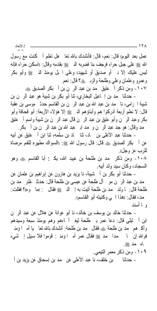 ‫/ اﻵﺣﺎد‬                                                              ‫٨٢١‬
    ‫اﻟ ﺜﺎﻧ‬
‫ﻋﻤﻞ ﺑﻌﺪ ﺍﻟﻴﻮﻡ(( ﻗﺎﻝ: ﻧﻌﻢ، ﻗﺎﻝ: ﻓﺄﻧﺸﺪﻙ ﺑﺎﷲ ﺗﻌﺎﱃ ﻫﻞ ﺗﻌﻠﻢ ﺃﱐ ﻛﻨﺖ ﻣﻊ ﺭﺳﻮﻝ‬
‫ﺍﷲ ‪ ‬ﻋﻠﻰ ﺟﺒﻞ ﺣﺮﺍﺀ ﻓﺮﺟﻒ ﺑﻨﺎ ﻓﻀﺮﺑﻪ ﺍﻟﻨﱯ ‪ ‬ﺑﻘﺪﻣﻪ ﻭﻗﺎﻝ: ))ﺍﺳﻜﻦ ﺣﺮﺍﺀ ﻓﺈﻧﻪ‬
‫ﻟﻴﺲ ﻋﻠﻴﻚ ﺇﻻ ﻧﱯ ﺃﻭ ﺻﺪﻳﻖ ﺃﻭ ﺷﻬﻴﺪ(( ﻭﻋﻠﻰ ﺍﳉﺒﻞ ﻳﻮﻣﺌﺬ ﺍﻟﻨﱯ ‪ ‬ﻭﺃﺑﻮ ﺑﻜﺮ‬
                            ‫ﻭﻋﻤﺮﻭ ﻭﻋﺜﻤﺎﻥ ﻭﻋﻠﻲ ﻭﻃﻠﺤﺔ ﻭﺍﻟﺰﺑﲑ ‪‬؟ ﻗﺎﻝ: ﻧﻌﻢ.‬
         ‫٧٠١- ﻭﻣﻦ ﺫﻛﺮ ﺃﰊ ﻋﺘﻴﻖ ﳏﻤﺪ ﺑﻦ ﻋﺒﺪ ﺍﻟﺮﲪﻦ ﺑﻦ ﺃﰊ ﺑﻜﺮ ﺍﻟﺼﺪﻳﻖ ‪‬‬
‫- ﺣﺪﺛﻨﺎ ﳏﻤﺪ ﺑﻦ ﺇﲰﺎﻋﻴﻞ ﺍﻟﺒﺨﺎﺭﻱ، ﺛﻨﺎ ﺃﺑﻮ ﺑﻜﺮ ﺑﻦ ﺷﻴﺒﺔ ﻫﻮ ﻋﺒﺪ ﺍﻟﺮﲪﻦ ﺑﻦ‬
‫ﺷﻴﺒﺔ ﺍﳊﺰﺍﻣﻰ، ﻧﺎ ﳏﻤﺪ ﺑﻦ ﻋﺒﺪ ﺍﷲ ﺑﻦ ﻋﺒﺪ ﺍﻟﺮﲪﻦ ﺑﻦ ﺍﻟﻘﺎﺳﻢ ﺣﺪﺛﲏ ﻣﻮﺳﻰ ﺑﻦ ﻋﻘﺒﺔ‬
‫ﻗﺎﻝ: ﻻ ﻧﻌﻠﻢ ﺃﺭﺑﻌﺔ ﺃﺩﺭﻛﻮﺍ ﻫﻢ ﻭﺃﺑﻨﺎﺅﻫﻢ ﺍﻟﻨﱯ ‪ ‬ﺇﻻ ﻫﺆﻻﺀ ﺍﻷﺭﺑﻌﺔ: ﺃﺑﻮ ﻗﺤﺎﻓﺔ ﻭﺃﺑﻮ‬
‫ﺑﻜﺮ ﻭﻋﺒﺪ ﺍﻟﺮﲪﻦ ﻭﺃﺑﻮ ﻋﺘﻴﻖ ﺑﻦ ﻋﺒﺪ ﺍﻟﺮﲪﻦ ﻗﺎﻝ ﻋﺒﺪ ﺍﻟﺮﲪﻦ ﺑﻦ ﺷﻴﺒﺔ ﻭﺍﺳﻢ ﺃﰊ ﻋﺘﻴﻖ‬
     ‫ﳏﻤﺪ ﻭﻗﺎﻝ: ﻫﻮ ﺟﺪ ﻋﺒﺪ ﺍﻟﺮﲪﻦ ﻭﳏﻤﺪ ﺍﺑﲏ ﻋﺒﺪ ﺍﷲ ﺑﻦ ﻋﺒﺪ ﺍﻟﺮﲪﻦ ﺑﻦ ﺃﰊ ﺑﻜﺮ.‬
‫- ﺣﺪﺛﻨﺎ ﻋﺒﺪ ﺍﻷﻋﻠﻰ ﺑﻦ ﲪﺎﺩ، ﺛﻨﺎ ﲪﺎﺩ ﺑﻦ ﺳﻠﻤﻪ، ﺛﻨﺎ ﺍﺑﻦ ﺃﰊ ﻋﺘﻴﻖ ﻋﻦ ﺃﺑﻴﻪ‬
‫ﻋﻦ ﺃﰊ ﺑﻜﺮ ﺍﻟﺼﺪﻳﻖ ‪ ‬ﻗﺎﻝ: ﻗﺎﻝ ﺭﺳﻮﻝ ﺍﷲ ‪)) :‬ﺍﻟﺴﻮﺍﻙ ﻣﻄﻬﺮﻩ ﻟﻠﻔﻢ ﻣﺮﺿﺎﺓ‬
                                                             ‫ﻟﻠﺮﺏ ﻋﺰ ﻭﺟﻞ((.‬
‫٨٠١- ﻭﻣﻦ ﺫﻛﺮ ﳏﻤﺪ ﺑﻦ ﻃﻠﺤﺔ ﺑﻦ ﻋﺒﻴﺪ ﺍﷲ، ﻳﻜﲎ: ﺃﺑﺎ ﺍﻟﻘﺎﺳﻢ ‪ ‬ﻭﻫﻮ‬
                                                 ‫ﺍﻟﺴﺠﺎﺩ، ﻭﻛﺎﻥ ﺳﻴﺪ ﻭﻟﺪ ﺃﺑﻴﻪ.‬
‫- ﺣﺪﺛﻨﺎ ﺃﺑﻮ ﺑﻜﺮ ﺑﻦ ﺃﰊ ﺷﻴﺒﺔ، ﻧﺎ ﻳﺰﻳﺪ ﺑﻦ ﻫﺎﺭﻭﻥ ﻋﻦ ﺇﺑﺮﺍﻫﻴﻢ ﺑﻦ ﻋﺜﻤﺎﻥ ﻋﻦ‬
‫ﳏﻤﺪ ﺑﻦ ﻋﺒﺪ ﺍﻟﺮﲪﻦ ﻣﻮﱃ ﺁﻝ ﻃﻠﺤﺔ ﻋﻦ ﻋﻴﺴﻰ ﺑﻦ ﻃﻠﺤﺔ ﻗﺎﻝ: ﺣﺪﺛﺘﲏ ﻇﺌﺮ ﳏﻤﺪ ﺑﻦ‬
‫ﻃﻠﺤﺔ ﻗﺎﻝ: ﳌﺎ ﻭﻟﺪ ﳏﻤﺪ ﺑﻦ ﻃﻠﺤﺔ ﺃﺗﻴﺖ ﺑﻪ ﺇﱃ ﺍﻟﻨﱯ ‪ ‬ﻓﻘﺎﻝ ﱄ: ))ﻣﺎ ﲰﻮﻩ((؟ ﻓﻘﻠﺖ:‬
                                   ‫ﳏﻤﺪ، ﻓﻘﺎﻝ: ))ﻫﺬﺍ ﺍﲰﻲ ﻭﻛﻨﻴﺘﻪ ﺃﺑﻮ ﺍﻟﻘﺎﺳﻢ((.‬
                                                                    ‫ﻭﳑﺎ ﺃﺳﻨﺪ‬
‫- ﺣﺪﺛﻨﺎ ﺧﺎﻟﺪ ﺑﻦ ﻳﻮﺳﻒ ﺑﻦ ﺧﺎﻟﺪ، ﻧﺎ ﺃﺑﻮ ﻋﻮﺍﻧﺔ ﻋﻦ ﻫﻼﻝ ﻋﻦ ﻋﺒﺪ ﺍﻟﺮﲪﻦ‬
‫ﺍﺑﻦ ﺃﰊ ﻟﻴﻠﻰ ﻗﺎﻝ: ﺩﻋﺎ ﻋﻤﺮ ﺑﲏ ﻃﻠﺤﺔ ﻟﻴﻐﲑ ﺃﲰﺎﺀﻫﻢ ﻭﻫﻢ ﻳﻮﻣﺌﺬ ﺳﺒﻌﺔ ﻭﺳﻴﺪﻫﻢ‬
‫ﻭﺃﻛﱪﻫﻢ ﳏﻤﺪ ﺑﻦ ﻃﻠﺤﺔ ‪ ‬ﻓﻘﺎﻝ ﳏﻤﺪ ﺑﻦ ﻃﻠﺤﺔ: ﺃﻧﺸﺪﻙ ﺑﺎﷲ ﺗﻌﺎﱃ ﻳﺎ ﺃﻣﲑ ﺍﳌﺆﻣﻨﲔ‬
‫ﻓﻮﺍﷲ ﺇﻥ ﲰﺎﱐ ﳏﻤﺪ‪‬ﺍ ﶈﻤﺪ ‪ ‬ﻓﻘﺎﻝ ﻋﻤﺮ ﺃﻣﲑ ﺍﳌﺆﻣﻨﲔ: ﻗﻮﻣﻮﺍ ﻓﻼ ﺳﺒﻴﻞ ﺇﱃ ﺷﻲﺀ‬
                                                                 ‫ﲰﺎﻩ ﳏﻤﺪ ‪.‬‬
                                               ‫٩٠١- ﻭﻣﻦ ﺫﻛﺮ ﻣﻌﻤﺮ ﺍﻟﺘﻴﻤﻲ.‬
‫- ﺣﺪﺛﻨﺎ ﳛﲕ ﺑﻦ ﺧﻠﻒ، ﻧﺎ ﻋﺒﺪ ﺍﻷﻋﻠﻰ ﻋﻦ ﳏﻤﺪ ﺑﻦ ﺇﺳﺤﺎﻕ ﻋﻦ ﻳﺰﻳﺪ ﺑﻦ ﺃﰉ‬
 